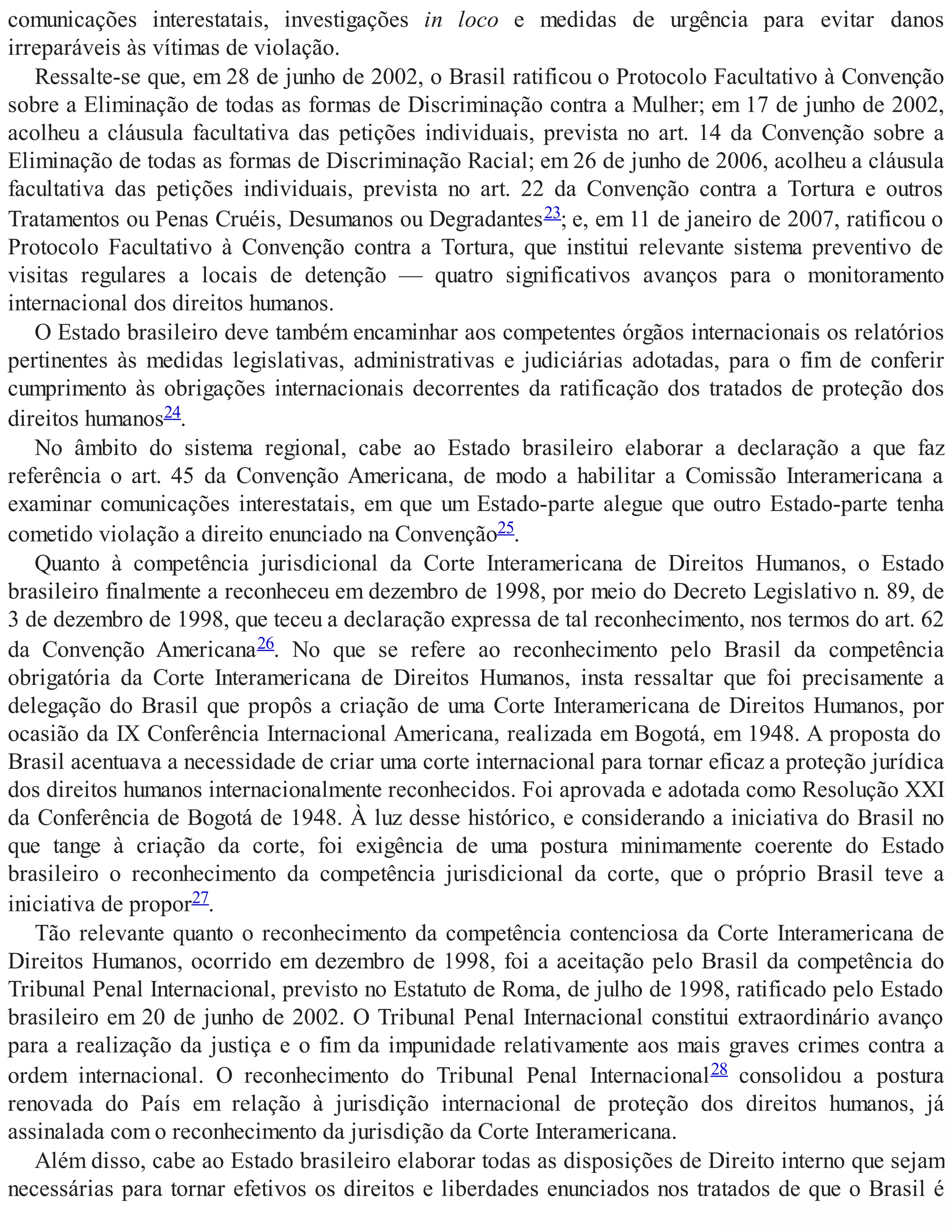 comunicações interestatais, investigações in loco e medidas de urgência para evitar danos
irreparáveis às vítimas de violação.
Ressalte-se que, em 28 de junho de 2002, o Brasil ratificou o Protocolo Facultativo à Convenção
sobre a Eliminação de todas as formas de Discriminação contra a Mulher; em 17 de junho de 2002,
acolheu a cláusula facultativa das petições individuais, prevista no art. 14 da Convenção sobre a
Eliminação de todas as formas de Discriminação Racial; em 26 de junho de 2006, acolheu a cláusula
facultativa das petições individuais, prevista no art. 22 da Convenção contra a Tortura e outros
Tratamentos ou Penas Cruéis, Desumanos ou Degradantes23; e, em 11 de janeiro de 2007, ratificou o
Protocolo Facultativo à Convenção contra a Tortura, que institui relevante sistema preventivo de
visitas regulares a locais de detenção — quatro significativos avanços para o monitoramento
internacional dos direitos humanos.
O Estado brasileiro deve também encaminhar aos competentes órgãos internacionais os relatórios
pertinentes às medidas legislativas, administrativas e judiciárias adotadas, para o fim de conferir
cumprimento às obrigações internacionais decorrentes da ratificação dos tratados de proteção dos
direitos humanos24.
No âmbito do sistema regional, cabe ao Estado brasileiro elaborar a declaração a que faz
referência o art. 45 da Convenção Americana, de modo a habilitar a Comissão Interamericana a
examinar comunicações interestatais, em que um Estado-parte alegue que outro Estado-parte tenha
cometido violação a direito enunciado na Convenção25.
Quanto à competência jurisdicional da Corte Interamericana de Direitos Humanos, o Estado
brasileiro finalmente a reconheceu em dezembro de 1998, por meio do Decreto Legislativo n. 89, de
3 de dezembro de 1998, que teceu a declaração expressa de tal reconhecimento, nos termos do art. 62
da Convenção Americana26. No que se refere ao reconhecimento pelo Brasil da competência
obrigatória da Corte Interamericana de Direitos Humanos, insta ressaltar que foi precisamente a
delegação do Brasil que propôs a criação de uma Corte Interamericana de Direitos Humanos, por
ocasião da IX Conferência Internacional Americana, realizada em Bogotá, em 1948. A proposta do
Brasil acentuava a necessidade de criar uma corte internacional para tornar eficaz a proteção jurídica
dos direitos humanos internacionalmente reconhecidos. Foi aprovada e adotada como Resolução XXI
da Conferência de Bogotá de 1948. À luz desse histórico, e considerando a iniciativa do Brasil no
que tange à criação da corte, foi exigência de uma postura minimamente coerente do Estado
brasileiro o reconhecimento da competência jurisdicional da corte, que o próprio Brasil teve a
iniciativa de propor27.
Tão relevante quanto o reconhecimento da competência contenciosa da Corte Interamericana de
Direitos Humanos, ocorrido em dezembro de 1998, foi a aceitação pelo Brasil da competência do
Tribunal Penal Internacional, previsto no Estatuto de Roma, de julho de 1998, ratificado pelo Estado
brasileiro em 20 de junho de 2002. O Tribunal Penal Internacional constitui extraordinário avanço
para a realização da justiça e o fim da impunidade relativamente aos mais graves crimes contra a
ordem internacional. O reconhecimento do Tribunal Penal Internacional28 consolidou a postura
renovada do País em relação à jurisdição internacional de proteção dos direitos humanos, já
assinalada com o reconhecimento da jurisdição da Corte Interamericana.
Além disso, cabe ao Estado brasileiro elaborar todas as disposições de Direito interno que sejam
necessárias para tornar efetivos os direitos e liberdades enunciados nos tratados de que o Brasil é
 