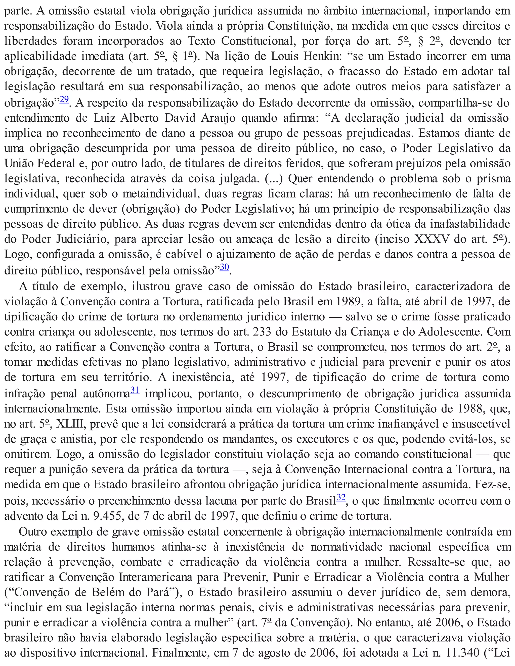 parte. A omissão estatal viola obrigação jurídica assumida no âmbito internacional, importando em
responsabilização do Estado. Viola ainda a própria Constituição, na medida em que esses direitos e
liberdades foram incorporados ao Texto Constitucional, por força do art. 5º, § 2º, devendo ter
aplicabilidade imediata (art. 5º, § 1º). Na lição de Louis Henkin: “se um Estado incorrer em uma
obrigação, decorrente de um tratado, que requeira legislação, o fracasso do Estado em adotar tal
legislação resultará em sua responsabilização, ao menos que adote outros meios para satisfazer a
obrigação”29. A respeito da responsabilização do Estado decorrente da omissão, compartilha-se do
entendimento de Luiz Alberto David Araujo quando afirma: “A declaração judicial da omissão
implica no reconhecimento de dano a pessoa ou grupo de pessoas prejudicadas. Estamos diante de
uma obrigação descumprida por uma pessoa de direito público, no caso, o Poder Legislativo da
União Federal e, por outro lado, de titulares de direitos feridos, que sofreram prejuízos pela omissão
legislativa, reconhecida através da coisa julgada. (...) Quer entendendo o problema sob o prisma
individual, quer sob o metaindividual, duas regras ficam claras: há um reconhecimento de falta de
cumprimento de dever (obrigação) do Poder Legislativo; há um princípio de responsabilização das
pessoas de direito público. As duas regras devem ser entendidas dentro da ótica da inafastabilidade
do Poder Judiciário, para apreciar lesão ou ameaça de lesão a direito (inciso XXXV do art. 5º).
Logo, configurada a omissão, é cabível o ajuizamento de ação de perdas e danos contra a pessoa de
direito público, responsável pela omissão”30.
A título de exemplo, ilustrou grave caso de omissão do Estado brasileiro, caracterizadora de
violação à Convenção contra a Tortura, ratificada pelo Brasil em 1989, a falta, até abril de 1997, de
tipificação do crime de tortura no ordenamento jurídico interno — salvo se o crime fosse praticado
contra criança ou adolescente, nos termos do art. 233 do Estatuto da Criança e do Adolescente. Com
efeito, ao ratificar a Convenção contra a Tortura, o Brasil se comprometeu, nos termos do art. 2º, a
tomar medidas efetivas no plano legislativo, administrativo e judicial para prevenir e punir os atos
de tortura em seu território. A inexistência, até 1997, de tipificação do crime de tortura como
infração penal autônoma31 implicou, portanto, o descumprimento de obrigação jurídica assumida
internacionalmente. Esta omissão importou ainda em violação à própria Constituição de 1988, que,
no art. 5º, XLIII, prevê que a lei considerará a prática da tortura um crime inafiançável e insuscetível
de graça e anistia, por ele respondendo os mandantes, os executores e os que, podendo evitá-los, se
omitirem. Logo, a omissão do legislador constituiu violação seja ao comando constitucional — que
requer a punição severa da prática da tortura —, seja à Convenção Internacional contra a Tortura, na
medida em que o Estado brasileiro afrontou obrigação jurídica internacionalmente assumida. Fez-se,
pois, necessário o preenchimento dessa lacuna por parte do Brasil32, o que finalmente ocorreu com o
advento da Lei n. 9.455, de 7 de abril de 1997, que definiu o crime de tortura.
Outro exemplo de grave omissão estatal concernente à obrigação internacionalmente contraída em
matéria de direitos humanos atinha-se à inexistência de normatividade nacional específica em
relação à prevenção, combate e erradicação da violência contra a mulher. Ressalte-se que, ao
ratificar a Convenção Interamericana para Prevenir, Punir e Erradicar a Violência contra a Mulher
(“Convenção de Belém do Pará”), o Estado brasileiro assumiu o dever jurídico de, sem demora,
“incluir em sua legislação interna normas penais, civis e administrativas necessárias para prevenir,
punir e erradicar a violência contra a mulher” (art. 7º da Convenção). No entanto, até 2006, o Estado
brasileiro não havia elaborado legislação específica sobre a matéria, o que caracterizava violação
ao dispositivo internacional. Finalmente, em 7 de agosto de 2006, foi adotada a Lei n. 11.340 (“Lei
 