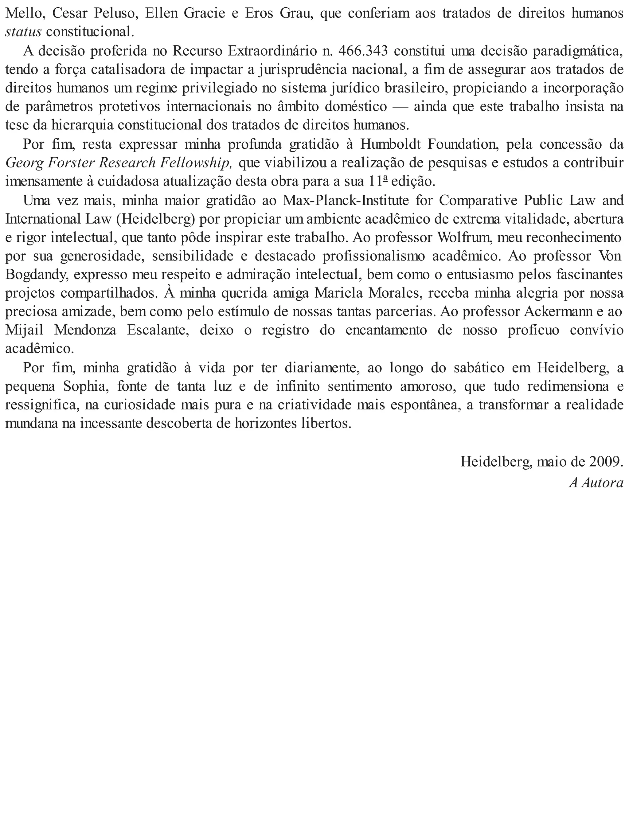 Mello, Cesar Peluso, Ellen Gracie e Eros Grau, que conferiam aos tratados de direitos humanos
status constitucional.
A decisão proferida no Recurso Extraordinário n. 466.343 constitui uma decisão paradigmática,
tendo a força catalisadora de impactar a jurisprudência nacional, a fim de assegurar aos tratados de
direitos humanos um regime privilegiado no sistema jurídico brasileiro, propiciando a incorporação
de parâmetros protetivos internacionais no âmbito doméstico — ainda que este trabalho insista na
tese da hierarquia constitucional dos tratados de direitos humanos.
Por fim, resta expressar minha profunda gratidão à Humboldt Foundation, pela concessão da
Georg Forster Research Fellowship, que viabilizou a realização de pesquisas e estudos a contribuir
imensamente à cuidadosa atualização desta obra para a sua 11ª edição.
Uma vez mais, minha maior gratidão ao Max-Planck-Institute for Comparative Public Law and
International Law (Heidelberg) por propiciar um ambiente acadêmico de extrema vitalidade, abertura
e rigor intelectual, que tanto pôde inspirar este trabalho. Ao professor Wolfrum, meu reconhecimento
por sua generosidade, sensibilidade e destacado profissionalismo acadêmico. Ao professor Von
Bogdandy, expresso meu respeito e admiração intelectual, bem como o entusiasmo pelos fascinantes
projetos compartilhados. À minha querida amiga Mariela Morales, receba minha alegria por nossa
preciosa amizade, bem como pelo estímulo de nossas tantas parcerias. Ao professor Ackermann e ao
Mijail Mendonza Escalante, deixo o registro do encantamento de nosso profícuo convívio
acadêmico.
Por fim, minha gratidão à vida por ter diariamente, ao longo do sabático em Heidelberg, a
pequena Sophia, fonte de tanta luz e de infinito sentimento amoroso, que tudo redimensiona e
ressignifica, na curiosidade mais pura e na criatividade mais espontânea, a transformar a realidade
mundana na incessante descoberta de horizontes libertos.
Heidelberg, maio de 2009.
A Autora
 