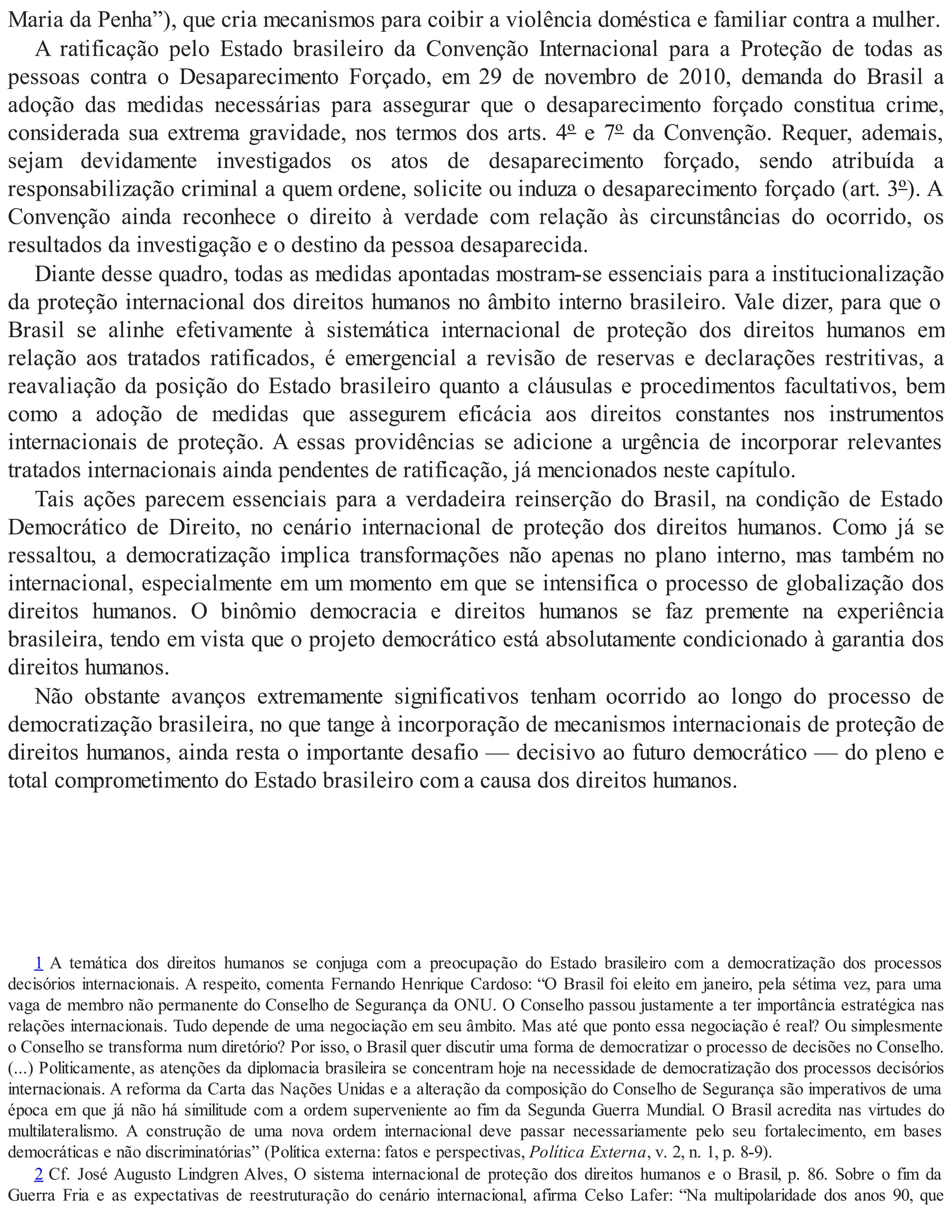 Maria da Penha”), que cria mecanismos para coibir a violência doméstica e familiar contra a mulher.
A ratificação pelo Estado brasileiro da Convenção Internacional para a Proteção de todas as
pessoas contra o Desaparecimento Forçado, em 29 de novembro de 2010, demanda do Brasil a
adoção das medidas necessárias para assegurar que o desaparecimento forçado constitua crime,
considerada sua extrema gravidade, nos termos dos arts. 4º e 7º da Convenção. Requer, ademais,
sejam devidamente investigados os atos de desaparecimento forçado, sendo atribuída a
responsabilização criminal a quem ordene, solicite ou induza o desaparecimento forçado (art. 3º). A
Convenção ainda reconhece o direito à verdade com relação às circunstâncias do ocorrido, os
resultados da investigação e o destino da pessoa desaparecida.
Diante desse quadro, todas as medidas apontadas mostram-se essenciais para a institucionalização
da proteção internacional dos direitos humanos no âmbito interno brasileiro. Vale dizer, para que o
Brasil se alinhe efetivamente à sistemática internacional de proteção dos direitos humanos em
relação aos tratados ratificados, é emergencial a revisão de reservas e declarações restritivas, a
reavaliação da posição do Estado brasileiro quanto a cláusulas e procedimentos facultativos, bem
como a adoção de medidas que assegurem eficácia aos direitos constantes nos instrumentos
internacionais de proteção. A essas providências se adicione a urgência de incorporar relevantes
tratados internacionais ainda pendentes de ratificação, já mencionados neste capítulo.
Tais ações parecem essenciais para a verdadeira reinserção do Brasil, na condição de Estado
Democrático de Direito, no cenário internacional de proteção dos direitos humanos. Como já se
ressaltou, a democratização implica transformações não apenas no plano interno, mas também no
internacional, especialmente em um momento em que se intensifica o processo de globalização dos
direitos humanos. O binômio democracia e direitos humanos se faz premente na experiência
brasileira, tendo em vista que o projeto democrático está absolutamente condicionado à garantia dos
direitos humanos.
Não obstante avanços extremamente significativos tenham ocorrido ao longo do processo de
democratização brasileira, no que tange à incorporação de mecanismos internacionais de proteção de
direitos humanos, ainda resta o importante desafio — decisivo ao futuro democrático — do pleno e
total comprometimento do Estado brasileiro com a causa dos direitos humanos.
1 A temática dos direitos humanos se conjuga com a preocupação do Estado brasileiro com a democratização dos processos
decisórios internacionais. A respeito, comenta Fernando Henrique Cardoso: “O Brasil foi eleito em janeiro, pela sétima vez, para uma
vaga de membro não permanente do Conselho de Segurança da ONU. O Conselho passou justamente a ter importância estratégica nas
relações internacionais. Tudo depende de uma negociação em seu âmbito. Mas até que ponto essa negociação é real? Ou simplesmente
o Conselho se transforma num diretório? Por isso, o Brasil quer discutir uma forma de democratizar o processo de decisões no Conselho.
(...) Politicamente, as atenções da diplomacia brasileira se concentram hoje na necessidade de democratização dos processos decisórios
internacionais. A reforma da Carta das Nações Unidas e a alteração da composição do Conselho de Segurança são imperativos de uma
época em que já não há similitude com a ordem superveniente ao fim da Segunda Guerra Mundial. O Brasil acredita nas virtudes do
multilateralismo. A construção de uma nova ordem internacional deve passar necessariamente pelo seu fortalecimento, em bases
democráticas e não discriminatórias” (Política externa: fatos e perspectivas, Política Externa, v. 2, n. 1, p. 8-9).
2 Cf. José Augusto Lindgren Alves, O sistema internacional de proteção dos direitos humanos e o Brasil, p. 86. Sobre o fim da
Guerra Fria e as expectativas de reestruturação do cenário internacional, afirma Celso Lafer: “Na multipolaridade dos anos 90, que
 