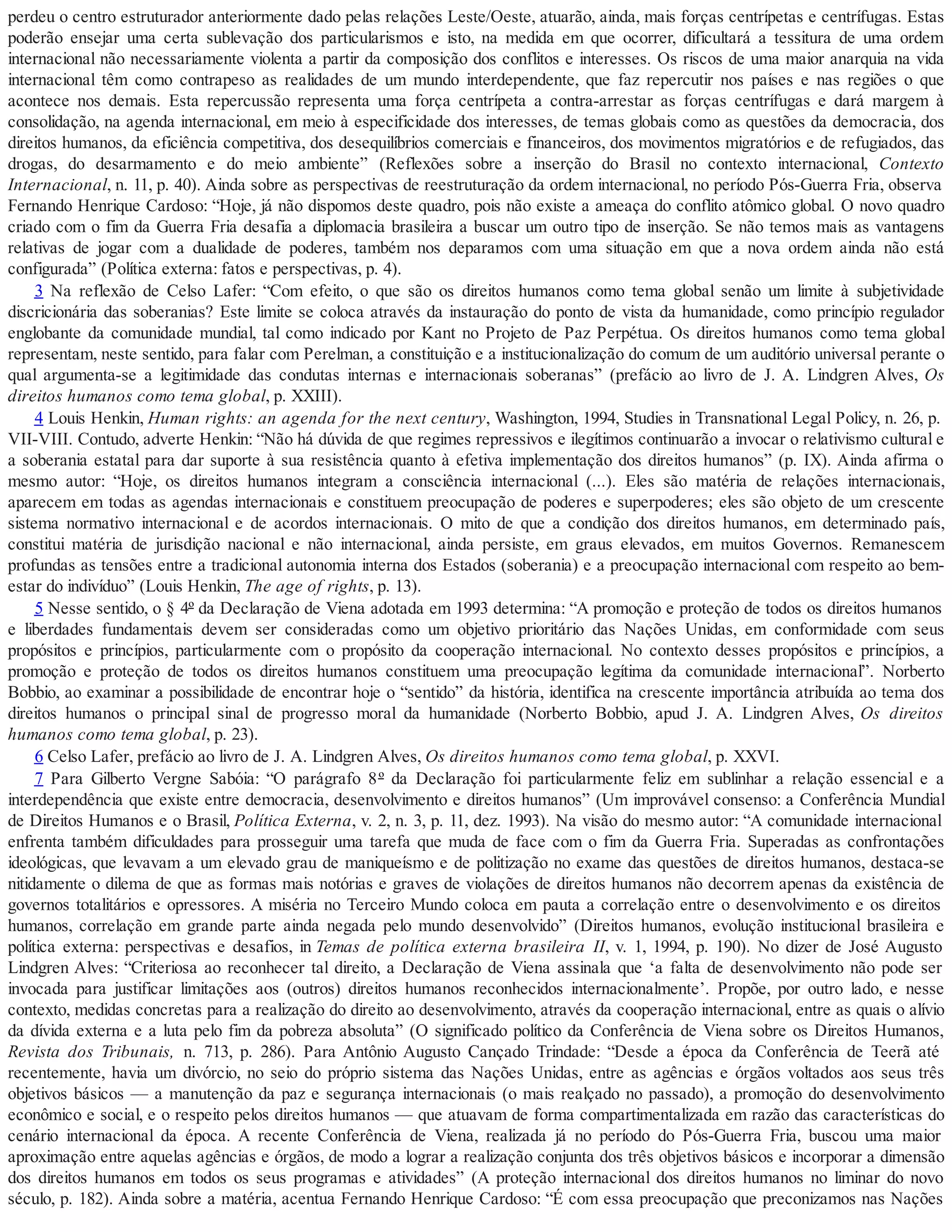 perdeu o centro estruturador anteriormente dado pelas relações Leste/Oeste, atuarão, ainda, mais forças centrípetas e centrífugas. Estas
poderão ensejar uma certa sublevação dos particularismos e isto, na medida em que ocorrer, dificultará a tessitura de uma ordem
internacional não necessariamente violenta a partir da composição dos conflitos e interesses. Os riscos de uma maior anarquia na vida
internacional têm como contrapeso as realidades de um mundo interdependente, que faz repercutir nos países e nas regiões o que
acontece nos demais. Esta repercussão representa uma força centrípeta a contra-arrestar as forças centrífugas e dará margem à
consolidação, na agenda internacional, em meio à especificidade dos interesses, de temas globais como as questões da democracia, dos
direitos humanos, da eficiência competitiva, dos desequilíbrios comerciais e financeiros, dos movimentos migratórios e de refugiados, das
drogas, do desarmamento e do meio ambiente” (Reflexões sobre a inserção do Brasil no contexto internacional, Contexto
Internacional, n. 11, p. 40). Ainda sobre as perspectivas de reestruturação da ordem internacional, no período Pós-Guerra Fria, observa
Fernando Henrique Cardoso: “Hoje, já não dispomos deste quadro, pois não existe a ameaça do conflito atômico global. O novo quadro
criado com o fim da Guerra Fria desafia a diplomacia brasileira a buscar um outro tipo de inserção. Se não temos mais as vantagens
relativas de jogar com a dualidade de poderes, também nos deparamos com uma situação em que a nova ordem ainda não está
configurada” (Política externa: fatos e perspectivas, p. 4).
3 Na reflexão de Celso Lafer: “Com efeito, o que são os direitos humanos como tema global senão um limite à subjetividade
discricionária das soberanias? Este limite se coloca através da instauração do ponto de vista da humanidade, como princípio regulador
englobante da comunidade mundial, tal como indicado por Kant no Projeto de Paz Perpétua. Os direitos humanos como tema global
representam, neste sentido, para falar com Perelman, a constituição e a institucionalização do comum de um auditório universal perante o
qual argumenta-se a legitimidade das condutas internas e internacionais soberanas” (prefácio ao livro de J. A. Lindgren Alves, Os
direitos humanos como tema global, p. XXIII).
4 Louis Henkin, Human rights: an agenda for the next century, Washington, 1994, Studies in Transnational Legal Policy, n. 26, p.
VII-VIII. Contudo, adverte Henkin: “Não há dúvida de que regimes repressivos e ilegítimos continuarão a invocar o relativismo cultural e
a soberania estatal para dar suporte à sua resistência quanto à efetiva implementação dos direitos humanos” (p. IX). Ainda afirma o
mesmo autor: “Hoje, os direitos humanos integram a consciência internacional (...). Eles são matéria de relações internacionais,
aparecem em todas as agendas internacionais e constituem preocupação de poderes e superpoderes; eles são objeto de um crescente
sistema normativo internacional e de acordos internacionais. O mito de que a condição dos direitos humanos, em determinado país,
constitui matéria de jurisdição nacional e não internacional, ainda persiste, em graus elevados, em muitos Governos. Remanescem
profundas as tensões entre a tradicional autonomia interna dos Estados (soberania) e a preocupação internacional com respeito ao bem-
estar do indivíduo” (Louis Henkin, The age of rights, p. 13).
5 Nesse sentido, o § 4º da Declaração de Viena adotada em 1993 determina: “A promoção e proteção de todos os direitos humanos
e liberdades fundamentais devem ser consideradas como um objetivo prioritário das Nações Unidas, em conformidade com seus
propósitos e princípios, particularmente com o propósito da cooperação internacional. No contexto desses propósitos e princípios, a
promoção e proteção de todos os direitos humanos constituem uma preocupação legítima da comunidade internacional”. Norberto
Bobbio, ao examinar a possibilidade de encontrar hoje o “sentido” da história, identifica na crescente importância atribuída ao tema dos
direitos humanos o principal sinal de progresso moral da humanidade (Norberto Bobbio, apud J. A. Lindgren Alves, Os direitos
humanos como tema global, p. 23).
6 Celso Lafer, prefácio ao livro de J. A. Lindgren Alves, Os direitos humanos como tema global, p. XXVI.
7 Para Gilberto Vergne Sabóia: “O parágrafo 8º da Declaração foi particularmente feliz em sublinhar a relação essencial e a
interdependência que existe entre democracia, desenvolvimento e direitos humanos” (Um improvável consenso: a Conferência Mundial
de Direitos Humanos e o Brasil, Política Externa, v. 2, n. 3, p. 11, dez. 1993). Na visão do mesmo autor: “A comunidade internacional
enfrenta também dificuldades para prosseguir uma tarefa que muda de face com o fim da Guerra Fria. Superadas as confrontações
ideológicas, que levavam a um elevado grau de maniqueísmo e de politização no exame das questões de direitos humanos, destaca-se
nitidamente o dilema de que as formas mais notórias e graves de violações de direitos humanos não decorrem apenas da existência de
governos totalitários e opressores. A miséria no Terceiro Mundo coloca em pauta a correlação entre o desenvolvimento e os direitos
humanos, correlação em grande parte ainda negada pelo mundo desenvolvido” (Direitos humanos, evolução institucional brasileira e
política externa: perspectivas e desafios, in Temas de política externa brasileira II, v. 1, 1994, p. 190). No dizer de José Augusto
Lindgren Alves: “Criteriosa ao reconhecer tal direito, a Declaração de Viena assinala que ‘a falta de desenvolvimento não pode ser
invocada para justificar limitações aos (outros) direitos humanos reconhecidos internacionalmente’. Propõe, por outro lado, e nesse
contexto, medidas concretas para a realização do direito ao desenvolvimento, através da cooperação internacional, entre as quais o alívio
da dívida externa e a luta pelo fim da pobreza absoluta” (O significado político da Conferência de Viena sobre os Direitos Humanos,
Revista dos Tribunais, n. 713, p. 286). Para Antônio Augusto Cançado Trindade: “Desde a época da Conferência de Teerã até
recentemente, havia um divórcio, no seio do próprio sistema das Nações Unidas, entre as agências e órgãos voltados aos seus três
objetivos básicos — a manutenção da paz e segurança internacionais (o mais realçado no passado), a promoção do desenvolvimento
econômico e social, e o respeito pelos direitos humanos — que atuavam de forma compartimentalizada em razão das características do
cenário internacional da época. A recente Conferência de Viena, realizada já no período do Pós-Guerra Fria, buscou uma maior
aproximação entre aquelas agências e órgãos, de modo a lograr a realização conjunta dos três objetivos básicos e incorporar a dimensão
dos direitos humanos em todos os seus programas e atividades” (A proteção internacional dos direitos humanos no liminar do novo
século, p. 182). Ainda sobre a matéria, acentua Fernando Henrique Cardoso: “É com essa preocupação que preconizamos nas Nações
 