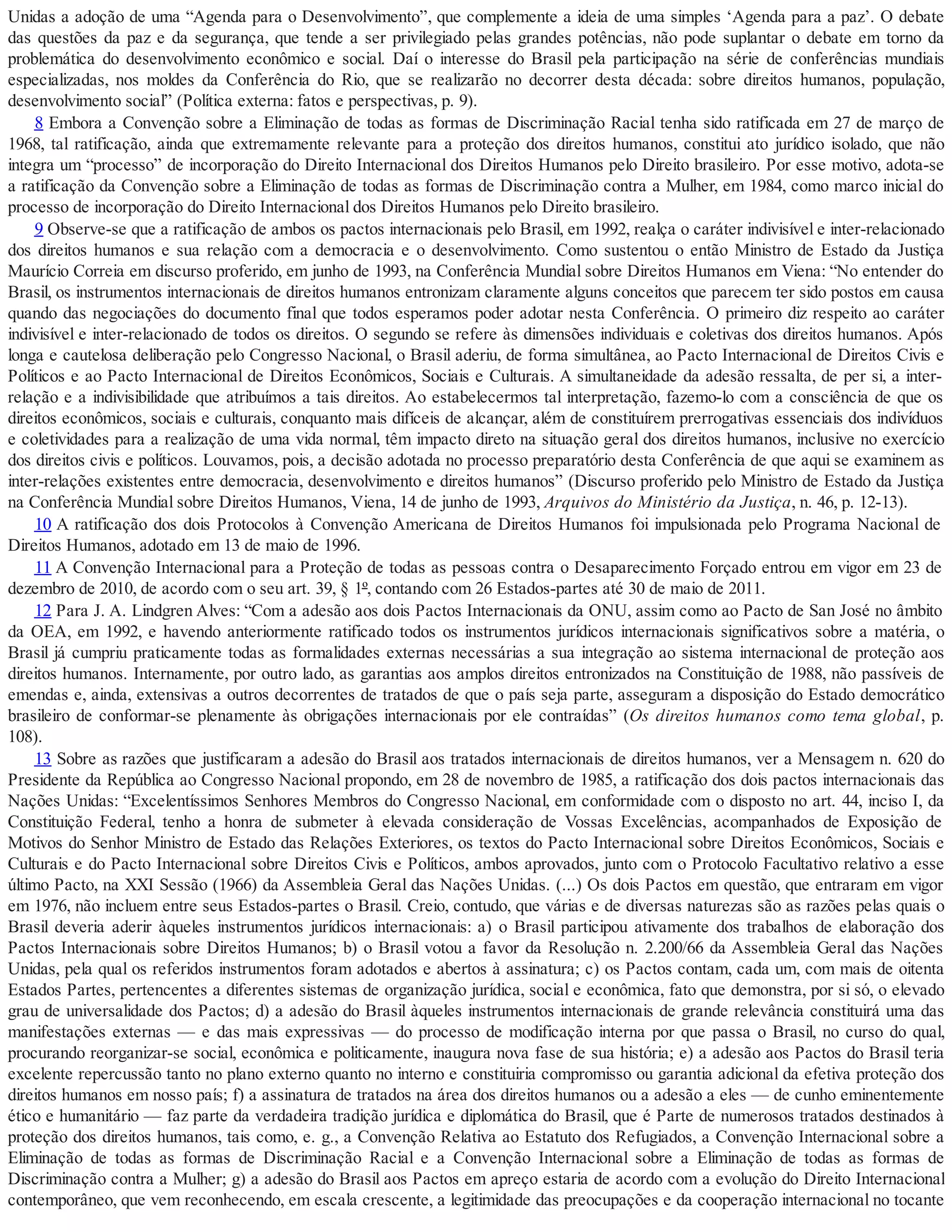 Unidas a adoção de uma “Agenda para o Desenvolvimento”, que complemente a ideia de uma simples ‘Agenda para a paz’. O debate
das questões da paz e da segurança, que tende a ser privilegiado pelas grandes potências, não pode suplantar o debate em torno da
problemática do desenvolvimento econômico e social. Daí o interesse do Brasil pela participação na série de conferências mundiais
especializadas, nos moldes da Conferência do Rio, que se realizarão no decorrer desta década: sobre direitos humanos, população,
desenvolvimento social” (Política externa: fatos e perspectivas, p. 9).
8 Embora a Convenção sobre a Eliminação de todas as formas de Discriminação Racial tenha sido ratificada em 27 de março de
1968, tal ratificação, ainda que extremamente relevante para a proteção dos direitos humanos, constitui ato jurídico isolado, que não
integra um “processo” de incorporação do Direito Internacional dos Direitos Humanos pelo Direito brasileiro. Por esse motivo, adota-se
a ratificação da Convenção sobre a Eliminação de todas as formas de Discriminação contra a Mulher, em 1984, como marco inicial do
processo de incorporação do Direito Internacional dos Direitos Humanos pelo Direito brasileiro.
9 Observe-se que a ratificação de ambos os pactos internacionais pelo Brasil, em 1992, realça o caráter indivisível e inter-relacionado
dos direitos humanos e sua relação com a democracia e o desenvolvimento. Como sustentou o então Ministro de Estado da Justiça
Maurício Correia em discurso proferido, em junho de 1993, na Conferência Mundial sobre Direitos Humanos em Viena: “No entender do
Brasil, os instrumentos internacionais de direitos humanos entronizam claramente alguns conceitos que parecem ter sido postos em causa
quando das negociações do documento final que todos esperamos poder adotar nesta Conferência. O primeiro diz respeito ao caráter
indivisível e inter-relacionado de todos os direitos. O segundo se refere às dimensões individuais e coletivas dos direitos humanos. Após
longa e cautelosa deliberação pelo Congresso Nacional, o Brasil aderiu, de forma simultânea, ao Pacto Internacional de Direitos Civis e
Políticos e ao Pacto Internacional de Direitos Econômicos, Sociais e Culturais. A simultaneidade da adesão ressalta, de per si, a inter-
relação e a indivisibilidade que atribuímos a tais direitos. Ao estabelecermos tal interpretação, fazemo-lo com a consciência de que os
direitos econômicos, sociais e culturais, conquanto mais difíceis de alcançar, além de constituírem prerrogativas essenciais dos indivíduos
e coletividades para a realização de uma vida normal, têm impacto direto na situação geral dos direitos humanos, inclusive no exercício
dos direitos civis e políticos. Louvamos, pois, a decisão adotada no processo preparatório desta Conferência de que aqui se examinem as
inter-relações existentes entre democracia, desenvolvimento e direitos humanos” (Discurso proferido pelo Ministro de Estado da Justiça
na Conferência Mundial sobre Direitos Humanos, Viena, 14 de junho de 1993, Arquivos do Ministério da Justiça, n. 46, p. 12-13).
10 A ratificação dos dois Protocolos à Convenção Americana de Direitos Humanos foi impulsionada pelo Programa Nacional de
Direitos Humanos, adotado em 13 de maio de 1996.
11 A Convenção Internacional para a Proteção de todas as pessoas contra o Desaparecimento Forçado entrou em vigor em 23 de
dezembro de 2010, de acordo com o seu art. 39, § 1º, contando com 26 Estados-partes até 30 de maio de 2011.
12 Para J. A. Lindgren Alves: “Com a adesão aos dois Pactos Internacionais da ONU, assim como ao Pacto de San José no âmbito
da OEA, em 1992, e havendo anteriormente ratificado todos os instrumentos jurídicos internacionais significativos sobre a matéria, o
Brasil já cumpriu praticamente todas as formalidades externas necessárias a sua integração ao sistema internacional de proteção aos
direitos humanos. Internamente, por outro lado, as garantias aos amplos direitos entronizados na Constituição de 1988, não passíveis de
emendas e, ainda, extensivas a outros decorrentes de tratados de que o país seja parte, asseguram a disposição do Estado democrático
brasileiro de conformar-se plenamente às obrigações internacionais por ele contraídas” (Os direitos humanos como tema global, p.
108).
13 Sobre as razões que justificaram a adesão do Brasil aos tratados internacionais de direitos humanos, ver a Mensagem n. 620 do
Presidente da República ao Congresso Nacional propondo, em 28 de novembro de 1985, a ratificação dos dois pactos internacionais das
Nações Unidas: “Excelentíssimos Senhores Membros do Congresso Nacional, em conformidade com o disposto no art. 44, inciso I, da
Constituição Federal, tenho a honra de submeter à elevada consideração de Vossas Excelências, acompanhados de Exposição de
Motivos do Senhor Ministro de Estado das Relações Exteriores, os textos do Pacto Internacional sobre Direitos Econômicos, Sociais e
Culturais e do Pacto Internacional sobre Direitos Civis e Políticos, ambos aprovados, junto com o Protocolo Facultativo relativo a esse
último Pacto, na XXI Sessão (1966) da Assembleia Geral das Nações Unidas. (...) Os dois Pactos em questão, que entraram em vigor
em 1976, não incluem entre seus Estados-partes o Brasil. Creio, contudo, que várias e de diversas naturezas são as razões pelas quais o
Brasil deveria aderir àqueles instrumentos jurídicos internacionais: a) o Brasil participou ativamente dos trabalhos de elaboração dos
Pactos Internacionais sobre Direitos Humanos; b) o Brasil votou a favor da Resolução n. 2.200/66 da Assembleia Geral das Nações
Unidas, pela qual os referidos instrumentos foram adotados e abertos à assinatura; c) os Pactos contam, cada um, com mais de oitenta
Estados Partes, pertencentes a diferentes sistemas de organização jurídica, social e econômica, fato que demonstra, por si só, o elevado
grau de universalidade dos Pactos; d) a adesão do Brasil àqueles instrumentos internacionais de grande relevância constituirá uma das
manifestações externas — e das mais expressivas — do processo de modificação interna por que passa o Brasil, no curso do qual,
procurando reorganizar-se social, econômica e politicamente, inaugura nova fase de sua história; e) a adesão aos Pactos do Brasil teria
excelente repercussão tanto no plano externo quanto no interno e constituiria compromisso ou garantia adicional da efetiva proteção dos
direitos humanos em nosso país; f) a assinatura de tratados na área dos direitos humanos ou a adesão a eles — de cunho eminentemente
ético e humanitário — faz parte da verdadeira tradição jurídica e diplomática do Brasil, que é Parte de numerosos tratados destinados à
proteção dos direitos humanos, tais como, e. g., a Convenção Relativa ao Estatuto dos Refugiados, a Convenção Internacional sobre a
Eliminação de todas as formas de Discriminação Racial e a Convenção Internacional sobre a Eliminação de todas as formas de
Discriminação contra a Mulher; g) a adesão do Brasil aos Pactos em apreço estaria de acordo com a evolução do Direito Internacional
contemporâneo, que vem reconhecendo, em escala crescente, a legitimidade das preocupações e da cooperação internacional no tocante
 