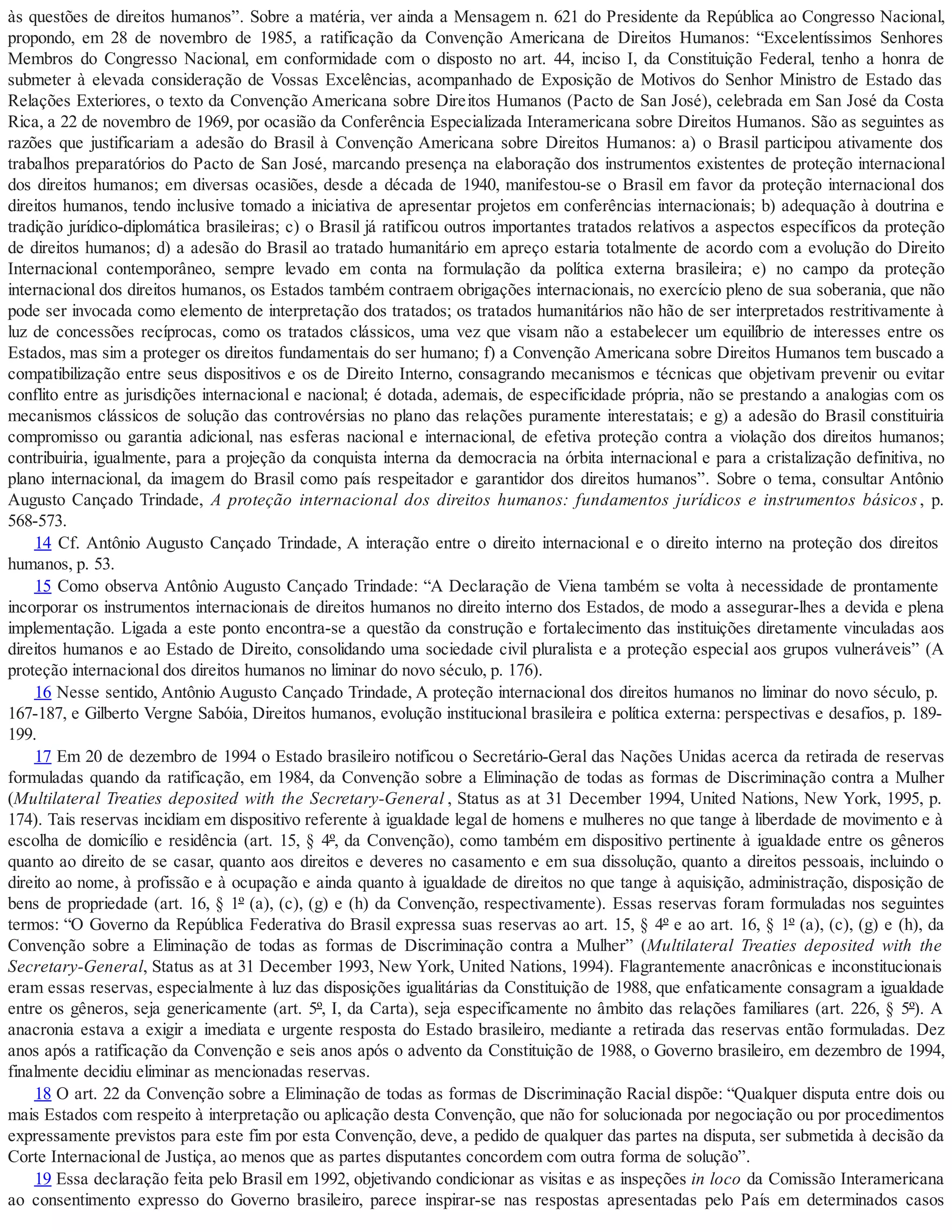 às questões de direitos humanos”. Sobre a matéria, ver ainda a Mensagem n. 621 do Presidente da República ao Congresso Nacional,
propondo, em 28 de novembro de 1985, a ratificação da Convenção Americana de Direitos Humanos: “Excelentíssimos Senhores
Membros do Congresso Nacional, em conformidade com o disposto no art. 44, inciso I, da Constituição Federal, tenho a honra de
submeter à elevada consideração de Vossas Excelências, acompanhado de Exposição de Motivos do Senhor Ministro de Estado das
Relações Exteriores, o texto da Convenção Americana sobre Direitos Humanos (Pacto de San José), celebrada em San José da Costa
Rica, a 22 de novembro de 1969, por ocasião da Conferência Especializada Interamericana sobre Direitos Humanos. São as seguintes as
razões que justificariam a adesão do Brasil à Convenção Americana sobre Direitos Humanos: a) o Brasil participou ativamente dos
trabalhos preparatórios do Pacto de San José, marcando presença na elaboração dos instrumentos existentes de proteção internacional
dos direitos humanos; em diversas ocasiões, desde a década de 1940, manifestou-se o Brasil em favor da proteção internacional dos
direitos humanos, tendo inclusive tomado a iniciativa de apresentar projetos em conferências internacionais; b) adequação à doutrina e
tradição jurídico-diplomática brasileiras; c) o Brasil já ratificou outros importantes tratados relativos a aspectos específicos da proteção
de direitos humanos; d) a adesão do Brasil ao tratado humanitário em apreço estaria totalmente de acordo com a evolução do Direito
Internacional contemporâneo, sempre levado em conta na formulação da política externa brasileira; e) no campo da proteção
internacional dos direitos humanos, os Estados também contraem obrigações internacionais, no exercício pleno de sua soberania, que não
pode ser invocada como elemento de interpretação dos tratados; os tratados humanitários não hão de ser interpretados restritivamente à
luz de concessões recíprocas, como os tratados clássicos, uma vez que visam não a estabelecer um equilíbrio de interesses entre os
Estados, mas sim a proteger os direitos fundamentais do ser humano; f) a Convenção Americana sobre Direitos Humanos tem buscado a
compatibilização entre seus dispositivos e os de Direito Interno, consagrando mecanismos e técnicas que objetivam prevenir ou evitar
conflito entre as jurisdições internacional e nacional; é dotada, ademais, de especificidade própria, não se prestando a analogias com os
mecanismos clássicos de solução das controvérsias no plano das relações puramente interestatais; e g) a adesão do Brasil constituiria
compromisso ou garantia adicional, nas esferas nacional e internacional, de efetiva proteção contra a violação dos direitos humanos;
contribuiria, igualmente, para a projeção da conquista interna da democracia na órbita internacional e para a cristalização definitiva, no
plano internacional, da imagem do Brasil como país respeitador e garantidor dos direitos humanos”. Sobre o tema, consultar Antônio
Augusto Cançado Trindade, A proteção internacional dos direitos humanos: fundamentos jurídicos e instrumentos básicos, p.
568-573.
14 Cf. Antônio Augusto Cançado Trindade, A interação entre o direito internacional e o direito interno na proteção dos direitos
humanos, p. 53.
15 Como observa Antônio Augusto Cançado Trindade: “A Declaração de Viena também se volta à necessidade de prontamente
incorporar os instrumentos internacionais de direitos humanos no direito interno dos Estados, de modo a assegurar-lhes a devida e plena
implementação. Ligada a este ponto encontra-se a questão da construção e fortalecimento das instituições diretamente vinculadas aos
direitos humanos e ao Estado de Direito, consolidando uma sociedade civil pluralista e a proteção especial aos grupos vulneráveis” (A
proteção internacional dos direitos humanos no liminar do novo século, p. 176).
16 Nesse sentido, Antônio Augusto Cançado Trindade, A proteção internacional dos direitos humanos no liminar do novo século, p.
167-187, e Gilberto Vergne Sabóia, Direitos humanos, evolução institucional brasileira e política externa: perspectivas e desafios, p. 189-
199.
17 Em 20 de dezembro de 1994 o Estado brasileiro notificou o Secretário-Geral das Nações Unidas acerca da retirada de reservas
formuladas quando da ratificação, em 1984, da Convenção sobre a Eliminação de todas as formas de Discriminação contra a Mulher
(Multilateral Treaties deposited with the Secretary-General , Status as at 31 December 1994, United Nations, New York, 1995, p.
174). Tais reservas incidiam em dispositivo referente à igualdade legal de homens e mulheres no que tange à liberdade de movimento e à
escolha de domicílio e residência (art. 15, § 4º, da Convenção), como também em dispositivo pertinente à igualdade entre os gêneros
quanto ao direito de se casar, quanto aos direitos e deveres no casamento e em sua dissolução, quanto a direitos pessoais, incluindo o
direito ao nome, à profissão e à ocupação e ainda quanto à igualdade de direitos no que tange à aquisição, administração, disposição de
bens de propriedade (art. 16, § 1º (a), (c), (g) e (h) da Convenção, respectivamente). Essas reservas foram formuladas nos seguintes
termos: “O Governo da República Federativa do Brasil expressa suas reservas ao art. 15, § 4º e ao art. 16, § 1º (a), (c), (g) e (h), da
Convenção sobre a Eliminação de todas as formas de Discriminação contra a Mulher” (Multilateral Treaties deposited with the
Secretary-General, Status as at 31 December 1993, New York, United Nations, 1994). Flagrantemente anacrônicas e inconstitucionais
eram essas reservas, especialmente à luz das disposições igualitárias da Constituição de 1988, que enfaticamente consagram a igualdade
entre os gêneros, seja genericamente (art. 5º, I, da Carta), seja especificamente no âmbito das relações familiares (art. 226, § 5º). A
anacronia estava a exigir a imediata e urgente resposta do Estado brasileiro, mediante a retirada das reservas então formuladas. Dez
anos após a ratificação da Convenção e seis anos após o advento da Constituição de 1988, o Governo brasileiro, em dezembro de 1994,
finalmente decidiu eliminar as mencionadas reservas.
18 O art. 22 da Convenção sobre a Eliminação de todas as formas de Discriminação Racial dispõe: “Qualquer disputa entre dois ou
mais Estados com respeito à interpretação ou aplicação desta Convenção, que não for solucionada por negociação ou por procedimentos
expressamente previstos para este fim por esta Convenção, deve, a pedido de qualquer das partes na disputa, ser submetida à decisão da
Corte Internacional de Justiça, ao menos que as partes disputantes concordem com outra forma de solução”.
19 Essa declaração feita pelo Brasil em 1992, objetivando condicionar as visitas e as inspeções in loco da Comissão Interamericana
ao consentimento expresso do Governo brasileiro, parece inspirar-se nas respostas apresentadas pelo País em determinados casos
 