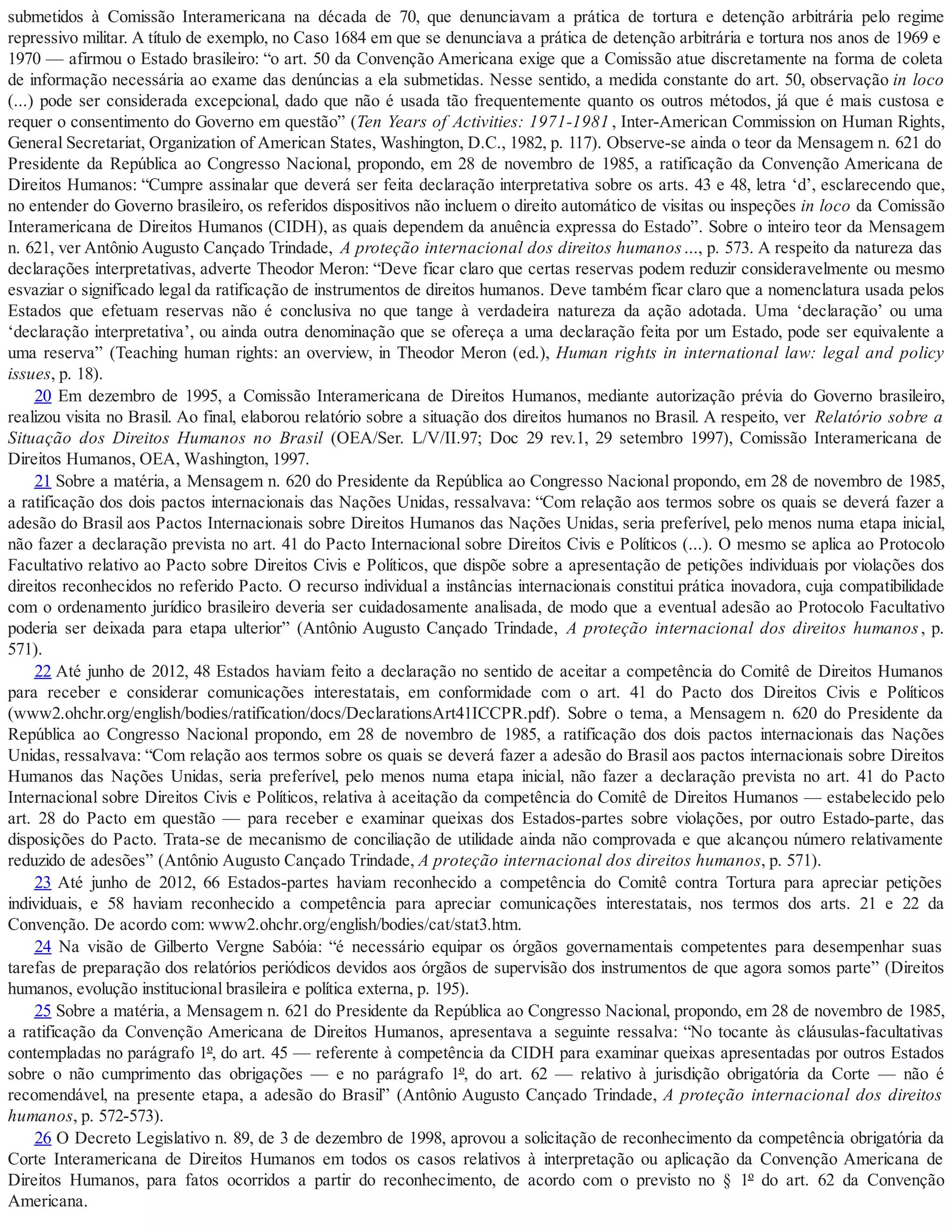 submetidos à Comissão Interamericana na década de 70, que denunciavam a prática de tortura e detenção arbitrária pelo regime
repressivo militar. A título de exemplo, no Caso 1684 em que se denunciava a prática de detenção arbitrária e tortura nos anos de 1969 e
1970 — afirmou o Estado brasileiro: “o art. 50 da Convenção Americana exige que a Comissão atue discretamente na forma de coleta
de informação necessária ao exame das denúncias a ela submetidas. Nesse sentido, a medida constante do art. 50, observação in loco
(...) pode ser considerada excepcional, dado que não é usada tão frequentemente quanto os outros métodos, já que é mais custosa e
requer o consentimento do Governo em questão” (Ten Years of Activities: 1971-1981 , Inter-American Commission on Human Rights,
General Secretariat, Organization of American States, Washington, D.C., 1982, p. 117). Observe-se ainda o teor da Mensagem n. 621 do
Presidente da República ao Congresso Nacional, propondo, em 28 de novembro de 1985, a ratificação da Convenção Americana de
Direitos Humanos: “Cumpre assinalar que deverá ser feita declaração interpretativa sobre os arts. 43 e 48, letra ‘d’, esclarecendo que,
no entender do Governo brasileiro, os referidos dispositivos não incluem o direito automático de visitas ou inspeções in loco da Comissão
Interamericana de Direitos Humanos (CIDH), as quais dependem da anuência expressa do Estado”. Sobre o inteiro teor da Mensagem
n. 621, ver Antônio Augusto Cançado Trindade, A proteção internacional dos direitos humanos..., p. 573. A respeito da natureza das
declarações interpretativas, adverte Theodor Meron: “Deve ficar claro que certas reservas podem reduzir consideravelmente ou mesmo
esvaziar o significado legal da ratificação de instrumentos de direitos humanos. Deve também ficar claro que a nomenclatura usada pelos
Estados que efetuam reservas não é conclusiva no que tange à verdadeira natureza da ação adotada. Uma ‘declaração’ ou uma
‘declaração interpretativa’, ou ainda outra denominação que se ofereça a uma declaração feita por um Estado, pode ser equivalente a
uma reserva” (Teaching human rights: an overview, in Theodor Meron (ed.), Human rights in international law: legal and policy
issues, p. 18).
20 Em dezembro de 1995, a Comissão Interamericana de Direitos Humanos, mediante autorização prévia do Governo brasileiro,
realizou visita no Brasil. Ao final, elaborou relatório sobre a situação dos direitos humanos no Brasil. A respeito, ver Relatório sobre a
Situação dos Direitos Humanos no Brasil (OEA/Ser. L/V/II.97; Doc 29 rev.1, 29 setembro 1997), Comissão Interamericana de
Direitos Humanos, OEA, Washington, 1997.
21 Sobre a matéria, a Mensagem n. 620 do Presidente da República ao Congresso Nacional propondo, em 28 de novembro de 1985,
a ratificação dos dois pactos internacionais das Nações Unidas, ressalvava: “Com relação aos termos sobre os quais se deverá fazer a
adesão do Brasil aos Pactos Internacionais sobre Direitos Humanos das Nações Unidas, seria preferível, pelo menos numa etapa inicial,
não fazer a declaração prevista no art. 41 do Pacto Internacional sobre Direitos Civis e Políticos (...). O mesmo se aplica ao Protocolo
Facultativo relativo ao Pacto sobre Direitos Civis e Políticos, que dispõe sobre a apresentação de petições individuais por violações dos
direitos reconhecidos no referido Pacto. O recurso individual a instâncias internacionais constitui prática inovadora, cuja compatibilidade
com o ordenamento jurídico brasileiro deveria ser cuidadosamente analisada, de modo que a eventual adesão ao Protocolo Facultativo
poderia ser deixada para etapa ulterior” (Antônio Augusto Cançado Trindade, A proteção internacional dos direitos humanos, p.
571).
22 Até junho de 2012, 48 Estados haviam feito a declaração no sentido de aceitar a competência do Comitê de Direitos Humanos
para receber e considerar comunicações interestatais, em conformidade com o art. 41 do Pacto dos Direitos Civis e Políticos
(www2.ohchr.org/english/bodies/ratification/docs/DeclarationsArt41ICCPR.pdf). Sobre o tema, a Mensagem n. 620 do Presidente da
República ao Congresso Nacional propondo, em 28 de novembro de 1985, a ratificação dos dois pactos internacionais das Nações
Unidas, ressalvava: “Com relação aos termos sobre os quais se deverá fazer a adesão do Brasil aos pactos internacionais sobre Direitos
Humanos das Nações Unidas, seria preferível, pelo menos numa etapa inicial, não fazer a declaração prevista no art. 41 do Pacto
Internacional sobre Direitos Civis e Políticos, relativa à aceitação da competência do Comitê de Direitos Humanos — estabelecido pelo
art. 28 do Pacto em questão — para receber e examinar queixas dos Estados-partes sobre violações, por outro Estado-parte, das
disposições do Pacto. Trata-se de mecanismo de conciliação de utilidade ainda não comprovada e que alcançou número relativamente
reduzido de adesões” (Antônio Augusto Cançado Trindade, A proteção internacional dos direitos humanos, p. 571).
23 Até junho de 2012, 66 Estados-partes haviam reconhecido a competência do Comitê contra Tortura para apreciar petições
individuais, e 58 haviam reconhecido a competência para apreciar comunicações interestatais, nos termos dos arts. 21 e 22 da
Convenção. De acordo com: www2.ohchr.org/english/bodies/cat/stat3.htm.
24 Na visão de Gilberto Vergne Sabóia: “é necessário equipar os órgãos governamentais competentes para desempenhar suas
tarefas de preparação dos relatórios periódicos devidos aos órgãos de supervisão dos instrumentos de que agora somos parte” (Direitos
humanos, evolução institucional brasileira e política externa, p. 195).
25 Sobre a matéria, a Mensagem n. 621 do Presidente da República ao Congresso Nacional, propondo, em 28 de novembro de 1985,
a ratificação da Convenção Americana de Direitos Humanos, apresentava a seguinte ressalva: “No tocante às cláusulas-facultativas
contempladas no parágrafo 1º, do art. 45 — referente à competência da CIDH para examinar queixas apresentadas por outros Estados
sobre o não cumprimento das obrigações — e no parágrafo 1º, do art. 62 — relativo à jurisdição obrigatória da Corte — não é
recomendável, na presente etapa, a adesão do Brasil” (Antônio Augusto Cançado Trindade, A proteção internacional dos direitos
humanos, p. 572-573).
26 O Decreto Legislativo n. 89, de 3 de dezembro de 1998, aprovou a solicitação de reconhecimento da competência obrigatória da
Corte Interamericana de Direitos Humanos em todos os casos relativos à interpretação ou aplicação da Convenção Americana de
Direitos Humanos, para fatos ocorridos a partir do reconhecimento, de acordo com o previsto no § 1º do art. 62 da Convenção
Americana.
 