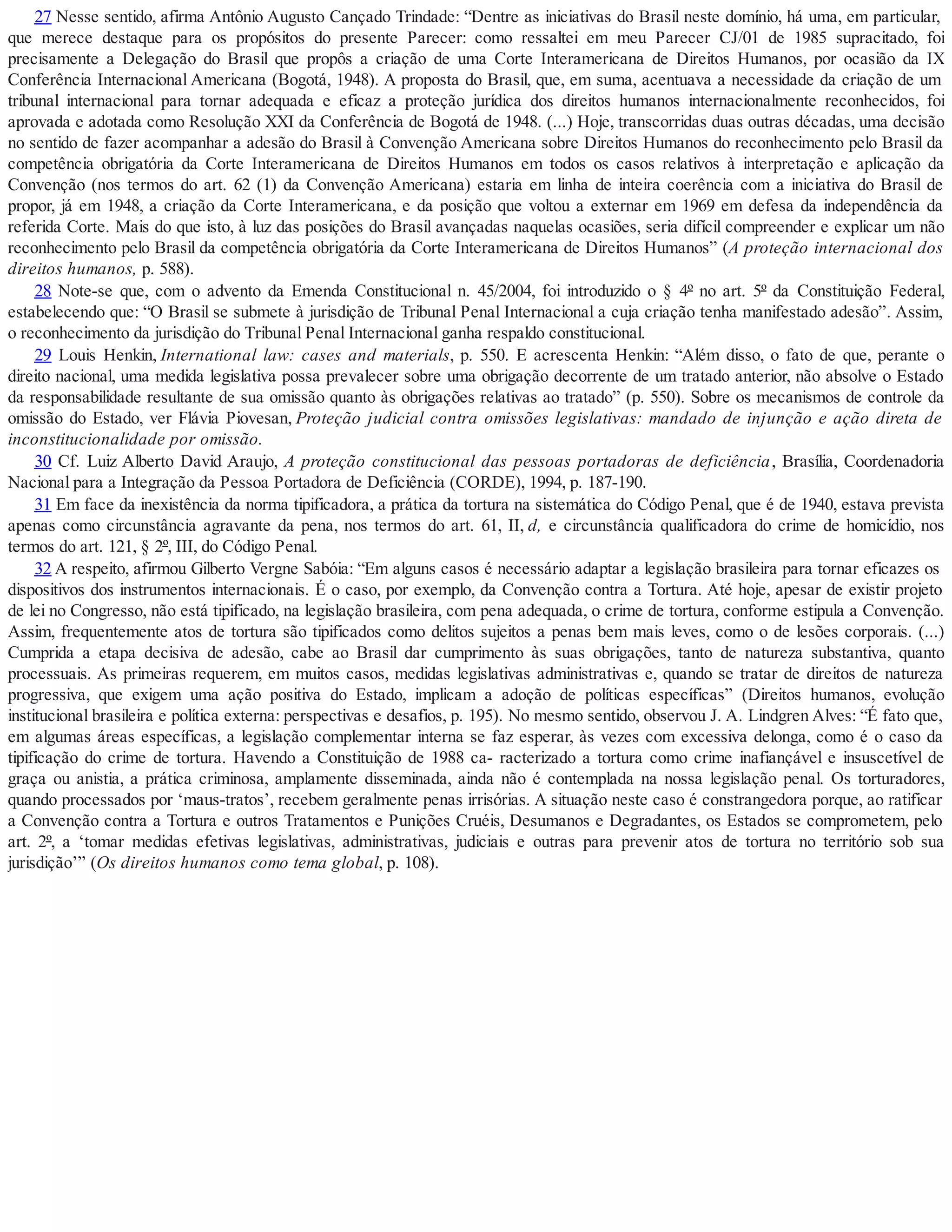 27 Nesse sentido, afirma Antônio Augusto Cançado Trindade: “Dentre as iniciativas do Brasil neste domínio, há uma, em particular,
que merece destaque para os propósitos do presente Parecer: como ressaltei em meu Parecer CJ/01 de 1985 supracitado, foi
precisamente a Delegação do Brasil que propôs a criação de uma Corte Interamericana de Direitos Humanos, por ocasião da IX
Conferência Internacional Americana (Bogotá, 1948). A proposta do Bras