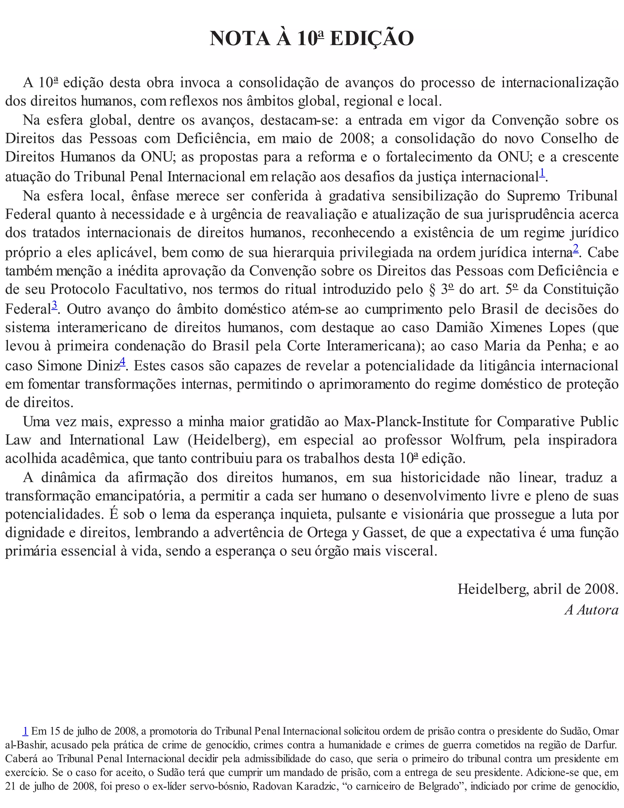 NOTA À 10ª EDIÇÃO
A 10ª edição desta obra invoca a consolidação de avanços do processo de internacionalização
dos direitos humanos, com reflexos nos âmbitos global, regional e local.
Na esfera global, dentre os avanços, destacam-se: a entrada em vigor da Convenção sobre os
Direitos das Pessoas com Deficiência, em maio de 2008; a consolidação do novo Conselho de
Direitos Humanos da ONU; as propostas para a reforma e o fortalecimento da ONU; e a crescente
atuação do Tribunal Penal Internacional em relação aos desafios da justiça internacional1.
Na esfera local, ênfase merece ser conferida à gradativa sensibilização do Supremo Tribunal
Federal quanto à necessidade e à urgência de reavaliação e atualização de sua jurisprudência acerca
dos tratados internacionais de direitos humanos, reconhecendo a existência de um regime jurídico
próprio a eles aplicável, bem como de sua hierarquia privilegiada na ordem jurídica interna2. Cabe
também menção a inédita aprovação da Convenção sobre os Direitos das Pessoas com Deficiência e
de seu Protocolo Facultativo, nos termos do ritual introduzido pelo § 3º do art. 5º da Constituição
Federal3. Outro avanço do âmbito doméstico atém-se ao cumprimento pelo Brasil de decisões do
sistema interamericano de direitos humanos, com destaque ao caso Damião Ximenes Lopes (que
levou à primeira condenação do Brasil pela Corte Interamericana); ao caso Maria da Penha; e ao
caso Simone Diniz4. Estes casos são capazes de revelar a potencialidade da litigância internacional
em fomentar transformações internas, permitindo o aprimoramento do regime doméstico de proteção
de direitos.
Uma vez mais, expresso a minha maior gratidão ao Max-Planck-Institute for Comparative Public
Law and International Law (Heidelberg), em especial ao professor Wolfrum, pela inspiradora
acolhida acadêmica, que tanto contribuiu para os trabalhos desta 10ª edição.
A dinâmica da afirmação dos direitos humanos, em sua historicidade não linear, traduz a
transformação emancipatória, a permitir a cada ser humano o desenvolvimento livre e pleno de suas
potencialidades. É sob o lema da esperança inquieta, pulsante e visionária que prossegue a luta por
dignidade e direitos, lembrando a advertência de Ortega y Gasset, de que a expectativa é uma função
primária essencial à vida, sendo a esperança o seu órgão mais visceral.
Heidelberg, abril de 2008.
A Autora
1 Em 15 de julho de 2008, a promotoria do Tribunal Penal Internacional solicitou ordem de prisão contra o presidente do Sudão, Omar
al-Bashir, acusado pela prática de crime de genocídio, crimes contra a humanidade e crimes de guerra cometidos na região de Darfur.
Caberá ao Tribunal Penal Internacional decidir pela admissibilidade do caso, que seria o primeiro do tribunal contra um presidente em
exercício. Se o caso for aceito, o Sudão terá que cumprir um mandado de prisão, com a entrega de seu presidente. Adicione-se que, em
21 de julho de 2008, foi preso o ex-líder servo-bósnio, Radovan Karadzic, “o carniceiro de Belgrado”, indiciado por crime de genocídio,
 