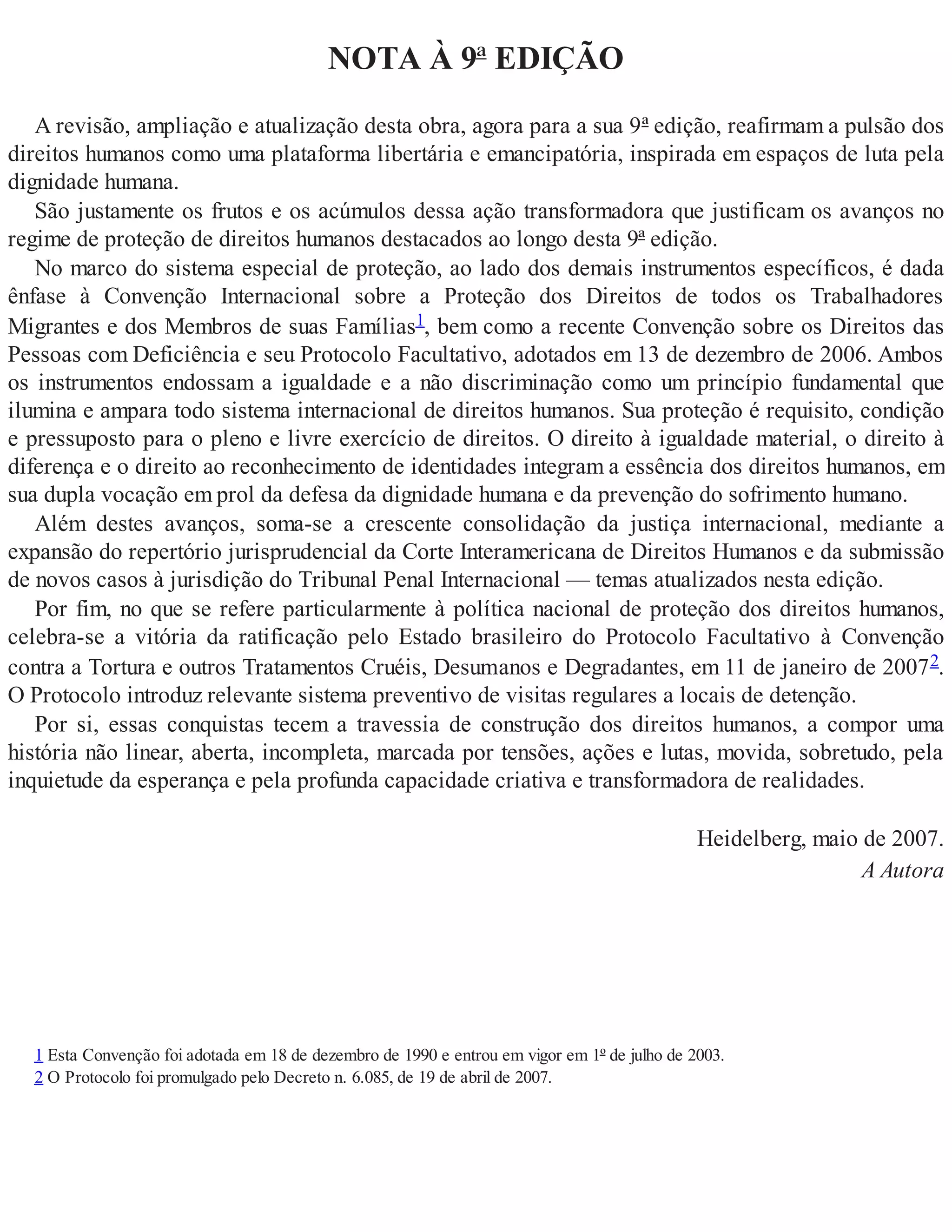 NOTA À 9ª EDIÇÃO
A revisão, ampliação e atualização desta obra, agora para a sua 9ª edição, reafirmam a pulsão dos
direitos humanos como uma plataforma libertária e emancipatória, inspirada em espaços de luta pela
dignidade humana.
São justamente os frutos e os acúmulos dessa ação transformadora que justificam os avanços no
regime de proteção de direitos humanos destacados ao longo desta 9ª edição.
No marco do sistema especial de proteção, ao lado dos demais instrumentos específicos, é dada
ênfase à Convenção Internacional sobre a Proteção dos Direitos de todos os Trabalhadores
Migrantes e dos Membros de suas Famílias1, bem como a recente Convenção sobre os Direitos das
Pessoas com Deficiência e seu Protocolo Facultativo, adotados em 13 de dezembro de 2006. Ambos
os instrumentos endossam a igualdade e a não discriminação como um princípio fundamental que
ilumina e ampara todo sistema internacional de direitos humanos. Sua proteção é requisito, condição
e pressuposto para o pleno e livre exercício de direitos. O direito à igualdade material, o direito à
diferença e o direito ao reconhecimento de identidades integram a essência dos direitos humanos, em
sua dupla vocação em prol da defesa da dignidade humana e da prevenção do sofrimento humano.
Além destes avanços, soma-se a crescente consolidação da justiça internacional, mediante a
expansão do repertório jurisprudencial da Corte Interamericana de Direitos Humanos e da submissão
de novos casos à jurisdição do Tribunal Penal Internacional — temas atualizados nesta edição.
Por fim, no que se refere particularmente à política nacional de proteção dos direitos humanos,
celebra-se a vitória da ratificação pelo Estado brasileiro do Protocolo Facultativo à Convenção
contra a Tortura e outros Tratamentos Cruéis, Desumanos e Degradantes, em 11 de janeiro de 20072.
O Protocolo introduz relevante sistema preventivo de visitas regulares a locais de detenção.
Por si, essas conquistas tecem a travessia de construção dos direitos humanos, a compor uma
história não linear, aberta, incompleta, marcada por tensões, ações e lutas, movida, sobretudo, pela
inquietude da esperança e pela profunda capacidade criativa e transformadora de realidades.
Heidelberg, maio de 2007.
A Autora
1 Esta Convenção foi adotada em 18 de dezembro de 1990 e entrou em vigor em 1º de julho de 2003.
2 O Protocolo foi promulgado pelo Decreto n. 6.085, de 19 de abril de 2007.
 