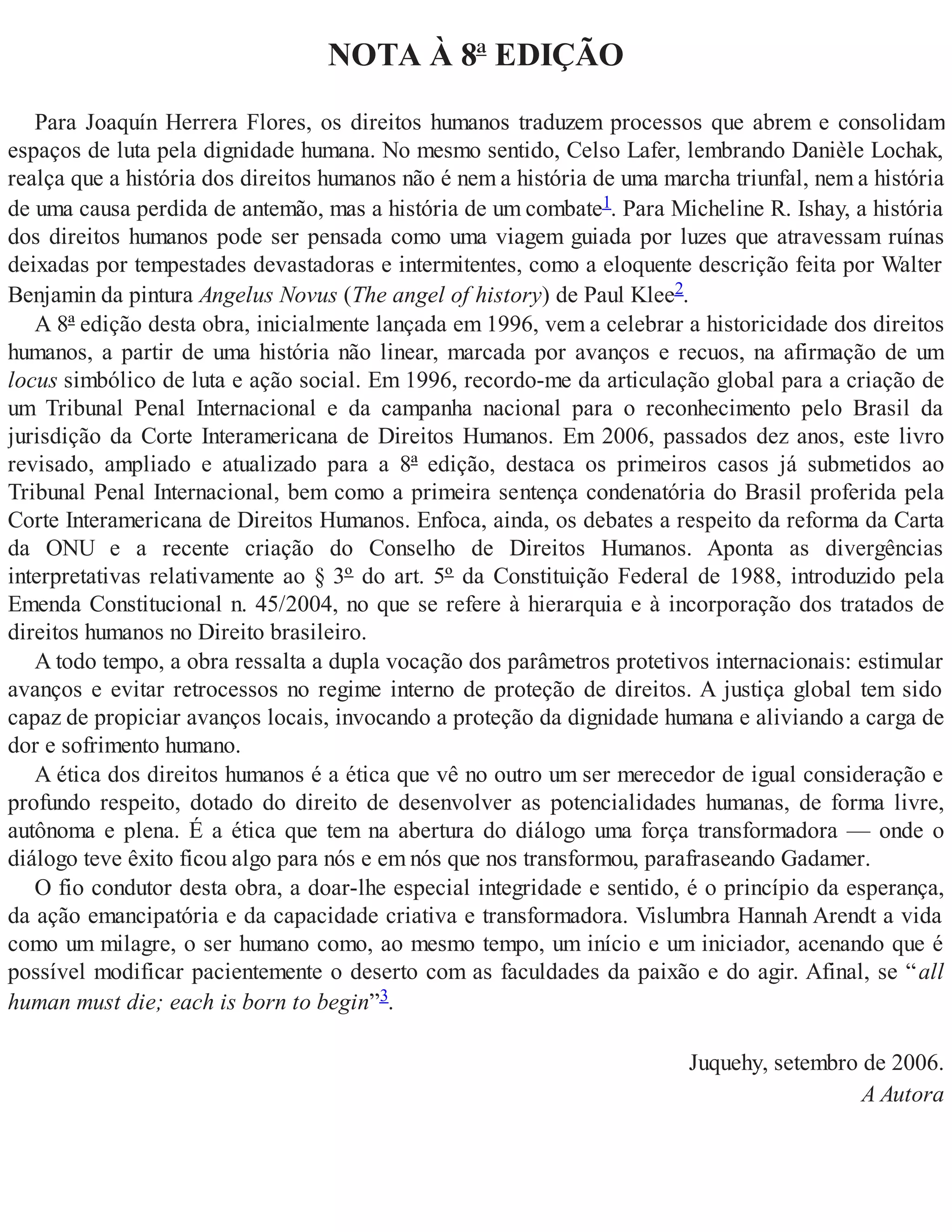 NOTA À 8ª EDIÇÃO
Para Joaquín Herrera Flores, os direitos humanos traduzem processos que abrem e consolidam
espaços de luta pela dignidade humana. No mesmo sentido, Celso Lafer, lembrando Danièle Lochak,
realça que a história dos direitos humanos não é nem a história de uma marcha triunfal, nem a história
de uma causa perdida de antemão, mas a história de um combate1. Para Micheline R. Ishay, a história
dos direitos humanos pode ser pensada como uma viagem guiada por luzes que atravessam ruínas
deixadas por tempestades devastadoras e intermitentes, como a eloquente descrição feita por Walter
Benjamin da pintura Angelus Novus (The angel of history) de Paul Klee2.
A 8ª edição desta obra, inicialmente lançada em 1996, vem a celebrar a historicidade dos direitos
humanos, a partir de uma história não linear, marcada por avanços e recuos, na afirmação de um
locus simbólico de luta e ação social. Em 1996, recordo-me da articulação global para a criação de
um Tribunal Penal Internacional e da campanha nacional para o reconhecimento pelo Brasil da
jurisdição da Corte Interamericana de Direitos Humanos. Em 2006, passados dez anos, este livro
revisado, ampliado e atualizado para a 8ª edição, destaca os primeiros casos já submetidos ao
Tribunal Penal Internacional, bem como a primeira sentença condenatória do Brasil proferida pela
Corte Interamericana de Direitos Humanos. Enfoca, ainda, os debates a respeito da reforma da Carta
da ONU e a recente criação do Conselho de Direitos Humanos. Aponta as divergências
interpretativas relativamente ao § 3º do art. 5º da Constituição Federal de 1988, introduzido pela
Emenda Constitucional n. 45/2004, no que se refere à hierarquia e à incorporação dos tratados de
direitos humanos no Direito brasileiro.
A todo tempo, a obra ressalta a dupla vocação dos parâmetros protetivos internacionais: estimular
avanços e evitar retrocessos no regime interno de proteção de direitos. A justiça global tem sido
capaz de propiciar avanços locais, invocando a proteção da dignidade humana e aliviando a carga de
dor e sofrimento humano.
A ética dos direitos humanos é a ética que vê no outro um ser merecedor de igual consideração e
profundo respeito, dotado do direito de desenvolver as potencialidades humanas, de forma livre,
autônoma e plena. É a ética que tem na abertura do diálogo uma força transformadora — onde o
diálogo teve êxito ficou algo para nós e em nós que nos transformou, parafraseando Gadamer.
O fio condutor desta obra, a doar-lhe especial integridade e sentido, é o princípio da esperança,
da ação emancipatória e da capacidade criativa e transformadora. Vislumbra Hannah Arendt a vida
como um milagre, o ser humano como, ao mesmo tempo, um início e um iniciador, acenando que é
possível modificar pacientemente o deserto com as faculdades da paixão e do agir. Afinal, se “all
human must die; each is born to begin”3.
Juquehy, setembro de 2006.
A Autora
 