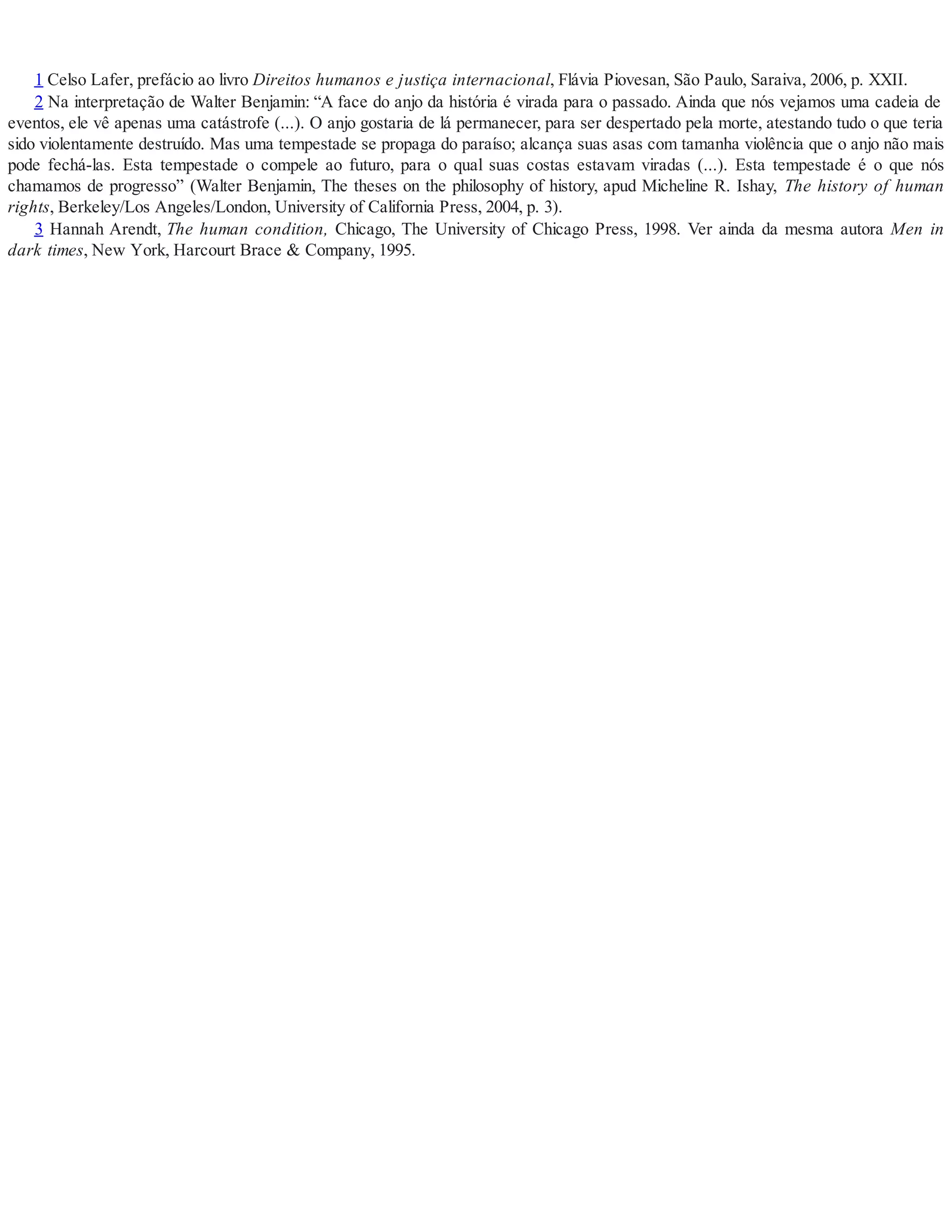 1 Celso Lafer, prefácio ao livro Direitos humanos e justiça internacional, Flávia Piovesan, São Paulo, Saraiva, 2006, p. XXII.
2 Na interpretação de Walter Benjamin: “A face do anjo da história é virada para o passado. Ainda que nós vejamos uma cadeia de
eventos, ele vê apenas uma catástrofe (...). O anjo gostaria de lá permanecer, para ser despertado pela morte, atestando tudo o que teria
sido violentamente destruído. Mas uma tempestade se propaga do paraíso; alcança suas asas com tamanha violência que o anjo não mais
pode fechá-las. Esta tempestade o compele ao futuro, para o qual suas costas estavam viradas (...). Esta tempestade é o que nós
chamamos de progresso” (Walter Benjamin, The theses on the philosophy of history, apud Micheline R. Ishay, The history of human
rights, Berkeley/Los Angeles/London, University of California Press, 2004, p. 3).
3 Hannah Arendt, The human condition, Chicago, The University of Chicago Press, 1998. Ver ainda da mesma autora Men in
dark times, New York, Harcourt Brace & Company, 1995.
 