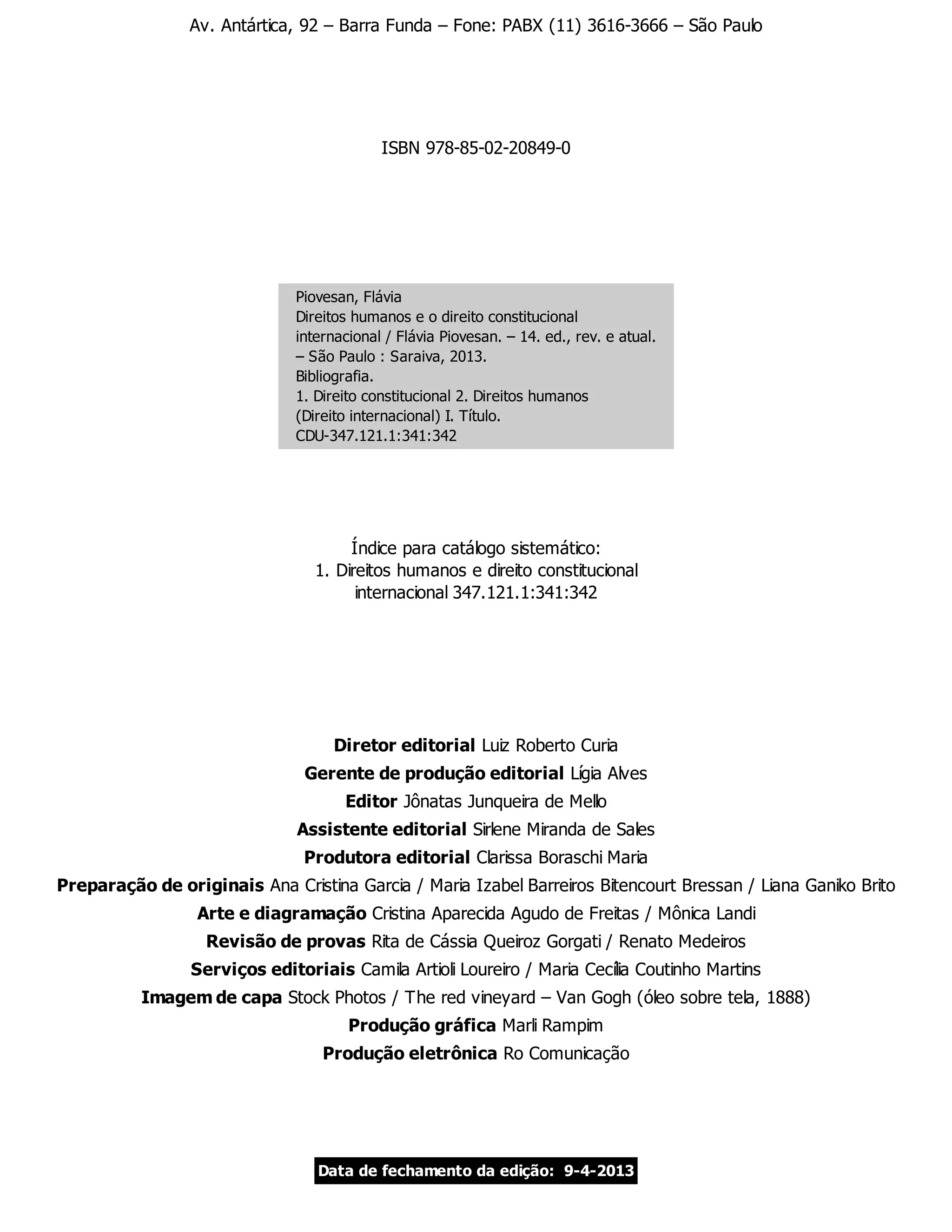 Av. Antártica, 92 – Barra Funda – Fone: PABX (11) 3616-3666 – São Paulo
ISBN 978-85-02-20849-0
Piovesan, Flávia
Direitos humanos e o direito constitucional
internacional / Flávia Piovesan. – 14. ed., rev. e atual.
– São Paulo : Saraiva, 2013.
Bibliografia.
1. Direito constitucional 2. Direitos humanos
(Direito internacional) I. Título.
CDU-347.121.1:341:342
Índice para catálogo sistemático:
1. Direitos humanos e direito constitucional
internacional 347.121.1:341:342
Diretor editorial Luiz Roberto Curia
Gerente de produção editorial Lígia Alves
Editor Jônatas Junqueira de Mello
Assistente editorial Sirlene Miranda de Sales
Produtora editorial Clarissa Boraschi Maria
Preparação de originais Ana Cristina Garcia / Maria Izabel Barreiros Bitencourt Bressan / Liana Ganiko Brito
Arte e diagramação Cristina Aparecida Agudo de Freitas / Mônica Landi
Revisão de provas Rita de Cássia Queiroz Gorgati / Renato Medeiros
Serviços editoriais Camila Artioli Loureiro / Maria Cecília Coutinho Martins
Imagem de capa Stock Photos / The red vineyard – Van Gogh (óleo sobre tela, 1888)
Produção gráfica Marli Rampim
Produção eletrônica Ro Comunicação
Data de fechamento da edição: 9-4-2013
 