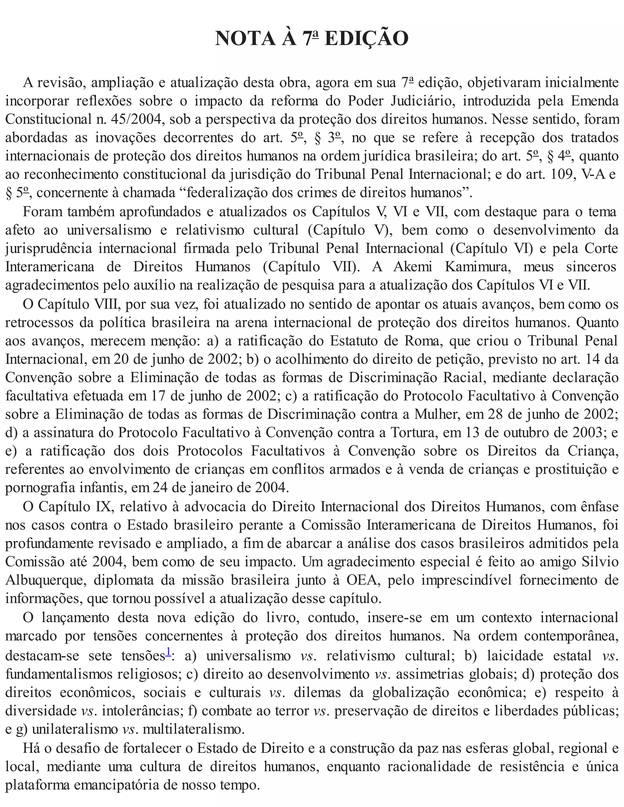 NOTA À 7ª EDIÇÃO
A revisão, ampliação e atualização desta obra, agora em sua 7ª edição, objetivaram inicialmente
incorporar reflexões sobre o impacto da reforma do Poder Judiciário, introduzida pela Emenda
Constitucional n. 45/2004, sob a perspectiva da proteção dos direitos humanos. Nesse sentido, foram
abordadas as inovações decorrentes do art. 5º, § 3º, no que se refere à recepção dos tratados
internacionais de proteção dos direitos humanos na ordem jurídica brasileira; do art. 5º, § 4º, quanto
ao reconhecimento constitucional da jurisdição do Tribunal Penal Internacional; e do art. 109, V-A e
§ 5º, concernente à chamada “federalização dos crimes de direitos humanos”.
Foram também aprofundados e atualizados os Capítulos V, VI e VII, com destaque para o tema
afeto ao universalismo e relativismo cultural (Capítulo V), bem como o desenvolvimento da
jurisprudência internacional firmada pelo Tribunal Penal Internacional (Capítulo VI) e pela Corte
Interamericana de Direitos Humanos (Capítulo VII). A Akemi Kamimura, meus sinceros
agradecimentos pelo auxílio na realização de pesquisa para a atualização dos Capítulos VI e VII.
O Capítulo VIII, por sua vez, foi atualizado no sentido de apontar os atuais avanços, bem como os
retrocessos da política brasileira na arena internacional de proteção dos direitos humanos. Quanto
aos avanços, merecem menção: a) a ratificação do Estatuto de Roma, que criou o Tribunal Penal
Internacional, em 20 de junho de 2002; b) o acolhimento do direito de petição, previsto no art. 14 da
Convenção sobre a Eliminação de todas as formas de Discriminação Racial, mediante declaração
facultativa efetuada em 17 de junho de 2002; c) a ratificação do Protocolo Facultativo à Convenção
sobre a Eliminação de todas as formas de Discriminação contra a Mulher, em 28 de junho de 2002;
d) a assinatura do Protocolo Facultativo à Convenção contra a Tortura, em 13 de outubro de 2003; e
e) a ratificação dos dois Protocolos Facultativos à Convenção sobre os Direitos da Criança,
referentes ao envolvimento de crianças em conflitos armados e à venda de crianças e prostituição e
pornografia infantis, em 24 de janeiro de 2004.
O Capítulo IX, relativo à advocacia do Direito Internacional dos Direitos Humanos, com ênfase
nos casos contra o Estado brasileiro perante a Comissão Interamericana de Direitos Humanos, foi
profundamente revisado e ampliado, a fim de abarcar a análise dos casos brasileiros admitidos pela
Comissão até 2004, bem como de seu impacto. Um agradecimento especial é feito ao amigo Silvio
Albuquerque, diplomata da missão brasileira junto à OEA, pelo imprescindível fornecimento de
informações, que tornou possível a atualização desse capítulo.
O lançamento desta nova edição do livro, contudo, insere-se em um contexto internacional
marcado por tensões concernentes à proteção dos direitos humanos. Na ordem contemporânea,
destacam-se sete tensões1: a) universalismo vs. relativismo cultural; b) laicidade estatal vs.
fundamentalismos religiosos; c) direito ao desenvolvimento vs. assimetrias globais; d) proteção dos
direitos econômicos, sociais e culturais vs. dilemas da globalização econômica; e) respeito à
diversidade vs. intolerâncias; f) combate ao terror vs. preservação de direitos e liberdades públicas;
e g) unilateralismo vs. multilateralismo.
Há o desafio de fortalecer o Estado de Direito e a construção da paz nas esferas global, regional e
local, mediante uma cultura de direitos humanos, enquanto racionalidade de resistência e única
plataforma emancipatória de nosso tempo.
 