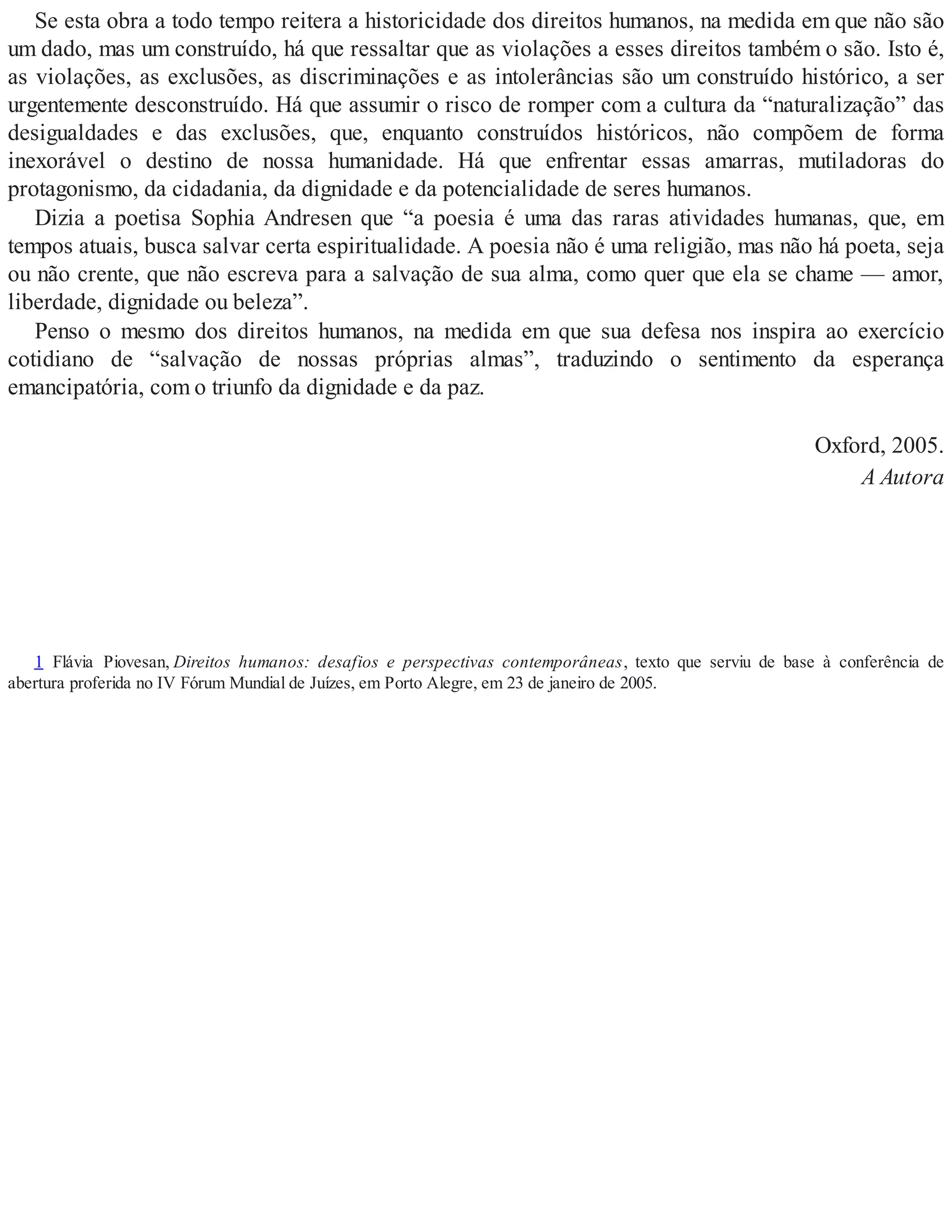 Se esta obra a todo tempo reitera a historicidade dos direitos humanos, na medida em que não são
um dado, mas um construído, há que ressaltar que as violações a esses direitos também o são. Isto é,
as violações, as exclusões, as discriminações e as intolerâncias são um construído histórico, a ser
urgentemente desconstruído. Há que assumir o risco de romper com a cultura da “naturalização” das
desigualdades e das exclusões, que, enquanto construídos históricos, não compõem de forma
inexorável o destino de nossa humanidade. Há que enfrentar essas amarras, mutiladoras do
protagonismo, da cidadania, da dignidade e da potencialidade de seres humanos.
Dizia a poetisa Sophia Andresen que “a poesia é uma das raras atividades humanas, que, em
tempos atuais, busca salvar certa espiritualidade. A poesia não é uma religião, mas não há poeta, seja
ou não crente, que não escreva para a salvação de sua alma, como quer que ela se chame — amor,
liberdade, dignidade ou beleza”.
Penso o mesmo dos direitos humanos, na medida em que sua defesa nos inspira ao exercício
cotidiano de “salvação de nossas próprias almas”, traduzindo o sentimento da esperança
emancipatória, com o triunfo da dignidade e da paz.
Oxford, 2005.
A Autora
1 Flávia Piovesan, Direitos humanos: desafios e perspectivas contemporâneas, texto que serviu de base à conferência de
abertura proferida no IV Fórum Mundial de Juízes, em Porto Alegre, em 23 de janeiro de 2005.
 