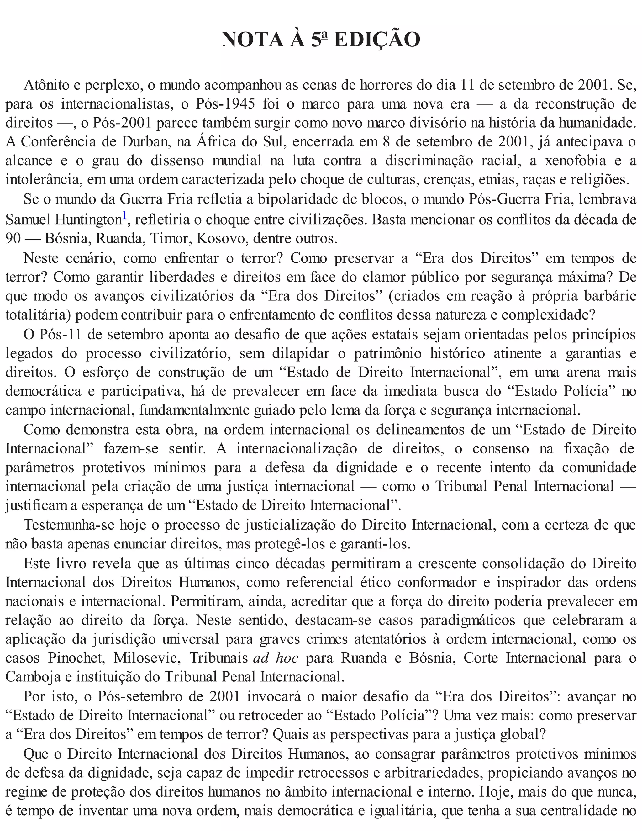 NOTA À 5ª EDIÇÃO
Atônito e perplexo, o mundo acompanhou as cenas de horrores do dia 11 de setembro de 2001. Se,
para os internacionalistas, o Pós-1945 foi o marco para uma nova era — a da reconstrução de
direitos —, o Pós-2001 parece também surgir como novo marco divisório na história da humanidade.
A Conferência de Durban, na África do Sul, encerrada em 8 de setembro de 2001, já antecipava o
alcance e o grau do dissenso mundial na luta contra a discriminação racial, a xenofobia e a
intolerância, em uma ordem caracterizada pelo choque de culturas, crenças, etnias, raças e religiões.
Se o mundo da Guerra Fria refletia a bipolaridade de blocos, o mundo Pós-Guerra Fria, lembrava
Samuel Huntington1, refletiria o choque entre civilizações. Basta mencionar os conflitos da década de
90 — Bósnia, Ruanda, Timor, Kosovo, dentre outros.
Neste cenário, como enfrentar o terror? Como preservar a “Era dos Direitos” em tempos de
terror? Como garantir liberdades e direitos em face do clamor público por segurança máxima? De
que modo os avanços civilizatórios da “Era dos Direitos” (criados em reação à própria barbárie
totalitária) podem contribuir para o enfrentamento de conflitos dessa natureza e complexidade?
O Pós-11 de setembro aponta ao desafio de que ações estatais sejam orientadas pelos princípios
legados do processo civilizatório, sem dilapidar o patrimônio histórico atinente a garantias e
direitos. O esforço de construção de um “Estado de Direito Internacional”, em uma arena mais
democrática e participativa, há de prevalecer em face da imediata busca do “Estado Polícia” no
campo internacional, fundamentalmente guiado pelo lema da força e segurança internacional.
Como demonstra esta obra, na ordem internacional os delineamentos de um “Estado de Direito
Internacional” fazem-se sentir. A internacionalização de direitos, o consenso na fixação de
parâmetros protetivos mínimos para a defesa da dignidade e o recente intento da comunidade
internacional pela criação de uma justiça internacional — como o Tribunal Penal Internacional —
justificam a esperança de um “Estado de Direito Internacional”.
Testemunha-se hoje o processo de justicialização do Direito Internacional, com a certeza de que
não basta apenas enunciar direitos, mas protegê-los e garanti-los.
Este livro revela que as últimas cinco décadas permitiram a crescente consolidação do Direito
Internacional dos Direitos Humanos, como referencial ético conformador e inspirador das ordens
nacionais e internacional. Permitiram, ainda, acreditar que a força do direito poderia prevalecer em
relação ao direito da força. Neste sentido, destacam-se casos paradigmáticos que celebraram a
aplicação da jurisdição universal para graves crimes atentatórios à ordem internacional, como os
casos Pinochet, Milosevic, Tribunais ad hoc para Ruanda e Bósnia, Corte Internacional para o
Camboja e instituição do Tribunal Penal Internacional.
Por isto, o Pós-setembro de 2001 invocará o maior desafio da “Era dos Direitos”: avançar no
“Estado de Direito Internacional” ou retroceder ao “Estado Polícia”? Uma vez mais: como preservar
a “Era dos Direitos” em tempos de terror? Quais as perspectivas para a justiça global?
Que o Direito Internacional dos Direitos Humanos, ao consagrar parâmetros protetivos mínimos
de defesa da dignidade, seja capaz de impedir retrocessos e arbitrariedades, propiciando avanços no
regime de proteção dos direitos humanos no âmbito internacional e interno. Hoje, mais do que nunca,
é tempo de inventar uma nova ordem, mais democrática e igualitária, que tenha a sua centralidade no
 