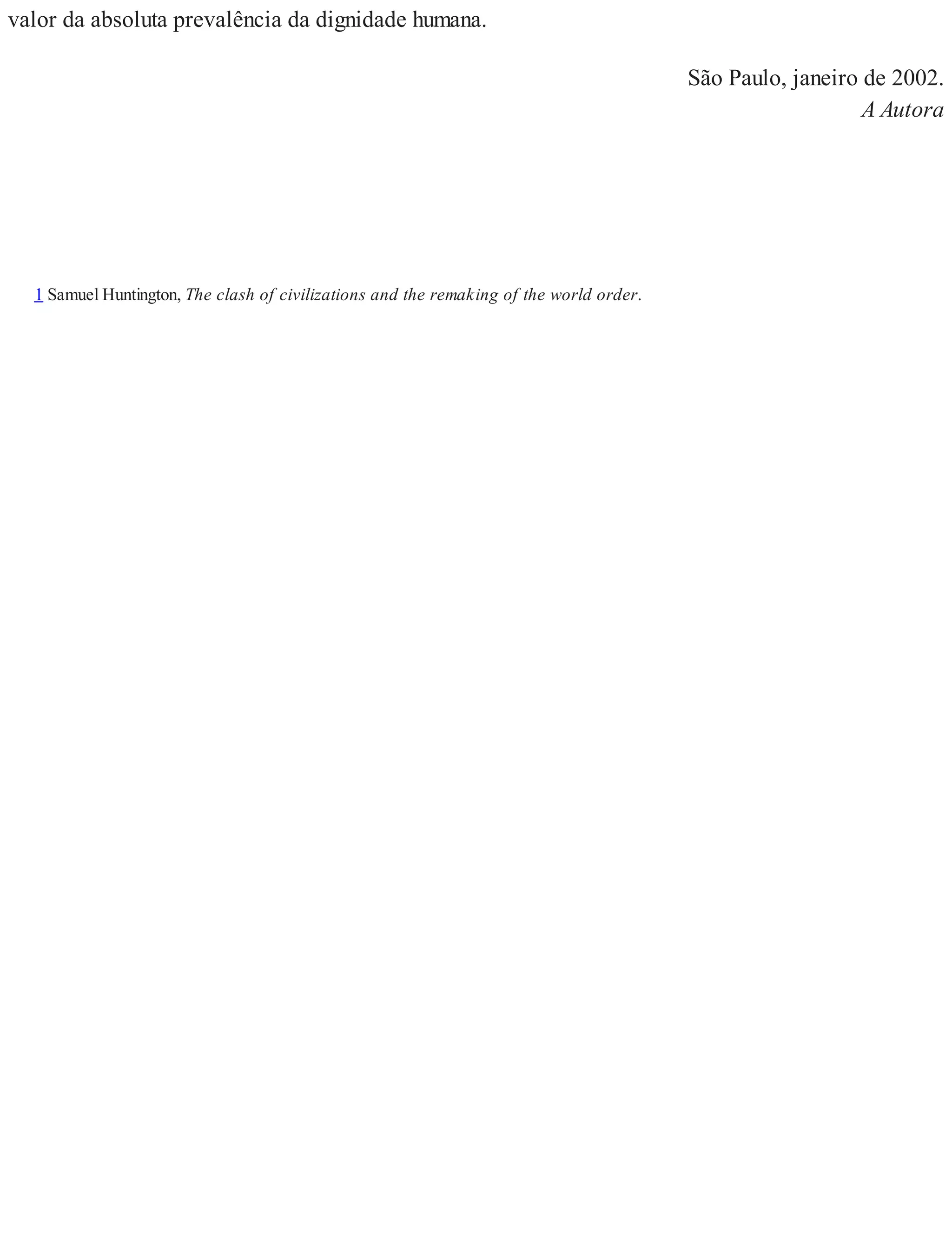 valor da absoluta prevalência da dignidade humana.
São Paulo, janeiro de 2002.
A Autora
1 Samuel Huntington, The clash of civilizations and the remaking of the world order.
 