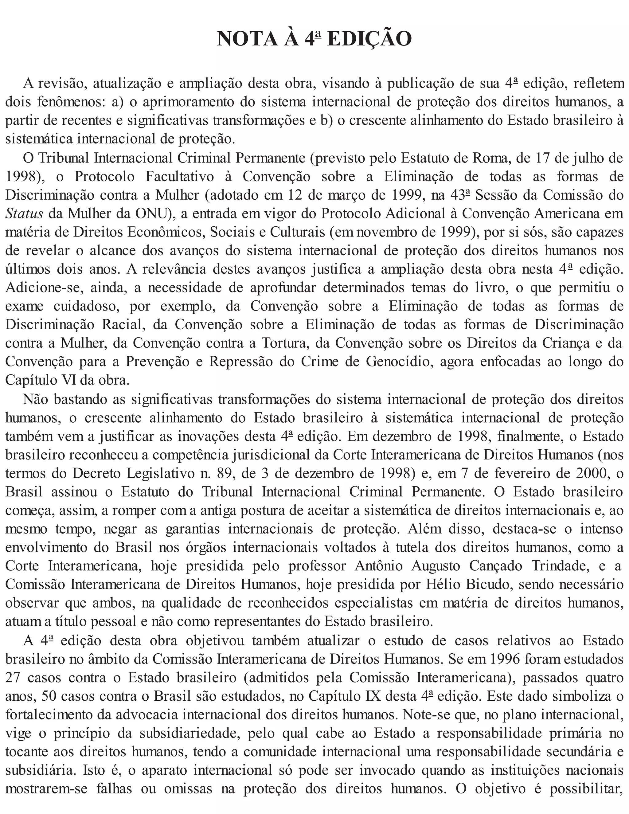 NOTA À 4ª EDIÇÃO
A revisão, atualização e ampliação desta obra, visando à publicação de sua 4ª edição, refletem
dois fenômenos: a) o aprimoramento do sistema internacional de proteção dos direitos humanos, a
partir de recentes e significativas transformações e b) o crescente alinhamento do Estado brasileiro à
sistemática internacional de proteção.
O Tribunal Internacional Criminal Permanente (previsto pelo Estatuto de Roma, de 17 de julho de
1998), o Protocolo Facultativo à Convenção sobre a Eliminação de todas as formas de
Discriminação contra a Mulher (adotado em 12 de março de 1999, na 43ª Sessão da Comissão do
Status da Mulher da ONU), a entrada em vigor do Protocolo Adicional à Convenção Americana em
matéria de Direitos Econômicos, Sociais e Culturais (em novembro de 1999), por si sós, são capazes
de revelar o alcance dos avanços do sistema internacional de proteção dos direitos humanos nos
últimos dois anos. A relevância destes avanços justifica a ampliação desta obra nesta 4ª edição.
Adicione-se, ainda, a necessidade de aprofundar determinados temas do livro, o que permitiu o
exame cuidadoso, por exemplo, da Convenção sobre a Eliminação de todas as formas de
Discriminação Racial, da Convenção sobre a Eliminação de todas as formas de Discriminação
contra a Mulher, da Convenção contra a Tortura, da Convenção sobre os Direitos da Criança e da
Convenção para a Prevenção e Repressão do Crime de Genocídio, agora enfocadas ao longo do
Capítulo VI da obra.
Não bastando as significativas transformações do sistema internacional de proteção dos direitos
humanos, o crescente alinhamento do Estado brasileiro à sistemática internacional de proteção
também vem a justificar as inovações desta 4ª edição. Em dezembro de 1998, finalmente, o Estado
brasileiro reconheceu a competência jurisdicional da Corte Interamericana de Direitos Humanos (nos
termos do Decreto Legislativo n. 89, de 3 de dezembro de 1998) e, em 7 de fevereiro de 2000, o
Brasil assinou o Estatuto do Tribunal Internacional Criminal Permanente. O Estado brasileiro
começa, assim, a romper com a antiga postura de aceitar a sistemática de direitos internacionais e, ao
mesmo tempo, negar as garantias internacionais de proteção. Além disso, destaca-se o intenso
envolvimento do Brasil nos órgãos internacionais voltados à tutela dos direitos humanos, como a
Corte Interamericana, hoje presidida pelo professor Antônio Augusto Cançado Trindade, e a
Comissão Interamericana de Direitos Humanos, hoje presidida por Hélio Bicudo, sendo necessário
observar que ambos, na qualidade de reconhecidos especialistas em matéria de direitos humanos,
atuam a título pessoal e não como representantes do Estado brasileiro.
A 4ª edição desta obra objetivou também atualizar o estudo de casos relativos ao Estado
brasileiro no âmbito da Comissão Interamericana de Direitos Humanos. Se em 1996 foram estudados
27 casos contra o Estado brasileiro (admitidos pela Comissão Interamericana), passados quatro
anos, 50 casos contra o Brasil são estudados, no Capítulo IX desta 4ª edição. Este dado simboliza o
fortalecimento da advocacia internacional dos direitos humanos. Note-se que, no plano internacional,
vige o princípio da subsidiariedade, pelo qual cabe ao Estado a responsabilidade primária no
tocante aos direitos humanos, tendo a comunidade internacional uma responsabilidade secundária e
subsidiária. Isto é, o aparato internacional só pode ser invocado quando as instituições nacionais
mostrarem-se falhas ou omissas na proteção dos direitos humanos. O objetivo é possibilitar,
 