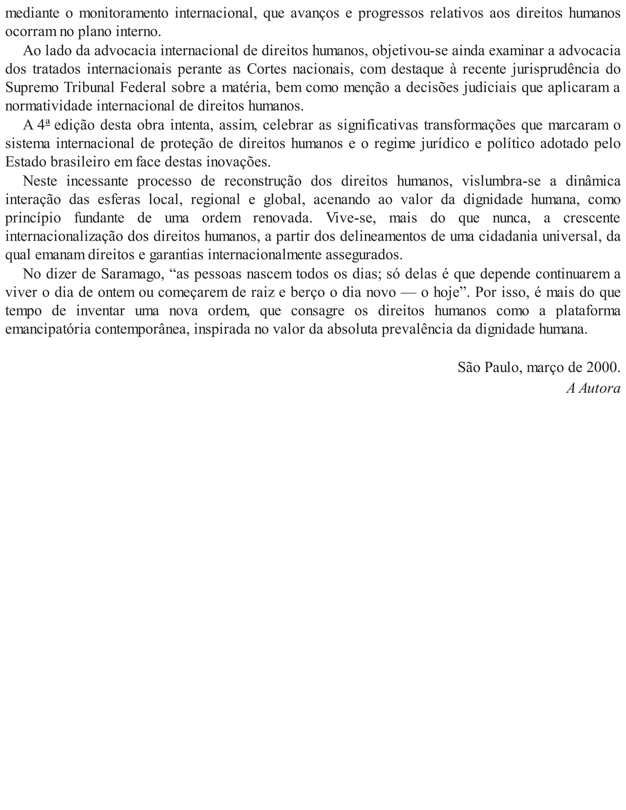 mediante o monitoramento internacional, que avanços e progressos relativos aos direitos humanos
ocorram no plano interno.
Ao lado da advocacia internacional de direitos humanos, objetivou-se ainda examinar a advocacia
dos tratados internacionais perante as Cortes nacionais, com destaque à recente jurisprudência do
Supremo Tribunal Federal sobre a matéria, bem como menção a decisões judiciais que aplicaram a
normatividade internacional de direitos humanos.
A 4ª edição desta obra intenta, assim, celebrar as significativas transformações que marcaram o
sistema internacional de proteção de direitos humanos e o regime jurídico e político adotado pelo
Estado brasileiro em face destas inovações.
Neste incessante processo de reconstrução dos direitos humanos, vislumbra-se a dinâmica
interação das esferas local, regional e global, acenando ao valor da dignidade humana, como
princípio fundante de uma ordem renovada. Vive-se, mais do que nunca, a crescente
internacionalização dos direitos humanos, a partir dos delineamentos de uma cidadania universal, da
qual emanam direitos e garantias internacionalmente assegurados.
No dizer de Saramago, “as pessoas nascem todos os dias; só delas é que depende continuarem a
viver o dia de ontem ou começarem de raiz e berço o dia novo — o hoje”. Por isso, é mais do que
tempo de inventar uma nova ordem, que consagre os direitos humanos como a plataforma
emancipatória contemporânea, inspirada no valor da absoluta prevalência da dignidade humana.
São Paulo, março de 2000.
A Autora
 