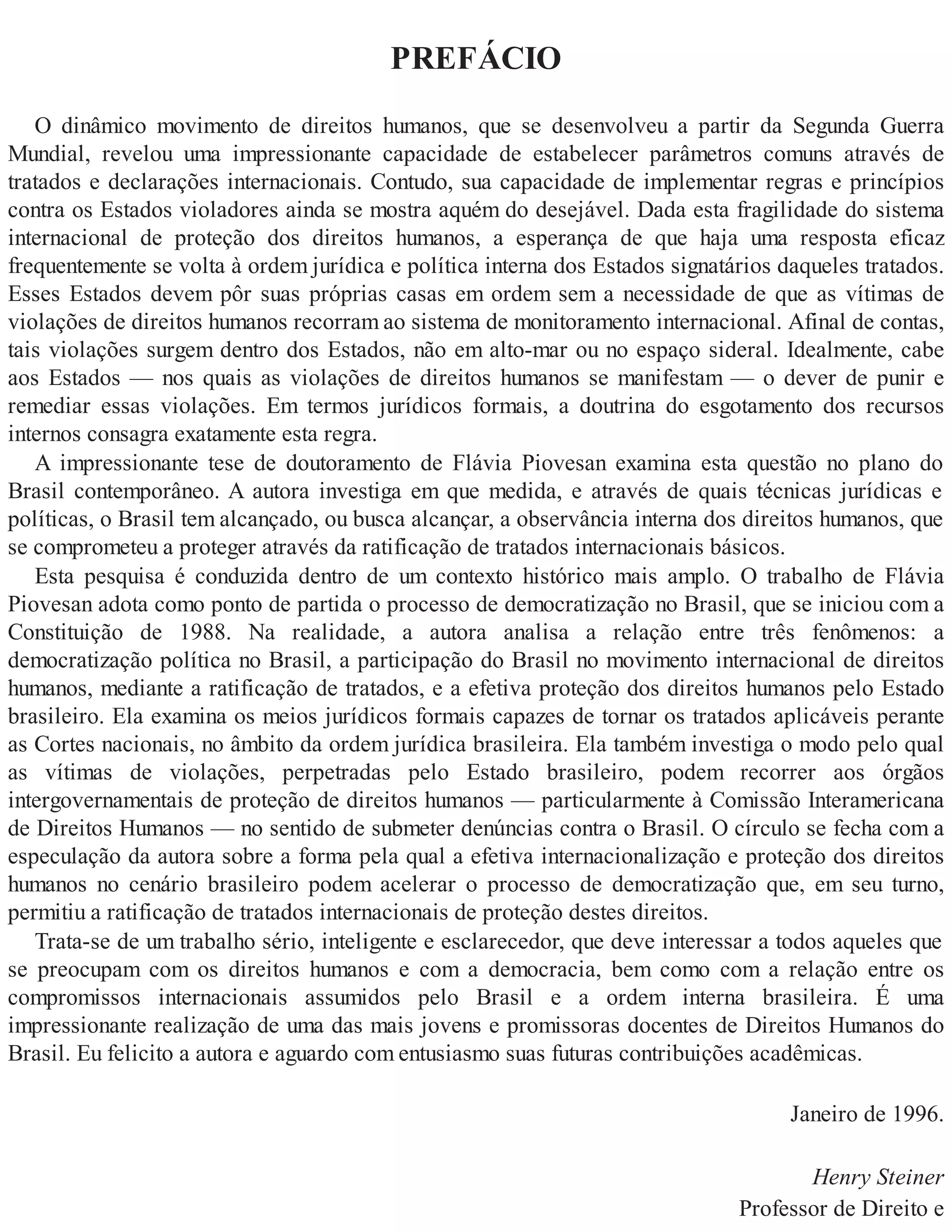 PREFÁCIO
O dinâmico movimento de direitos humanos, que se desenvolveu a partir da Segunda Guerra
Mundial, revelou uma impressionante capacidade de estabelecer parâmetros comuns através de
tratados e declarações internacionais. Contudo, sua capacidade de implementar regras e princípios
contra os Estados violadores ainda se mostra aquém do desejável. Dada esta fragilidade do sistema
internacional de proteção dos direitos humanos, a esperança de que haja uma resposta eficaz
frequentemente se volta à ordem jurídica e política interna dos Estados signatários daqueles tratados.
Esses Estados devem pôr suas próprias casas em ordem sem a necessidade de que as vítimas de
violações de direitos humanos recorram ao sistema de monitoramento internacional. Afinal de contas,
tais violações surgem dentro dos Estados, não em alto-mar ou no espaço sideral. Idealmente, cabe
aos Estados — nos quais as violações de direitos humanos se manifestam — o dever de punir e
remediar essas violações. Em termos jurídicos formais, a doutrina do esgotamento dos recursos
internos consagra exatamente esta regra.
A impressionante tese de doutoramento de Flávia Piovesan examina esta questão no plano do
Brasil contemporâneo. A autora investiga em que medida, e através de quais técnicas jurídicas e
políticas, o Brasil tem alcançado, ou busca alcançar, a observância interna dos direitos humanos, que
se comprometeu a proteger através da ratificação de tratados internacionais básicos.
Esta pesquisa é conduzida dentro de um contexto histórico mais amplo. O trabalho de Flávia
Piovesan adota como ponto de partida o processo de democratização no Brasil, que se iniciou com a
Constituição de 1988. Na realidade, a autora analisa a relação entre três fenômenos: a
democratização política no Brasil, a participação do Brasil no movimento internacional de direitos
humanos, mediante a ratificação de tratados, e a efetiva proteção dos direitos humanos pelo Estado
brasileiro. Ela examina os meios jurídicos formais capazes de tornar os tratados aplicáveis perante
as Cortes nacionais, no âmbito da ordem jurídica brasileira. Ela também investiga o modo pelo qual
as vítimas de violações, perpetradas pelo Estado brasileiro, podem recorrer aos órgãos
intergovernamentais de proteção de direitos humanos — particularmente à Comissão Interamericana
de Direitos Humanos — no sentido de submeter denúncias contra o Brasil. O círculo se fecha com a
especulação da autora sobre a forma pela qual a efetiva internacionalização e proteção dos direitos
humanos no cenário brasileiro podem acelerar o processo de democratização que, em seu turno,
permitiu a ratificação de tratados internacionais de proteção destes direitos.
Trata-se de um trabalho sério, inteligente e esclarecedor, que deve interessar a todos aqueles que
se preocupam com os direitos humanos e com a democracia, bem como com a relação entre os
compromissos internacionais assumidos pelo Brasil e a ordem interna brasileira. É uma
impressionante realização de uma das mais jovens e promissoras docentes de Direitos Humanos do
Brasil. Eu felicito a autora e aguardo com entusiasmo suas futuras contribuições acadêmicas.
Janeiro de 1996.
Henry Steiner
Professor de Direito e
 