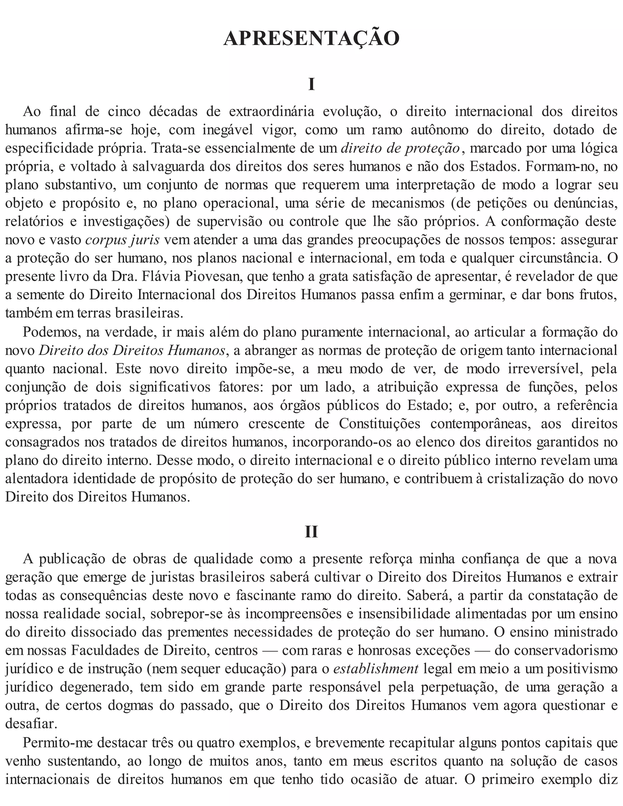 APRESENTAÇÃO
I
Ao final de cinco décadas de extraordinária evolução, o direito internacional dos direitos
humanos afirma-se hoje, com inegável vigor, como um ramo autônomo do direito, dotado de
especificidade própria. Trata-se essencialmente de um direito de proteção, marcado por uma lógica
própria, e voltado à salvaguarda dos direitos dos seres humanos e não dos Estados. Formam-no, no
plano substantivo, um conjunto de normas que requerem uma interpretação de modo a lograr seu
objeto e propósito e, no plano operacional, uma série de mecanismos (de petições ou denúncias,
relatórios e investigações) de supervisão ou controle que lhe são próprios. A conformação deste
novo e vasto corpus juris vem atender a uma das grandes preocupações de nossos tempos: assegurar
a proteção do ser humano, nos planos nacional e internacional, em toda e qualquer circunstância. O
presente livro da Dra. Flávia Piovesan, que tenho a grata satisfação de apresentar, é revelador de que
a semente do Direito Internacional dos Direitos Humanos passa enfim a germinar, e dar bons frutos,
também em terras brasileiras.
Podemos, na verdade, ir mais além do plano puramente internacional, ao articular a formação do
novo Direito dos Direitos Humanos, a abranger as normas de proteção de origem tanto internacional
quanto nacional. Este novo direito impõe-se, a meu modo de ver, de modo irreversível, pela
conjunção de dois significativos fatores: por um lado, a atribuição expressa de funções, pelos
próprios tratados de direitos humanos, aos órgãos públicos do Estado; e, por outro, a referência
expressa, por parte de um número crescente de Constituições contemporâneas, aos direitos
consagrados nos tratados de direitos humanos, incorporando-os ao elenco dos direitos garantidos no
plano do direito interno. Desse modo, o direito internacional e o direito público interno revelam uma
alentadora identidade de propósito de proteção do ser humano, e contribuem à cristalização do novo
Direito dos Direitos Humanos.
II
A publicação de obras de qualidade como a presente reforça minha confiança de que a nova
geração que emerge de juristas brasileiros saberá cultivar o Direito dos Direitos Humanos e extrair
todas as consequências deste novo e fascinante ramo do direito. Saberá, a partir da constatação de
nossa realidade social, sobrepor-se às incompreensões e insensibilidade alimentadas por um ensino
do direito dissociado das prementes necessidades de proteção do ser humano. O ensino ministrado
em nossas Faculdades de Direito, centros — com raras e honrosas exceções — do conservadorismo
jurídico e de instrução (nem sequer educação) para o establishment legal em meio a um positivismo
jurídico degenerado, tem sido em grande parte responsável pela perpetuação, de uma geração a
outra, de certos dogmas do passado, que o Direito dos Direitos Humanos vem agora questionar e
desafiar.
Permito-me destacar três ou quatro exemplos, e brevemente recapitular alguns pontos capitais que
venho sustentando, ao longo de muitos anos, tanto em meus escritos quanto na solução de casos
internacionais de direitos humanos em que tenho tido ocasião de atuar. O primeiro exemplo diz
 