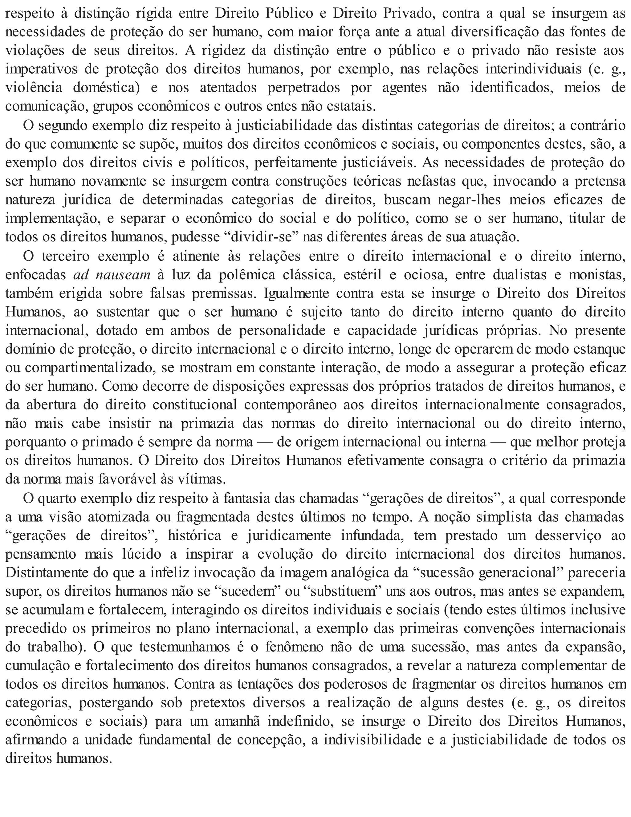respeito à distinção rígida entre Direito Público e Direito Privado, contra a qual se insurgem as
necessidades de proteção do ser humano, com maior força ante a atual diversificação das fontes de
violações de seus direitos. A rigidez da distinção entre o público e o privado não resiste aos
imperativos de proteção dos direitos humanos, por exemplo, nas relações interindividuais (e. g.,
violência doméstica) e nos atentados perpetrados por agentes não identificados, meios de
comunicação, grupos econômicos e outros entes não estatais.
O segundo exemplo diz respeito à justiciabilidade das distintas categorias de direitos; a contrário
do que comumente se supõe, muitos dos direitos econômicos e sociais, ou componentes destes, são, a
exemplo dos direitos civis e políticos, perfeitamente justiciáveis. As necessidades de proteção do
ser humano novamente se insurgem contra construções teóricas nefastas que, invocando a pretensa
natureza jurídica de determinadas categorias de direitos, buscam negar-lhes meios eficazes de
implementação, e separar o econômico do social e do político, como se o ser humano, titular de
todos os direitos humanos, pudesse “dividir-se” nas diferentes áreas de sua atuação.
O terceiro exemplo é atinente às relações entre o direito internacional e o direito interno,
enfocadas ad nauseam à luz da polêmica clássica, estéril e ociosa, entre dualistas e monistas,
também erigida sobre falsas premissas. Igualmente contra esta se insurge o Direito dos Direitos
Humanos, ao sustentar que o ser humano é sujeito tanto do direito interno quanto do direito
internacional, dotado em ambos de personalidade e capacidade jurídicas próprias. No presente
domínio de proteção, o direito internacional e o direito interno, longe de operarem de modo estanque
ou compartimentalizado, se mostram em constante interação, de modo a assegurar a proteção eficaz
do ser humano. Como decorre de disposições expressas dos próprios tratados de direitos humanos, e
da abertura do direito constitucional contemporâneo aos direitos internacionalmente consagrados,
não mais cabe insistir na primazia das normas do direito internacional ou do direito interno,
porquanto o primado é sempre da norma — de origem internacional ou interna — que melhor proteja
os direitos humanos. O Direito dos Direitos Humanos efetivamente consagra o critério da primazia
da norma mais favorável às vítimas.
O quarto exemplo diz respeito à fantasia das chamadas “gerações de direitos”, a qual corresponde
a uma visão atomizada ou fragmentada destes últimos no tempo. A noção simplista das chamadas
“gerações de direitos”, histórica e juridicamente infundada, tem prestado um desserviço ao
pensamento mais lúcido a inspirar a evolução do direito internacional dos direitos humanos.
Distintamente do que a infeliz invocação da imagem analógica da “sucessão generacional” pareceria
supor, os direitos humanos não se “sucedem” ou “substituem” uns aos outros, mas antes se expandem,
se acumulam e fortalecem, interagindo os direitos individuais e sociais (tendo estes últimos inclusive
precedido os primeiros no plano internacional, a exemplo das primeiras convenções internacionais
do trabalho). O que testemunhamos é o fenômeno não de uma sucessão, mas antes da expansão,
cumulação e fortalecimento dos direitos humanos consagrados, a revelar a natureza complementar de
todos os direitos humanos. Contra as tentações dos poderosos de fragmentar os direitos humanos em
categorias, postergando sob pretextos diversos a realização de alguns destes (e. g., os direitos
econômicos e sociais) para um amanhã indefinido, se insurge o Direito dos Direitos Humanos,
afirmando a unidade fundamental de concepção, a indivisibilidade e a justiciabilidade de todos os
direitos humanos.
 
