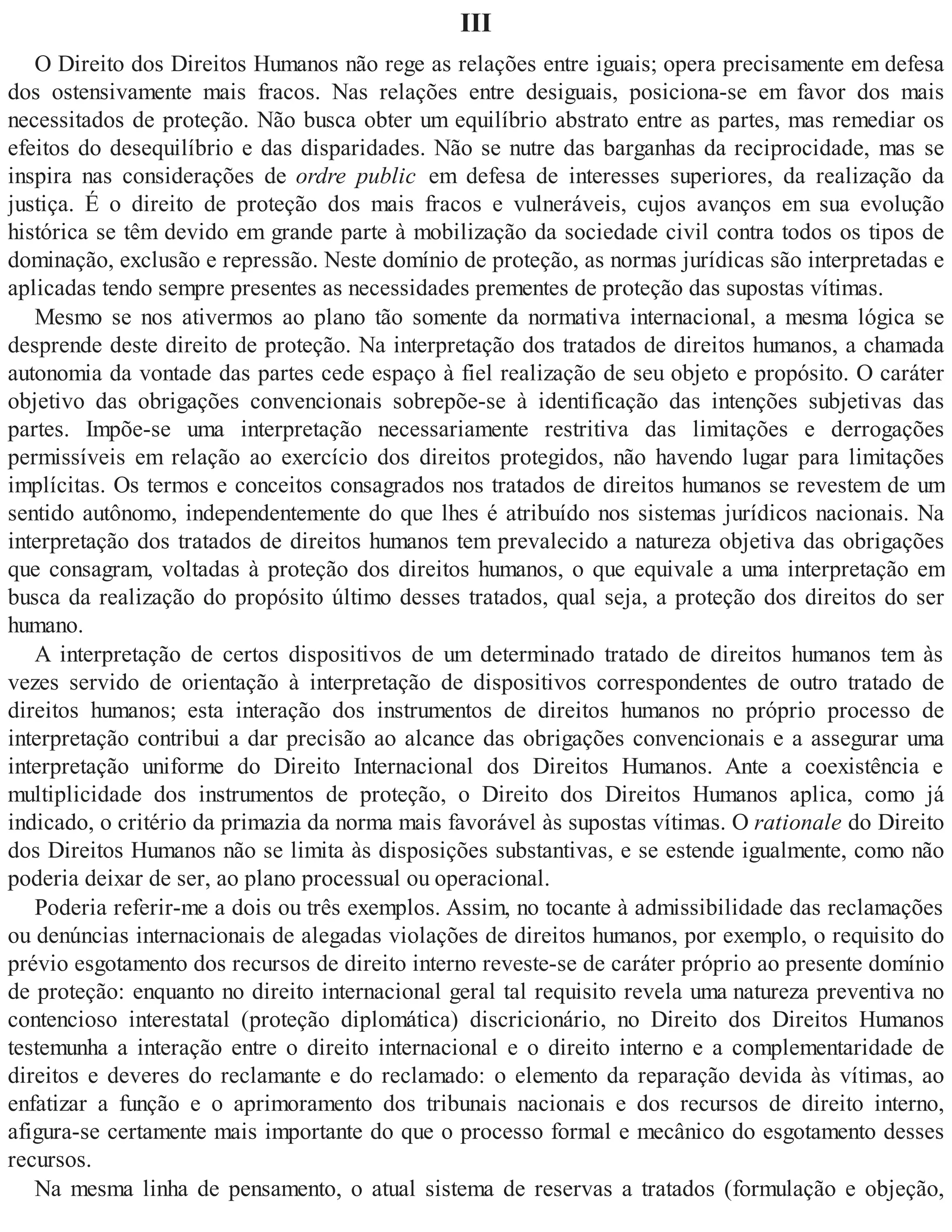III
O Direito dos Direitos Humanos não rege as relações entre iguais; opera precisamente em defesa
dos ostensivamente mais fracos. Nas relações entre desiguais, posiciona-se em favor dos mais
necessitados de proteção. Não busca obter um equilíbrio abstrato entre as partes, mas remediar os
efeitos do desequilíbrio e das disparidades. Não se nutre das barganhas da reciprocidade, mas se
inspira nas considerações de ordre public em defesa de interesses superiores, da realização da
justiça. É o direito de proteção dos mais fracos e vulneráveis, cujos avanços em sua evolução
histórica se têm devido em grande parte à mobilização da sociedade civil contra todos os tipos de
dominação, exclusão e repressão. Neste domínio de proteção, as normas jurídicas são interpretadas e
aplicadas tendo sempre presentes as necessidades prementes de proteção das supostas vítimas.
Mesmo se nos ativermos ao plano tão somente da normativa internacional, a mesma lógica se
desprende deste direito de proteção. Na interpretação dos tratados de direitos humanos, a chamada
autonomia da vontade das partes cede espaço à fiel realização de seu objeto e propósito. O caráter
objetivo das obrigações convencionais sobrepõe-se à identificação das intenções subjetivas das
partes. Impõe-se uma interpretação necessariamente restritiva das limitações e derrogações
permissíveis em relação ao exercício dos direitos protegidos, não havendo lugar para limitações
implícitas. Os termos e conceitos consagrados nos tratados de direitos humanos se revestem de um
sentido autônomo, independentemente do que lhes é atribuído nos sistemas jurídicos nacionais. Na
interpretação dos tratados de direitos humanos tem prevalecido a natureza objetiva das obrigações
que consagram, voltadas à proteção dos direitos humanos, o que equivale a uma interpretação em
busca da realização do propósito último desses tratados, qual seja, a proteção dos direitos do ser
humano.
A interpretação de certos dispositivos de um determinado tratado de direitos humanos tem às
vezes servido de orientação à interpretação de dispositivos correspondentes de outro tratado de
direitos humanos; esta interação dos instrumentos de direitos humanos no próprio processo de
interpretação contribui a dar precisão ao alcance das obrigações convencionais e a assegurar uma
interpretação uniforme do Direito Internacional dos Direitos Humanos. Ante a coexistência e
multiplicidade dos instrumentos de proteção, o Direito dos Direitos Humanos aplica, como já
indicado, o critério da primazia da norma mais favorável às supostas vítimas. O rationale do Direito
dos Direitos Humanos não se limita às disposições substantivas, e se estende igualmente, como não
poderia deixar de ser, ao plano processual ou operacional.
Poderia referir-me a dois ou três exemplos. Assim, no tocante à admissibilidade das reclamações
ou denúncias internacionais de alegadas violações de direitos humanos, por exemplo, o requisito do
prévio esgotamento dos recursos de direito interno reveste-se de caráter próprio ao presente domínio
de proteção: enquanto no direito internacional geral tal requisito revela uma natureza preventiva no
contencioso interestatal (proteção diplomática) discricionário, no Direito dos Direitos Humanos
testemunha a interação entre o direito internacional e o direito interno e a complementaridade de
direitos e deveres do reclamante e do reclamado: o elemento da reparação devida às vítimas, ao
enfatizar a função e o aprimoramento dos tribunais nacionais e dos recursos de direito interno,
afigura-se certamente mais importante do que o processo formal e mecânico do esgotamento desses
recursos.
Na mesma linha de pensamento, o atual sistema de reservas a tratados (formulação e objeção,
 