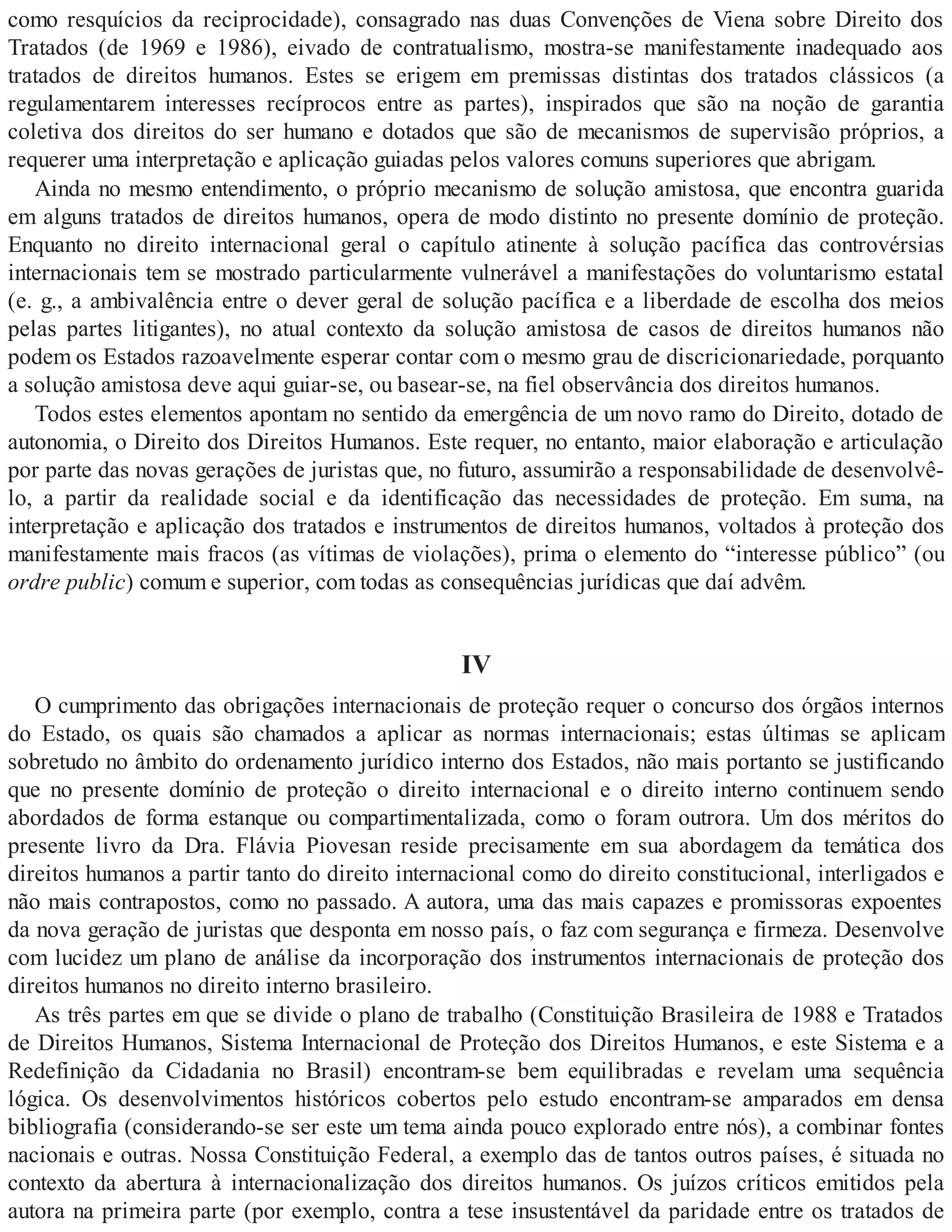 como resquícios da reciprocidade), consagrado nas duas Convenções de Viena sobre Direito dos
Tratados (de 1969 e 1986), eivado de contratualismo, mostra-se manifestamente inadequado aos
tratados de direitos humanos. Estes se erigem em premissas distintas dos tratados clássicos (a
regulamentarem interesses recíprocos entre as partes), inspirados que são na noção de garantia
coletiva dos direitos do ser humano e dotados que são de mecanismos de supervisão próprios, a
requerer uma interpretação e aplicação guiadas pelos valores comuns superiores que abrigam.
Ainda no mesmo entendimento, o próprio mecanismo de solução amistosa, que encontra guarida
em alguns tratados de direitos humanos, opera de modo distinto no presente domínio de proteção.
Enquanto no direito internacional geral o capítulo atinente à solução pacífica das controvérsias
internacionais tem se mostrado particularmente vulnerável a manifestações do voluntarismo estatal
(e. g., a ambivalência entre o dever geral de solução pacífica e a liberdade de escolha dos meios
pelas partes litigantes), no atual contexto da solução amistosa de casos de direitos humanos não
podem os Estados razoavelmente esperar contar com o mesmo grau de discricionariedade, porquanto
a solução amistosa deve aqui guiar-se, ou basear-se, na fiel observância dos direitos humanos.
Todos estes elementos apontam no sentido da emergência de um novo ramo do Direito, dotado de
autonomia, o Direito dos Direitos Humanos. Este requer, no entanto, maior elaboração e articulação
por parte das novas gerações de juristas que, no futuro, assumirão a responsabilidade de desenvolvê-
lo, a partir da realidade social e da identificação das necessidades de proteção. Em suma, na
interpretação e aplicação dos tratados e instrumentos de direitos humanos, voltados à proteção dos
manifestamente mais fracos (as vítimas de violações), prima o elemento do “interesse público” (ou
ordre public) comum e superior, com todas as consequências jurídicas que daí advêm.
IV
O cumprimento das obrigações internacionais de proteção requer o concurso dos órgãos internos
do Estado, os quais são chamados a aplicar as normas internacionais; estas últimas se aplicam
sobretudo no âmbito do ordenamento jurídico interno dos Estados, não mais portanto se justificando
que no presente domínio de proteção o direito internacional e o direito interno continuem sendo
abordados de forma estanque ou compartimentalizada, como o foram outrora. Um dos méritos do
presente livro da Dra. Flávia Piovesan reside precisamente em sua abordagem da temática dos
direitos humanos a partir tanto do direito internacional como do direito constitucional, interligados e
não mais contrapostos, como no passado. A autora, uma das mais capazes e promissoras expoentes
da nova geração de juristas que desponta em nosso país, o faz com segurança e firmeza. Desenvolve
com lucidez um plano de análise da incorporação dos instrumentos internacionais de proteção dos
direitos humanos no direito interno brasileiro.
As três partes em que se divide o plano de trabalho (Constituição Brasileira de 1988 e Tratados
de Direitos Humanos, Sistema Internacional de Proteção dos Direitos Humanos, e este Sistema e a
Redefinição da Cidadania no Brasil) encontram-se bem equilibradas e revelam uma sequência
lógica. Os desenvolvimentos históricos cobertos pelo estudo encontram-se amparados em densa
bibliografia (considerando-se ser este um tema ainda pouco explorado entre nós), a combinar fontes
nacionais e outras. Nossa Constituição Federal, a exemplo das de tantos outros países, é situada no
contexto da abertura à internacionalização dos direitos humanos. Os juízos críticos emitidos pela
autora na primeira parte (por exemplo, contra a tese insustentável da paridade entre os tratados de
 