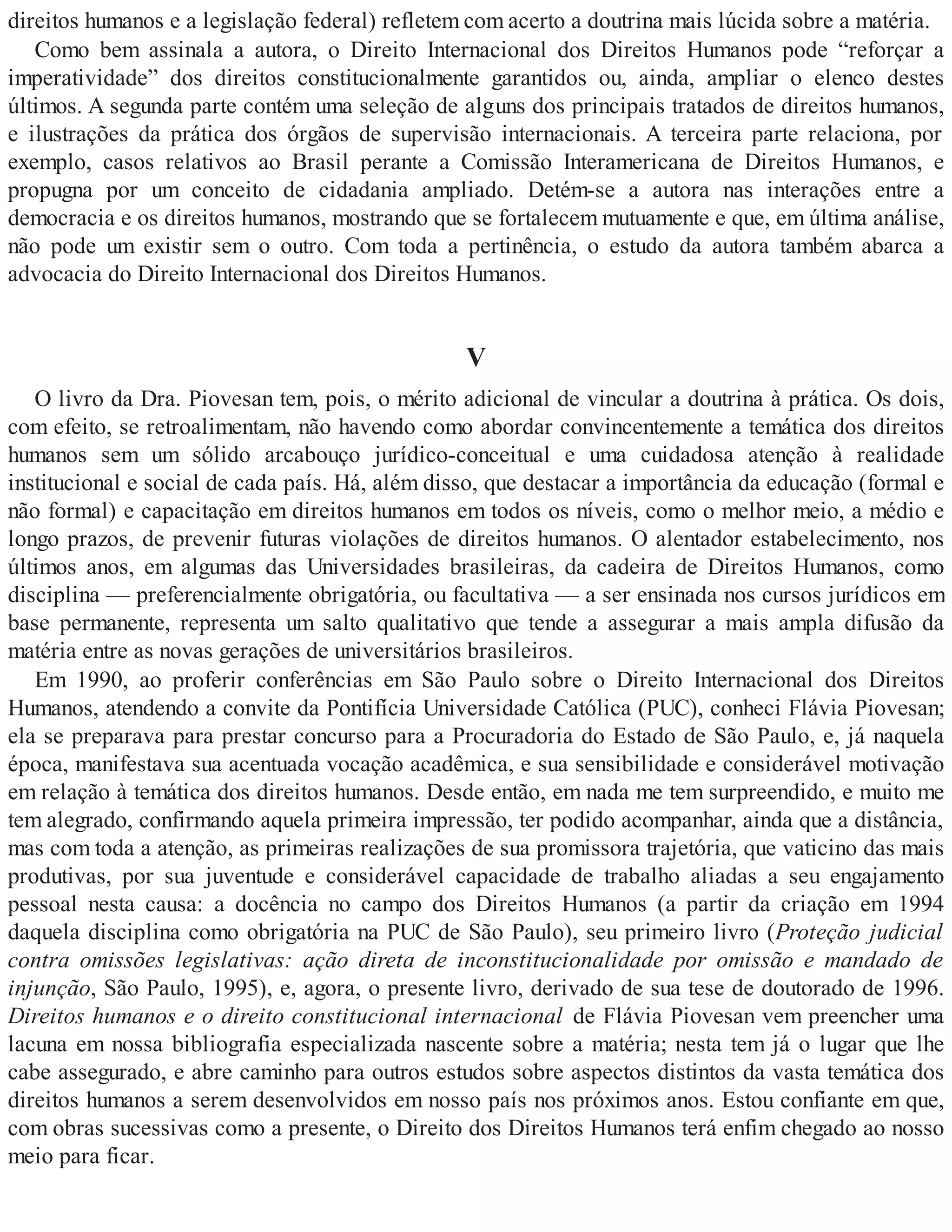 direitos humanos e a legislação federal) refletem com acerto a doutrina mais lúcida sobre a matéria.
Como bem assinala a autora, o Direito Internacional dos Direitos Humanos pode “reforçar a
imperatividade” dos direitos constitucionalmente garantidos ou, ainda, ampliar o elenco destes
últimos. A segunda parte contém uma seleção de alguns dos principais tratados de direitos humanos,
e ilustrações da prática dos órgãos de supervisão internacionais. A terceira parte relaciona, por
exemplo, casos relativos ao Brasil perante a Comissão Interamericana de Direitos Humanos, e
propugna por um conceito de cidadania ampliado. Detém-se a autora nas interações entre a
democracia e os direitos humanos, mostrando que se fortalecem mutuamente e que, em última análise,
não pode um existir sem o outro. Com toda a pertinência, o estudo da autora também abarca a
advocacia do Direito Internacional dos Direitos Humanos.
V
O livro da Dra. Piovesan tem, pois, o mérito adicional de vincular a doutrina à prática. Os dois,
com efeito, se retroalimentam, não havendo como abordar convincentemente a temática dos direitos
humanos sem um sólido arcabouço jurídico-conceitual e uma cuidadosa atenção à realidade
institucional e social de cada país. Há, além disso, que destacar a importância da educação (formal e
não formal) e capacitação em direitos humanos em todos os níveis, como o melhor meio, a médio e
longo prazos, de prevenir futuras violações de direitos humanos. O alentador estabelecimento, nos
últimos anos, em algumas das Universidades brasileiras, da cadeira de Direitos Humanos, como
disciplina — preferencialmente obrigatória, ou facultativa — a ser ensinada nos cursos jurídicos em
base permanente, representa um salto qualitativo que tende a assegurar a mais ampla difusão da
matéria entre as novas gerações de universitários brasileiros.
Em 1990, ao proferir conferências em São Paulo sobre o Direito Internacional dos Direitos
Humanos, atendendo a convite da Pontifícia Universidade Católica (PUC), conheci Flávia Piovesan;
ela se preparava para prestar concurso para a Procuradoria do Estado de São Paulo, e, já naquela
época, manifestava sua acentuada vocação acadêmica, e sua sensibilidade e considerável motivação
em relação à temática dos direitos humanos. Desde então, em nada me tem surpreendido, e muito me
tem alegrado, confirmando aquela primeira impressão, ter podido acompanhar, ainda que a distância,
mas com toda a atenção, as primeiras realizações de sua promissora trajetória, que vaticino das mais
produtivas, por sua juventude e considerável capacidade de trabalho aliadas a seu engajamento
pessoal nesta causa: a docência no campo dos Direitos Humanos (a partir da criação em 1994
daquela disciplina como obrigatória na PUC de São Paulo), seu primeiro livro (Proteção judicial
contra omissões legislativas: ação direta de inconstitucionalidade por omissão e mandado de
injunção, São Paulo, 1995), e, agora, o presente livro, derivado de sua tese de doutorado de 1996.
Direitos humanos e o direito constitucional internacional de Flávia Piovesan vem preencher uma
lacuna em nossa bibliografia especializada nascente sobre a matéria; nesta tem já o lugar que lhe
cabe assegurado, e abre caminho para outros estudos sobre aspectos distintos da vasta temática dos
direitos humanos a serem desenvolvidos em nosso país nos próximos anos. Estou confiante em que,
com obras sucessivas como a presente, o Direito dos Direitos Humanos terá enfim chegado ao nosso
meio para ficar.
 