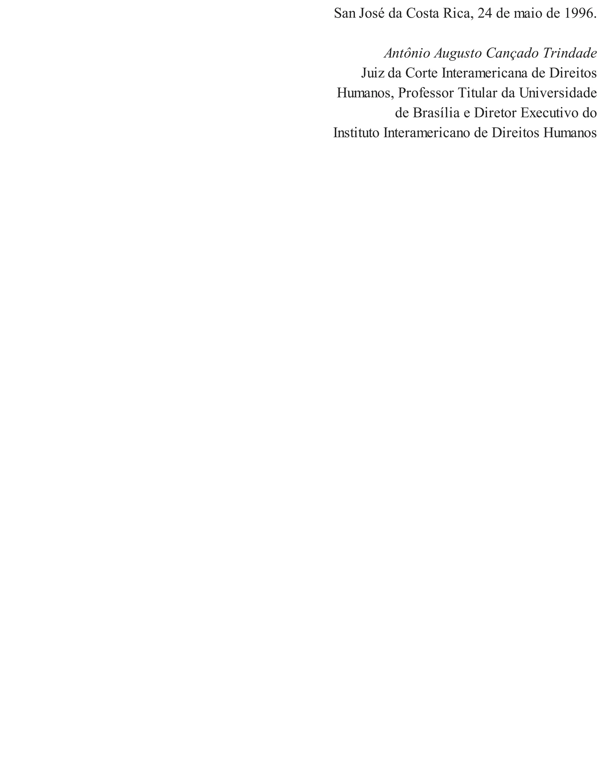 San José da Costa Rica, 24 de maio de 1996.
Antônio Augusto Cançado Trindade
Juiz da Corte Interamericana de Direitos
Humanos, Professor Titular da Universidade
de Brasília e Diretor Executivo do
Instituto Interamericano de Direitos Humanos
 