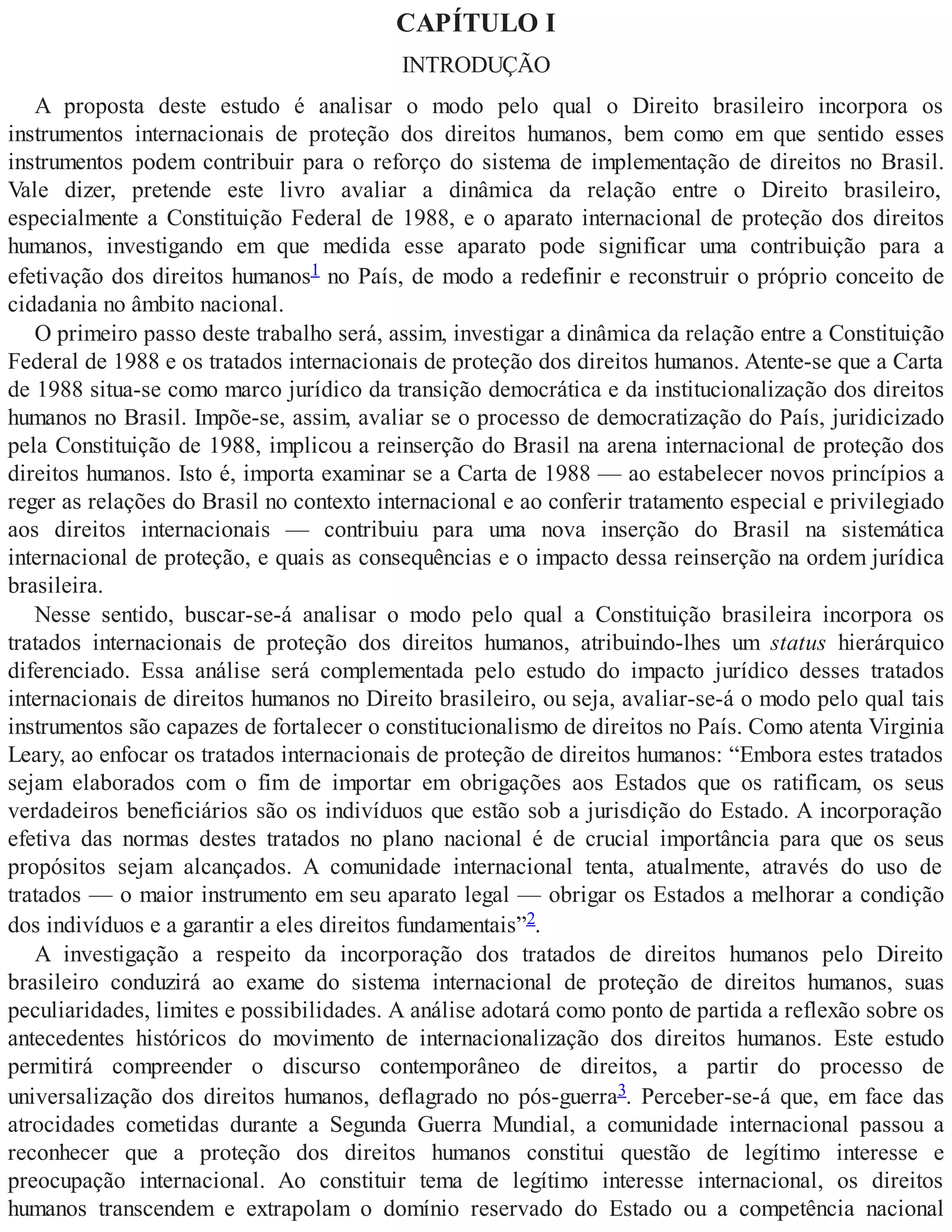 CAPÍTULO I
INTRODUÇÃO
A proposta deste estudo é analisar o modo pelo qual o Direito brasileiro incorpora os
instrumentos internacionais de proteção dos direitos humanos, bem como em que sentido esses
instrumentos podem contribuir para o reforço do sistema de implementação de direitos no Brasil.
Vale dizer, pretende este livro avaliar a dinâmica da relação entre o Direito brasileiro,
especialmente a Constituição Federal de 1988, e o aparato internacional de proteção dos direitos
humanos, investigando em que medida esse aparato pode significar uma contribuição para a
efetivação dos direitos humanos1 no País, de modo a redefinir e reconstruir o próprio conceito de
cidadania no âmbito nacional.
O primeiro passo deste trabalho será, assim, investigar a dinâmica da relação entre a Constituição
Federal de 1988 e os tratados internacionais de proteção dos direitos humanos. Atente-se que a Carta
de 1988 situa-se como marco jurídico da transição democrática e da institucionalização dos direitos
humanos no Brasil. Impõe-se, assim, avaliar se o processo de democratização do País, juridicizado
pela Constituição de 1988, implicou a reinserção do Brasil na arena internacional de proteção dos
direitos humanos. Isto é, importa examinar se a Carta de 1988 — ao estabelecer novos princípios a
reger as relações do Brasil no contexto internacional e ao conferir tratamento especial e privilegiado
aos direitos internacionais — contribuiu para uma nova inserção do Brasil na sistemática
internacional de proteção, e quais as consequências e o impacto dessa reinserção na ordem jurídica
brasileira.
Nesse sentido, buscar-se-á analisar o modo pelo qual a Constituição brasileira incorpora os
tratados internacionais de proteção dos direitos humanos, atribuindo-lhes um status hierárquico
diferenciado. Essa análise será complementada pelo estudo do impacto jurídico desses tratados
internacionais de direitos humanos no Direito brasileiro, ou seja, avaliar-se-á o modo pelo qual tais
instrumentos são capazes de fortalecer o constitucionalismo de direitos no País. Como atenta Virginia
Leary, ao enfocar os tratados internacionais de proteção de direitos humanos: “Embora estes tratados
sejam elaborados com o fim de importar em obrigações aos Estados que os ratificam, os seus
verdadeiros beneficiários são os indivíduos que estão sob a jurisdição do Estado. A incorporação
efetiva das normas destes tratados no plano nacional é de crucial importância para que os seus
propósitos sejam alcançados. A comunidade internacional tenta, atualmente, através do uso de
tratados — o maior instrumento em seu aparato legal — obrigar os Estados a melhorar a condição
dos indivíduos e a garantir a eles direitos fundamentais”2.
A investigação a respeito da incorporação dos tratados de direitos humanos pelo Direito
brasileiro conduzirá ao exame do sistema internacional de proteção de direitos humanos, suas
peculiaridades, limites e possibilidades. A análise adotará como ponto de partida a reflexão sobre os
antecedentes históricos do movimento de internacionalização dos direitos humanos. Este estudo
permitirá compreender o discurso contemporâneo de direitos, a partir do processo de
universalização dos direitos humanos, deflagrado no pós-guerra3. Perceber-se-á que, em face das
atrocidades cometidas durante a Segunda Guerra Mundial, a comunidade internacional passou a
reconhecer que a proteção dos direitos humanos constitui questão de legítimo interesse e
preocupação internacional. Ao constituir tema de legítimo interesse internacional, os direitos
humanos transcendem e extrapolam o domínio reservado do Estado ou a competência nacional
 