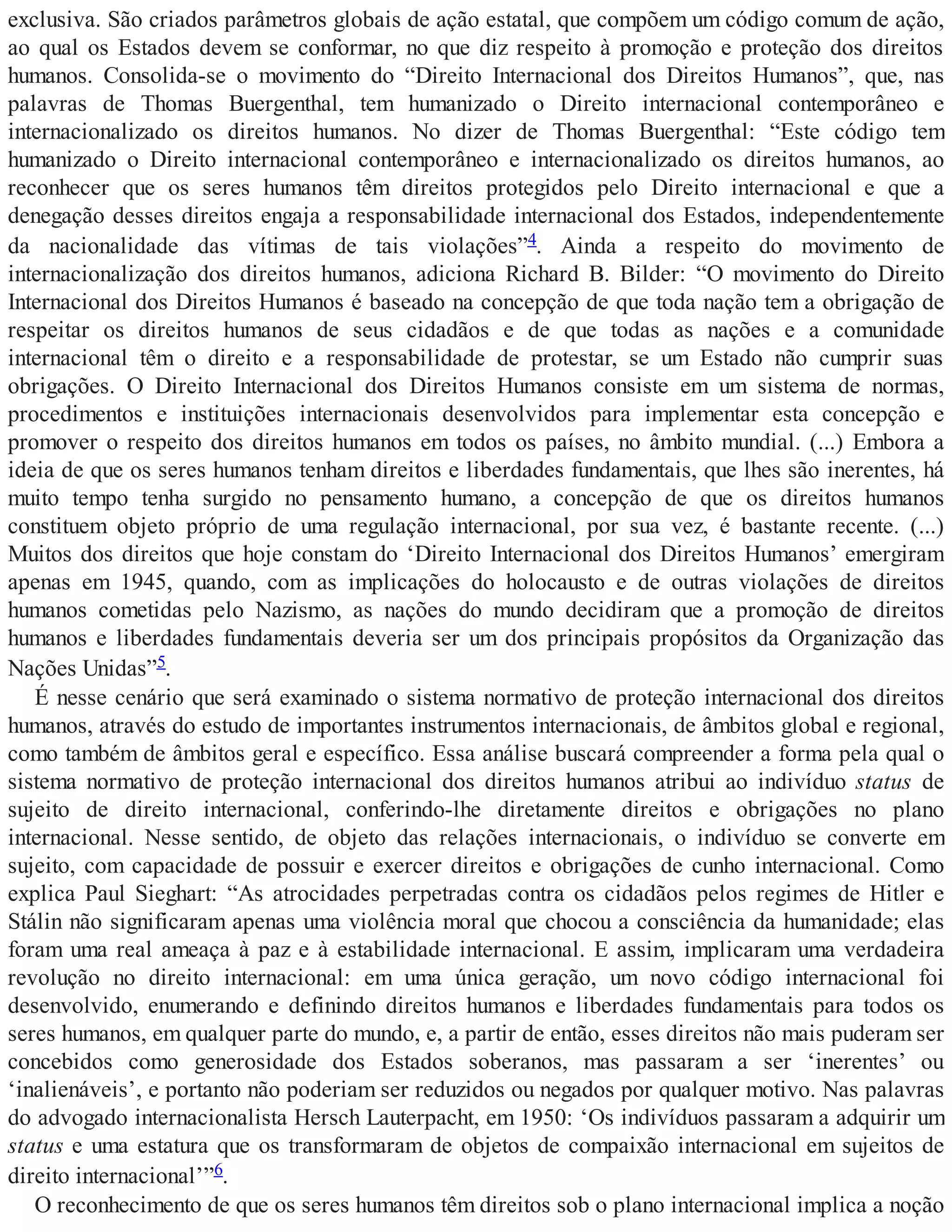 exclusiva. São criados parâmetros globais de ação estatal, que compõem um código comum de ação,
ao qual os Estados devem se conformar, no que diz respeito à promoção e proteção dos direitos
humanos. Consolida-se o movimento do “Direito Internacional dos Direitos Humanos”, que, nas
palavras de Thomas Buergenthal, tem humanizado o Direito internacional contemporâneo e
internacionalizado os direitos humanos. No dizer de Thomas Buergenthal: “Este código tem
humanizado o Direito internacional contemporâneo e internacionalizado os direitos humanos, ao
reconhecer que os seres humanos têm direitos protegidos pelo Direito internacional e que a
denegação desses direitos engaja a responsabilidade internacional dos Estados, independentemente
da nacionalidade das vítimas de tais violações”4. Ainda a respeito do movimento de
internacionalização dos direitos humanos, adiciona Richard B. Bilder: “O movimento do Direito
Internacional dos Direitos Humanos é baseado na concepção de que toda nação tem a obrigação de
respeitar os direitos humanos de seus cidadãos e de que todas as nações e a comunidade
internacional têm o direito e a responsabilidade de protestar, se um Estado não cumprir suas
obrigações. O Direito Internacional dos Direitos Humanos consiste em um sistema de normas,
procedimentos e instituições internacionais desenvolvidos para implementar esta concepção e
promover o respeito dos direitos humanos em todos os países, no âmbito mundial. (...) Embora a
ideia de que os seres humanos tenham direitos e liberdades fundamentais, que lhes são inerentes, há
muito tempo tenha surgido no pensamento humano, a concepção de que os direitos humanos
constituem objeto próprio de uma regulação internacional, por sua vez, é bastante recente. (...)
Muitos dos direitos que hoje constam do ‘Direito Internacional dos Direitos Humanos’ emergiram
apenas em 1945, quando, com as implicações do holocausto e de outras violações de direitos
humanos cometidas pelo Nazismo, as nações do mundo decidiram que a promoção de direitos
humanos e liberdades fundamentais deveria ser um dos principais propósitos da Organização das
Nações Unidas”5.
É nesse cenário que será examinado o sistema normativo de proteção internacional dos direitos
humanos, através do estudo de importantes instrumentos internacionais, de âmbitos global e regional,
como também de âmbitos geral e específico. Essa análise buscará compreender a forma pela qual o
sistema normativo de proteção internacional dos direitos humanos atribui ao indivíduo status de
sujeito de direito internacional, conferindo-lhe diretamente direitos e obrigações no plano
internacional. Nesse sentido, de objeto das relações internacionais, o indivíduo se converte em
sujeito, com capacidade de possuir e exercer direitos e obrigações de cunho internacional. Como
explica Paul Sieghart: “As atrocidades perpetradas contra os cidadãos pelos regimes de Hitler e
Stálin não significaram apenas uma violência moral que chocou a consciência da humanidade; elas
foram uma real ameaça à paz e à estabilidade internacional. E assim, implicaram uma verdadeira
revolução no direito internacional: em uma única geração, um novo código internacional foi
desenvolvido, enumerando e definindo direitos humanos e liberdades fundamentais para todos os
seres humanos, em qualquer parte do mundo, e, a partir de então, esses direitos não mais puderam ser
concebidos como generosidade dos Estados soberanos, mas passaram a ser ‘inerentes’ ou
‘inalienáveis’, e portanto não poderiam ser reduzidos ou negados por qualquer motivo. Nas palavras
do advogado internacionalista Hersch Lauterpacht, em 1950: ‘Os indivíduos passaram a adquirir um
status e uma estatura que os transformaram de objetos de compaixão internacional em sujeitos de
direito internacional’”6.
O reconhecimento de que os seres humanos têm direitos sob o plano internacional implica a noção
 