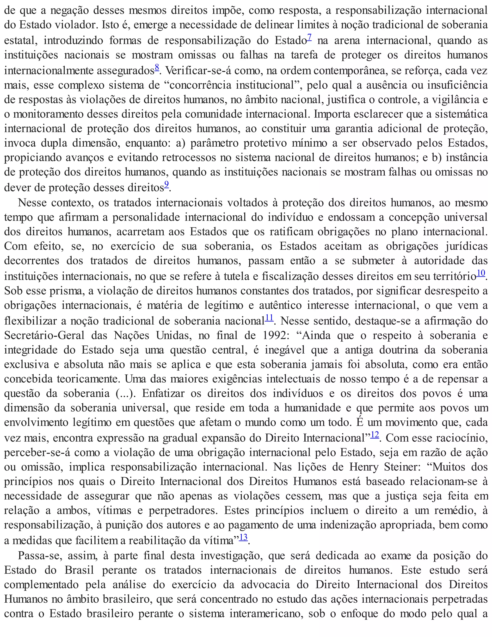 de que a negação desses mesmos direitos impõe, como resposta, a responsabilização internacional
do Estado violador. Isto é, emerge a necessidade de delinear limites à noção tradicional de soberania
estatal, introduzindo formas de responsabilização do Estado7 na arena internacional, quando as
instituições nacionais se mostram omissas ou falhas na tarefa de proteger os direitos humanos
internacionalmente assegurados8. Verificar-se-á como, na ordem contemporânea, se reforça, cada vez
mais, esse complexo sistema de “concorrência institucional”, pelo qual a ausência ou insuficiência
de respostas às violações de direitos humanos, no âmbito nacional, justifica o controle, a vigilância e
o monitoramento desses direitos pela comunidade internacional. Importa esclarecer que a sistemática
internacional de proteção dos direitos humanos, ao constituir uma garantia adicional de proteção,
invoca dupla dimensão, enquanto: a) parâmetro protetivo mínimo a ser observado pelos Estados,
propiciando avanços e evitando retrocessos no sistema nacional de direitos humanos; e b) instância
de proteção dos direitos humanos, quando as instituições nacionais se mostram falhas ou omissas no
dever de proteção desses direitos9.
Nesse contexto, os tratados internacionais voltados à proteção dos direitos humanos, ao mesmo
tempo que afirmam a personalidade internacional do indivíduo e endossam a concepção universal
dos direitos humanos, acarretam aos Estados que os ratificam obrigações no plano internacional.
Com efeito, se, no exercício de sua soberania, os Estados aceitam as obrigações jurídicas
decorrentes dos tratados de direitos humanos, passam então a se submeter à autoridade das
instituições internacionais, no que se refere à tutela e fiscalização desses direitos em seu território10.
Sob esse prisma, a violação de direitos humanos constantes dos tratados, por significar desrespeito a
obrigações internacionais, é matéria de legítimo e autêntico interesse internacional, o que vem a
flexibilizar a noção tradicional de soberania nacional11. Nesse sentido, destaque-se a afirmação do
Secretário-Geral das Nações Unidas, no final de 1992: “Ainda que o respeito à soberania e
integridade do Estado seja uma questão central, é inegável que a antiga doutrina da soberania
exclusiva e absoluta não mais se aplica e que esta soberania jamais foi absoluta, como era então
concebida teoricamente. Uma das maiores exigências intelectuais de nosso tempo é a de repensar a
questão da soberania (...). Enfatizar os direitos dos indivíduos e os direitos dos povos é uma
dimensão da soberania universal, que reside em toda a humanidade e que permite aos povos um
envolvimento legítimo em questões que afetam o mundo como um todo. É um movimento que, cada
vez mais, encontra expressão na gradual expansão do Direito Internacional”12. Com esse raciocínio,
perceber-se-á como a violação de uma obrigação internacional pelo Estado, seja em razão de ação
ou omissão, implica responsabilização internacional. Nas lições de Henry Steiner: “Muitos dos
princípios nos quais o Direito Internacional dos Direitos Humanos está baseado relacionam-se à
necessidade de assegurar que não apenas as violações cessem, mas que a justiça seja feita em
relação a ambos, vítimas e perpetradores. Estes princípios incluem o direito a um remédio, à
responsabilização, à punição dos autores e ao pagamento de uma indenização apropriada, bem como
a medidas que facilitem a reabilitação da vítima”13.
Passa-se, assim, à parte final desta investigação, que será dedicada ao exame da posição do
Estado do Brasil perante os tratados internacionais de direitos humanos. Este estudo será
complementado pela análise do exercício da advocacia do Direito Internacional dos Direitos
Humanos no âmbito brasileiro, que será concentrado no estudo das ações internacionais perpetradas
contra o Estado brasileiro perante o sistema interamericano, sob o enfoque do modo pelo qual a
 