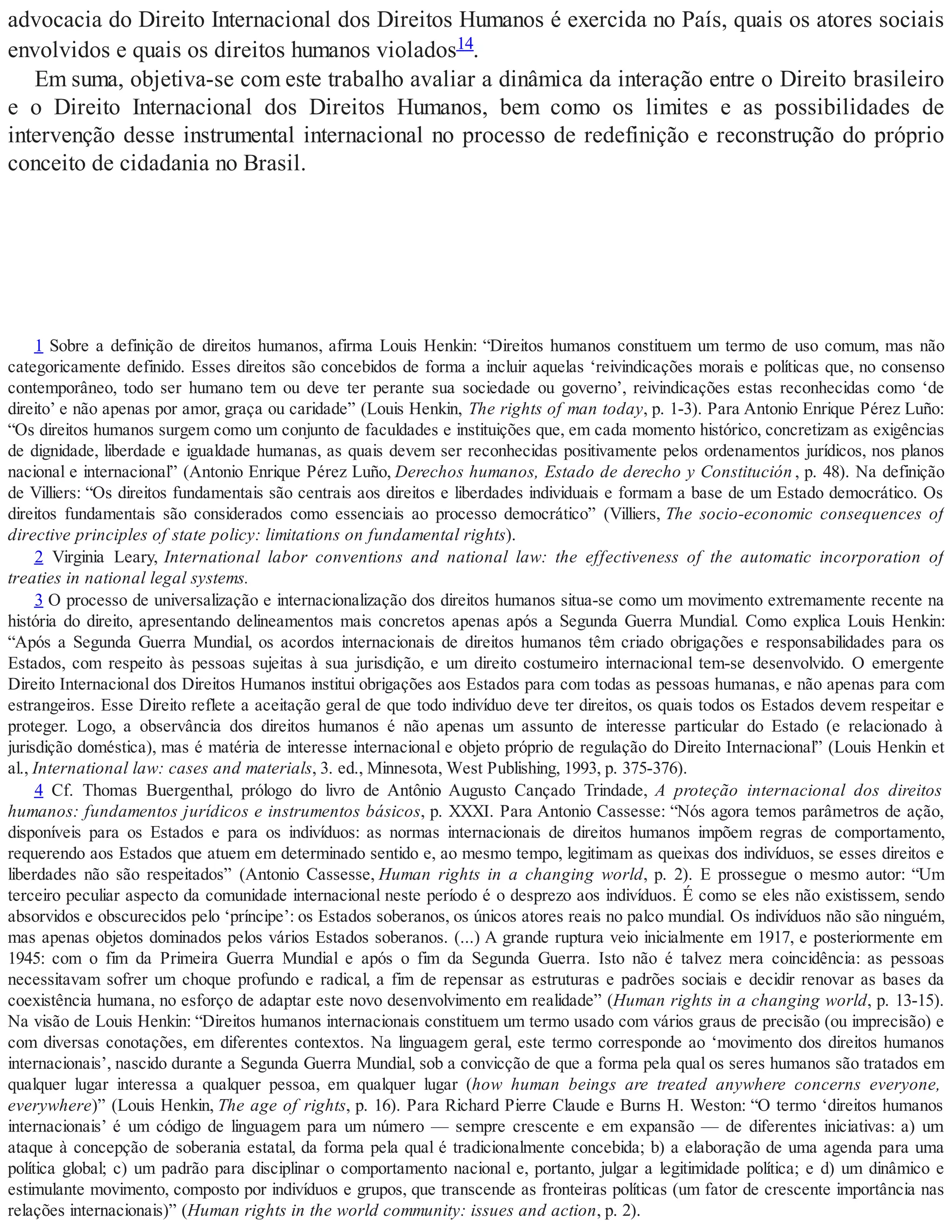 advocacia do Direito Internacional dos Direitos Humanos é exercida no País, quais os atores sociais
envolvidos e quais os direitos humanos violados14.
Em suma, objetiva-se com este trabalho avaliar a dinâmica da interação entre o Direito brasileiro
e o Direito Internacional dos Direitos Humanos, bem como os limites e as possibilidades de
intervenção desse instrumental internacional no processo de redefinição e reconstrução do próprio
conceito de cidadania no Brasil.
1 Sobre a definição de direitos humanos, afirma Louis Henkin: “Direitos humanos constituem um termo de uso comum, mas não
categoricamente definido. Esses direitos são concebidos de forma a incluir aquelas ‘reivindicações morais e políticas que, no consenso
contemporâneo, todo ser humano tem ou deve ter perante sua sociedade ou governo’, reivindicações estas reconhecidas como ‘de
direito’ e não apenas por amor, graça ou caridade” (Louis Henkin, The rights of man today, p. 1-3). Para Antonio Enrique Pérez Luño:
“Os direitos humanos surgem como um conjunto de faculdades e instituições que, em cada momento histórico, concretizam as exigências
de dignidade, liberdade e igualdade humanas, as quais devem ser reconhecidas positivamente pelos ordenamentos jurídicos, nos planos
nacional e internacional” (Antonio Enrique Pérez Luño, Derechos humanos, Estado de derecho y Constitución , p. 48). Na definição
de Villiers: “Os direitos fundamentais são centrais aos direitos e liberdades individuais e formam a base de um Estado democrático. Os
direitos fundamentais são considerados como essenciais ao processo democrático” (Villiers, The socio-economic consequences of
directive principles of state policy: limitations on fundamental rights).
2 Virginia Leary, International labor conventions and national law: the effectiveness of the automatic incorporation of
treaties in national legal systems.
3 O processo de universalização e internacionalização dos direitos humanos situa-se como um movimento extremamente recente na
história do direito, apresentando delineamentos mais concretos apenas após a Segunda Guerra Mundial. Como explica Louis Henkin:
“Após a Segunda Guerra Mundial, os acordos internacionais de direitos humanos têm criado obrigações e responsabilidades para os
Estados, com respeito às pessoas sujeitas à sua jurisdição, e um direito costumeiro internacional tem-se desenvolvido. O emergente
Direito Internacional dos Direitos Humanos institui obrigações aos Estados para com todas as pessoas humanas, e não apenas para com
estrangeiros. Esse Direito reflete a aceitação geral de que todo indivíduo deve ter direitos, os quais todos os Estados devem respeitar e
proteger. Logo, a observância dos direitos humanos é não apenas um assunto de interesse particular do Estado (e relacionado à
jurisdição doméstica), mas é matéria de interesse internacional e objeto próprio de regulação do Direito Internacional” (Louis Henkin et
al., International law: cases and materials, 3. ed., Minnesota, West Publishing, 1993, p. 375-376).
4 Cf. Thomas Buergenthal, prólogo do livro de Antônio Augusto Cançado Trindade, A proteção internacional dos direitos
humanos: fundamentos jurídicos e instrumentos básicos, p. XXXI. Para Antonio Cassesse: “Nós agora temos parâmetros de ação,
disponíveis para os Estados e para os indivíduos: as normas internacionais de direitos humanos impõem regras de comportamento,
requerendo aos Estados que atuem em determinado sentido e, ao mesmo tempo, legitimam as queixas dos indivíduos, se esses direitos e
liberdades não são respeitados” (Antonio Cassesse, Human rights in a changing world, p. 2). E prossegue o mesmo autor: “Um
terceiro peculiar aspecto da comunidade internacional neste período é o desprezo aos indivíduos. É como se eles não existissem, sendo
absorvidos e obscurecidos pelo ‘príncipe’: os Estados soberanos, os únicos atores reais no palco mundial. Os indivíduos não são ninguém,
mas apenas objetos dominados pelos vários Estados soberanos. (...) A grande ruptura veio inicialmente em 1917, e posteriormente em
1945: com o fim da Primeira Guerra Mundial e após o fim da Segunda Guerra. Isto não é talvez mera coincidência: as pessoas
necessitavam sofrer um choque profundo e radical, a fim de repensar as estruturas e padrões sociais e decidir renovar as bases da
coexistência humana, no esforço de adaptar este novo desenvolvimento em realidade” (Human rights in a changing world, p. 13-15).
Na visão de Louis Henkin: “Direitos humanos internacionais constituem um termo usado com vários graus de precisão (ou imprecisão) e
com diversas conotações, em diferentes contextos. Na linguagem geral, este termo corresponde ao ‘movimento dos direitos humanos
internacionais’, nascido durante a Segunda Guerra Mundial, sob a convicção de que a forma pela qual os seres humanos são tratados em
qualquer lugar interessa a qualquer pessoa, em qualquer lugar (how human beings are treated anywhere concerns everyone,
everywhere)” (Louis Henkin, The age of rights, p. 16). Para Richard Pierre Claude e Burns H. Weston: “O termo ‘direitos humanos
internacionais’ é um código de linguagem para um número — sempre crescente e em expansão — de diferentes iniciativas: a) um
ataque à concepção de soberania estatal, da forma pela qual é tradicionalmente concebida; b) a elaboração de uma agenda para uma
política global; c) um padrão para disciplinar o comportamento nacional e, portanto, julgar a legitimidade política; e d) um dinâmico e
estimulante movimento, composto por indivíduos e grupos, que transcende as fronteiras políticas (um fator de crescente importância nas
relações internacionais)” (Human rights in the world community: issues and action, p. 2).
 