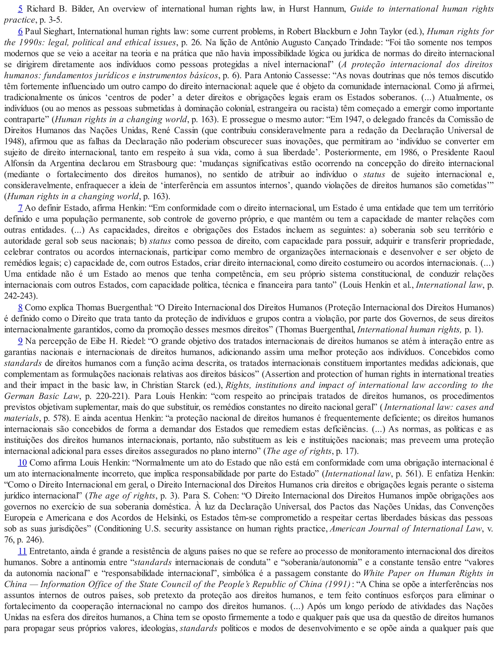 5 Richard B. Bilder, An overview of international human rights law, in Hurst Hannum, Guide to international human rights
practice, p. 3-5.
6 Paul Sieghart, International human rights law: some current problems, in Robert Blackburn e John Taylor (ed.), Human rights for
the 1990s: legal, political and ethical issues, p. 26. Na lição de Antônio Augusto Cançado Trindade: “Foi tão somente nos tempos
modernos que se veio a aceitar na teoria e na prática que não havia impossibilidade lógica ou jurídica de normas do direito internacional
se dirigirem diretamente aos indivíduos como pessoas protegidas a nível internacional” (A proteção internacional dos direitos
humanos: fundamentos jurídicos e instrumentos básicos, p. 6). Para Antonio Cassesse: “As novas doutrinas que nós temos discutido
têm fortemente influenciado um outro campo do direito internacional: aquele que é objeto da comunidade internacional. Como já afirmei,
tradicionalmente os únicos ‘centros de poder’ a deter direitos e obrigações legais eram os Estados soberanos. (...) Atualmente, os
indivíduos (ou ao menos as pessoas submetidas à dominação colonial, estrangeira ou racista) têm começado a emergir como importante
contraparte” (Human rights in a changing world, p. 163). E prossegue o mesmo autor: “Em 1947, o delegado francês da Comissão de
Direitos Humanos das Nações Unidas, René Cassin (que contribuiu consideravelmente para a redação da Declaração Universal de
1948), afirmou que as falhas da Declaração não poderiam obscurecer suas inovações, que permitiram ao ‘indivíduo se converter em
sujeito de direito internacional, tanto em respeito à sua vida, como à sua liberdade’. Posteriormente, em 1986, o Presidente Raoul
Alfonsín da Argentina declarou em Strasbourg que: ‘mudanças significativas estão ocorrendo na concepção do direito internacional
(mediante o fortalecimento dos direitos humanos), no sentido de atribuir ao indivíduo o status de sujeito internacional e,
consideravelmente, enfraquecer a ideia de ‘interferência em assuntos internos’, quando violações de direitos humanos são cometidas’”
(Human rights in a changing world, p. 163).
7 Ao definir Estado, afirma Henkin: “Em conformidade com o direito internacional, um Estado é uma entidade que tem um território
definido e uma população permanente, sob controle de governo próprio, e que mantém ou tem a capacidade de manter relações com
outras entidades. (...) As capacidades, direitos e obrigações dos Estados incluem as seguintes: a) soberania sob seu território e
autoridade geral sob seus nacionais; b) status como pessoa de direito, com capacidade para possuir, adquirir e transferir propriedade,
celebrar contratos ou acordos internacionais, participar como membro de organizações internacionais e desenvolver e ser objeto de
remédios legais; c) capacidade de, com outros Estados, criar direito internacional, como direito costumeiro ou acordos internacionais. (...)
Uma entidade não é um Estado ao menos que tenha competência, em seu próprio sistema constitucional, de conduzir relações
internacionais com outros Estados, com capacidade política, técnica e financeira para tanto” (Louis Henkin et al., International law, p.
242-243).
8 Como explica Thomas Buergenthal: “O Direito Internacional dos Direitos Humanos (Proteção Internacional dos Direitos Humanos)
é definido como o Direito que trata tanto da proteção de indivíduos e grupos contra a violação, por parte dos Governos, de seus direitos
internacionalmente garantidos, como da promoção desses mesmos direitos” (Thomas Buergenthal, International human rights, p. 1).
9 Na percepção de Eibe H. Riedel: “O grande objetivo dos tratados internacionais de direitos humanos se atém à interação entre as
garantias nacionais e internacionais de direitos humanos, adicionando assim uma melhor proteção aos indivíduos. Concebidos como
standards de direitos humanos com a função acima descrita, os tratados internacionais constituem importantes medidas adicionais, que
complementam as formulações nacionais relativas aos direitos básicos” (Assertion and protection of human rights in international treaties
and their impact in the basic law, in Christian Starck (ed.), Rights, institutions and impact of international law according to the
German Basic Law, p. 220-221). Para Louis Henkin: “com respeito ao principais tratados de direitos humanos, os procedimentos
previstos objetivam suplementar, mais do que substituir, os remédios constantes no direito nacional geral” (International law: cases and
materials, p. 578). E ainda acentua Henkin: “a proteção nacional de direitos humanos é frequentemente deficiente; os direitos humanos
internacionais são concebidos de forma a demandar dos Estados que remediem estas deficiências. (...) As normas, as políticas e as
instituições dos direitos humanos internacionais, portanto, não substituem as leis e instituições nacionais; mas preveem uma proteção
internacional adicional para esses direitos assegurados no plano interno” (The age of rights, p. 17).
10 Como afirma Louis Henkin: “Normalmente um ato do Estado que não está em conformidade com uma obrigação internacional é
um ato internacionalmente incorreto, que implica responsabilidade por parte do Estado” (International law, p. 561). E enfatiza Henkin:
“Como o Direito Internacional em geral, o Direito Internacional dos Direitos Humanos cria direitos e obrigações legais perante o sistema
jurídico internacional” (The age of rights, p. 3). Para S. Cohen: “O Direito Internacional dos Direitos Humanos impõe obrigações aos
governos no exercício de sua soberania doméstica. À luz da Declaração Universal, dos Pactos das Nações Unidas, das Convenções
Europeia e Americana e dos Acordos de Helsinki, os Estados têm-se comprometido a respeitar certas liberdades básicas das pessoas
sob as suas jurisdições” (Conditioning U.S. security assistance on human rights practice, American Journal of International Law, v.
76, p. 246).
11 Entretanto, ainda é grande a resistência de alguns países no que se refere ao processo de monitoramento internacional dos direitos
humanos. Sobre a antinomia entre “standards internacionais de conduta” e “soberania/autonomia” e a constante tensão entre “valores
da autonomia nacional” e “responsabilidade internacional”, simbólica é a passagem constante do White Paper on Human Rights in
China — Information Office of the State Council of the People’s Republic of China (1991): “A China se opõe a interferências nos
assuntos internos de outros países, sob pretexto da proteção aos direitos humanos, e tem feito contínuos esforços para eliminar o
fortalecimento da cooperação internacional no campo dos direitos humanos. (...) Após um longo período de atividades das Nações
Unidas na esfera dos direitos humanos, a China tem se oposto firmemente a todo e qualquer país que usa da questão de direitos humanos
para propagar seus próprios valores, ideologias, standards políticos e modos de desenvolvimento e se opõe ainda a qualquer país que
 