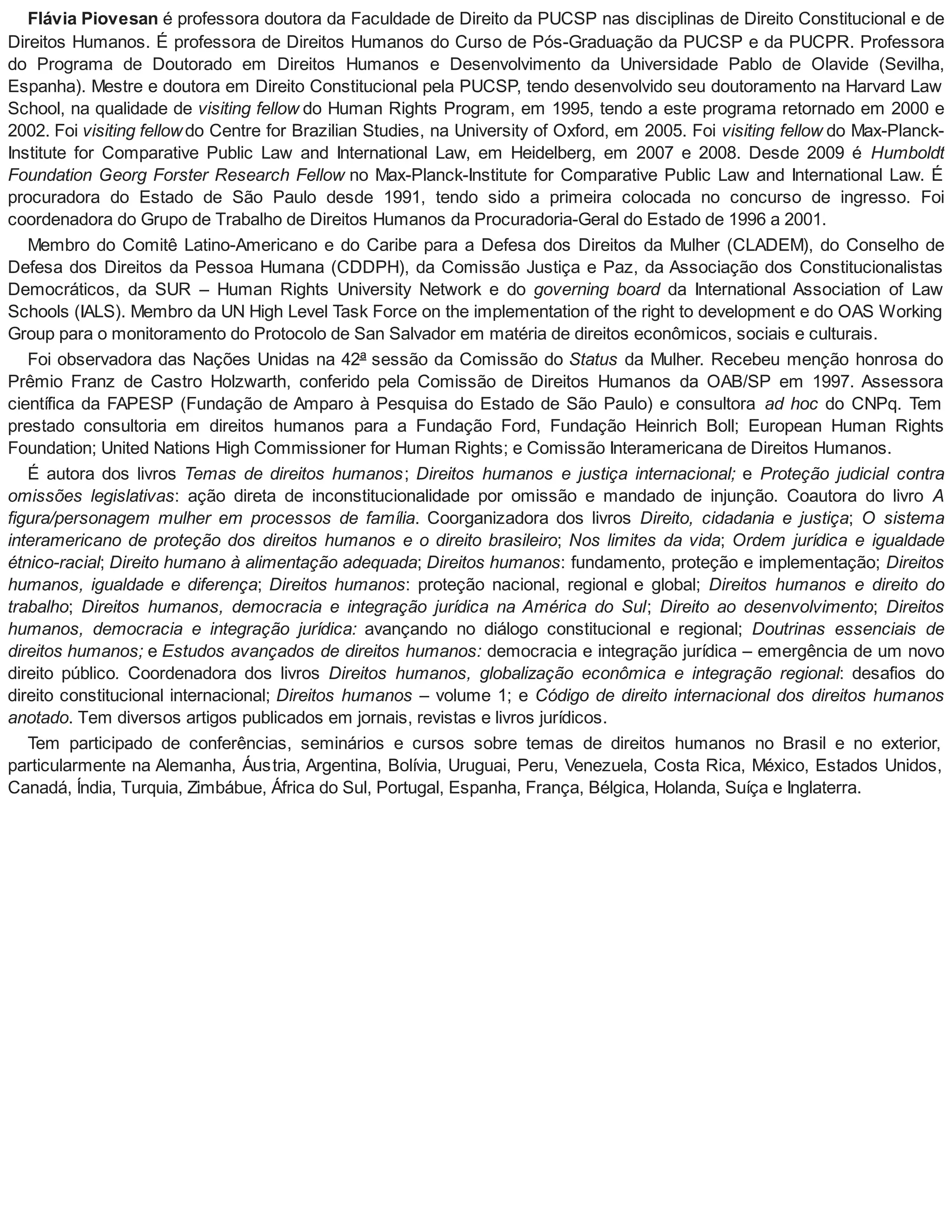 Flávia Piovesan é professora doutora da Faculdade de Direito da PUCSP nas disciplinas de Direito Constitucional e de
Direitos Humanos. É professora de Direitos Humanos do Curso de Pós-Graduação da PUCSP e da PUCPR. Professora
do Programa de Doutorado em Direitos Humanos e Desenvolvimento da Universidade Pablo de Olavide (Sevilha,
Espanha). Mestre e doutora em Direito Constitucional pela PUCSP, tendo desenvolvido seu doutoramento na Harvard Law
School, na qualidade de visiting fellow do Human Rights Program, em 1995, tendo a este programa retornado em 2000 e
2002. Foi visiting fellowdo Centre for Brazilian Studies, na University of Oxford, em 2005. Foi visiting fellow do Max-Planck-
Institute for Comparative Public Law and International Law, em Heidelberg, em 2007 e 2008. Desde 2009 é Humboldt
Foundation Georg Forster Research Fellow no Max-Planck-Institute for Comparative Public Law and International Law. É
procuradora do Estado de São Paulo desde 1991, tendo sido a primeira colocada no concurso de ingresso. Foi
coordenadora do Grupo de Trabalho de Direitos Humanos da Procuradoria-Geral do Estado de 1996 a 2001.
Membro do Comitê Latino-Americano e do Caribe para a Defesa dos Direitos da Mulher (CLADEM), do Conselho de
Defesa dos Direitos da Pessoa Humana (CDDPH), da Comissão Justiça e Paz, da Associação dos Constitucionalistas
Democráticos, da SUR – Human Rights University Network e do governing board da International Association of Law
Schools (IALS). Membro da UN High Level Task Force on the implementation of the right to development e do OAS Working
Group para o monitoramento do Protocolo de San Salvador em matéria de direitos econômicos, sociais e culturais.
Foi observadora das Nações Unidas na 42ª sessão da Comissão do Status da Mulher. Recebeu menção honrosa do
Prêmio Franz de Castro Holzwarth, conferido pela Comissão de Direitos Humanos da OAB/SP em 1997. Assessora
científica da FAPESP (Fundação de Amparo à Pesquisa do Estado de São Paulo) e consultora ad hoc do CNPq. Tem
prestado consultoria em direitos humanos para a Fundação Ford, Fundação Heinrich Boll; European Human Rights
Foundation; United Nations High Commissioner for Human Rights; e Comissão Interamericana de Direitos Humanos.
É autora dos livros Temas de direitos humanos; Direitos humanos e justiça internacional; e Proteção judicial contra
omissões legislativas: ação direta de inconstitucionalidade por omissão e mandado de injunção. Coautora do livro A
figura/personagem mulher em processos de família. Coorganizadora dos livros Direito, cidadania e justiça; O sistema
interamericano de proteção dos direitos humanos e o direito brasileiro; Nos limites da vida; Ordem jurídica e igualdade
étnico-racial; Direito humano à alimentação adequada; Direitos humanos: fundamento, proteção e implementação; Direitos
humanos, igualdade e diferença; Direitos humanos: proteção nacional, regional e global; Direitos humanos e direito do
trabalho; Direitos humanos, democracia e integração jurídica na América do Sul; Direito ao desenvolvimento; Direitos
humanos, democracia e integração jurídica: avançando no diálogo constitucional e regional; Doutrinas essenciais de
direitos humanos; e Estudos avançados de direitos humanos: democracia e integração jurídica – emergência de um novo
direito público. Coordenadora dos livros Direitos humanos, globalização econômica e integração regional: desafios do
direito constitucional internacional; Direitos humanos – volume 1; e Código de direito internacional dos direitos humanos
anotado. Tem diversos artigos publicados em jornais, revistas e livros jurídicos.
Tem participado de conferências, seminários e cursos sobre temas de direitos humanos no Brasil e no exterior,
particularmente na Alemanha, Áustria, Argentina, Bolívia, Uruguai, Peru, Venezuela, Costa Rica, México, Estados Unidos,
Canadá, Índia, Turquia, Zimbábue, África do Sul, Portugal, Espanha, França, Bélgica, Holanda, Suíça e Inglaterra.
 