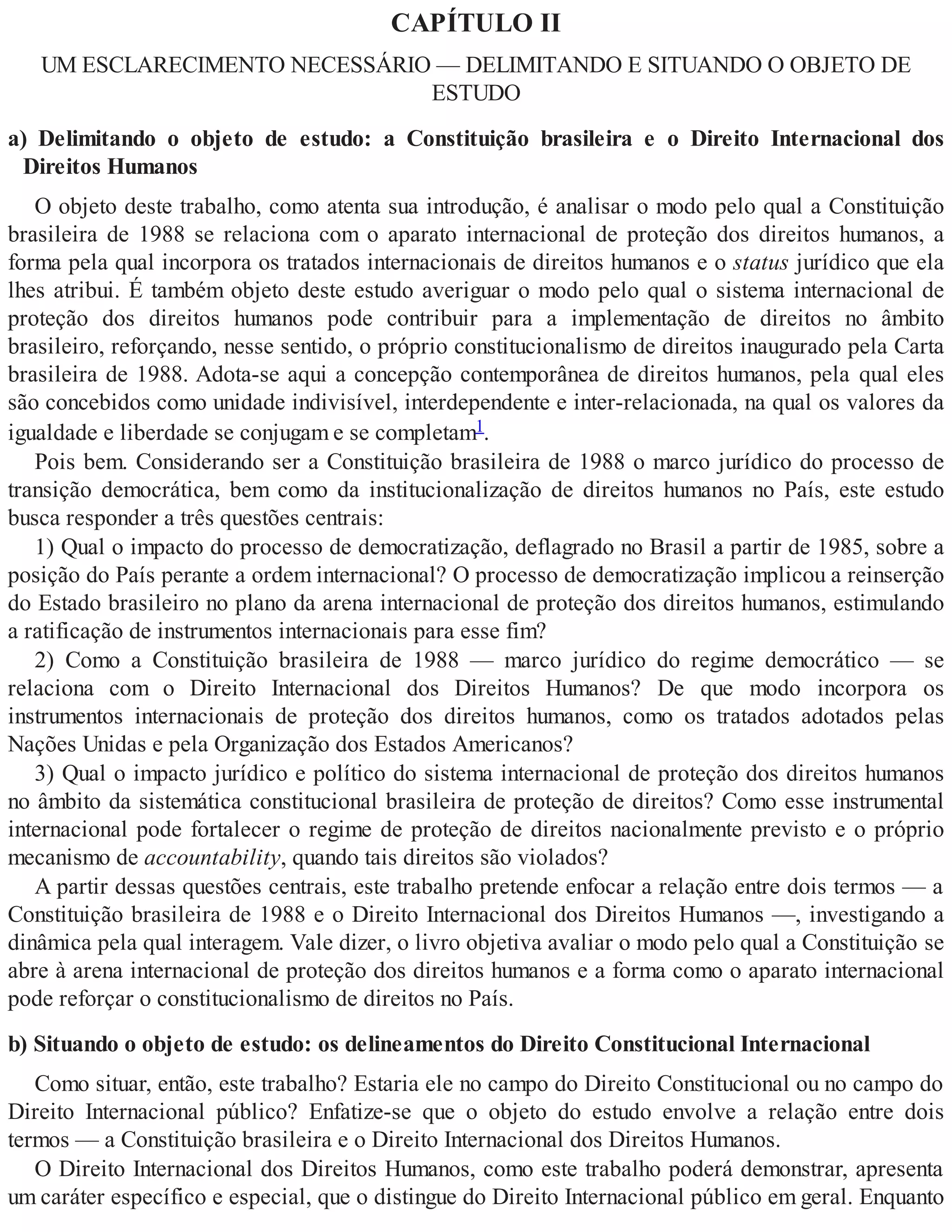 CAPÍTULO II
UM ESCLARECIMENTO NECESSÁRIO — DELIMITANDO E SITUANDO O OBJETO DE
ESTUDO
a) Delimitando o objeto de estudo: a Constituição brasileira e o Direito Internacional dos
Direitos Humanos
O objeto deste trabalho, como atenta sua introdução, é analisar o modo pelo qual a Constituição
brasileira de 1988 se relaciona com o aparato internacional de proteção dos direitos humanos, a
forma pela qual incorpora os tratados internacionais de direitos humanos e o status jurídico que ela
lhes atribui. É também objeto deste estudo averiguar o modo pelo qual o sistema internacional de
proteção dos direitos humanos pode contribuir para a implementação de direitos no âmbito
brasileiro, reforçando, nesse sentido, o próprio constitucionalismo de direitos inaugurado pela Carta
brasileira de 1988. Adota-se aqui a concepção contemporânea de direitos humanos, pela qual eles
são concebidos como unidade indivisível, interdependente e inter-relacionada, na qual os valores da
igualdade e liberdade se conjugam e se completam1.
Pois bem. Considerando ser a Constituição brasileira de 1988 o marco jurídico do processo de
transição democrática, bem como da institucionalização de direitos humanos no País, este estudo
busca responder a três questões centrais:
1) Qual o impacto do processo de democratização, deflagrado no Brasil a partir de 1985, sobre a
posição do País perante a ordem internacional? O processo de democratização implicou a reinserção
do Estado brasileiro no plano da arena internacional de proteção dos direitos humanos, estimulando
a ratificação de instrumentos internacionais para esse fim?
2) Como a Constituição brasileira de 1988 — marco jurídico do regime democrático — se
relaciona com o Direito Internacional dos Direitos Humanos? De que modo incorpora os
instrumentos internacionais de proteção dos direitos humanos, como os tratados adotados pelas
Nações Unidas e pela Organização dos Estados Americanos?
3) Qual o impacto jurídico e político do sistema internacional de proteção dos direitos humanos
no âmbito da sistemática constitucional brasileira de proteção de direitos? Como esse instrumental
internacional pode fortalecer o regime de proteção de direitos nacionalmente previsto e o próprio
mecanismo de accountability, quando tais direitos são violados?
A partir dessas questões centrais, este trabalho pretende enfocar a relação entre dois termos — a
Constituição brasileira de 1988 e o Direito Internacional dos Direitos Humanos —, investigando a
dinâmica pela qual interagem. Vale dizer, o livro objetiva avaliar o modo pelo qual a Constituição se
abre à arena internacional de proteção dos direitos humanos e a forma como o aparato internacional
pode reforçar o constitucionalismo de direitos no País.
b) Situando o objeto de estudo: os delineamentos do Direito Constitucional Internacional
Como situar, então, este trabalho? Estaria ele no campo do Direito Constitucional ou no campo do
Direito Internacional público? Enfatize-se que o objeto do estudo envolve a relação entre dois
termos — a Constituição brasileira e o Direito Internacional dos Direitos Humanos.
O Direito Internacional dos Direitos Humanos, como este trabalho poderá demonstrar, apresenta
um caráter específico e especial, que o distingue do Direito Internacional público em geral. Enquanto
 