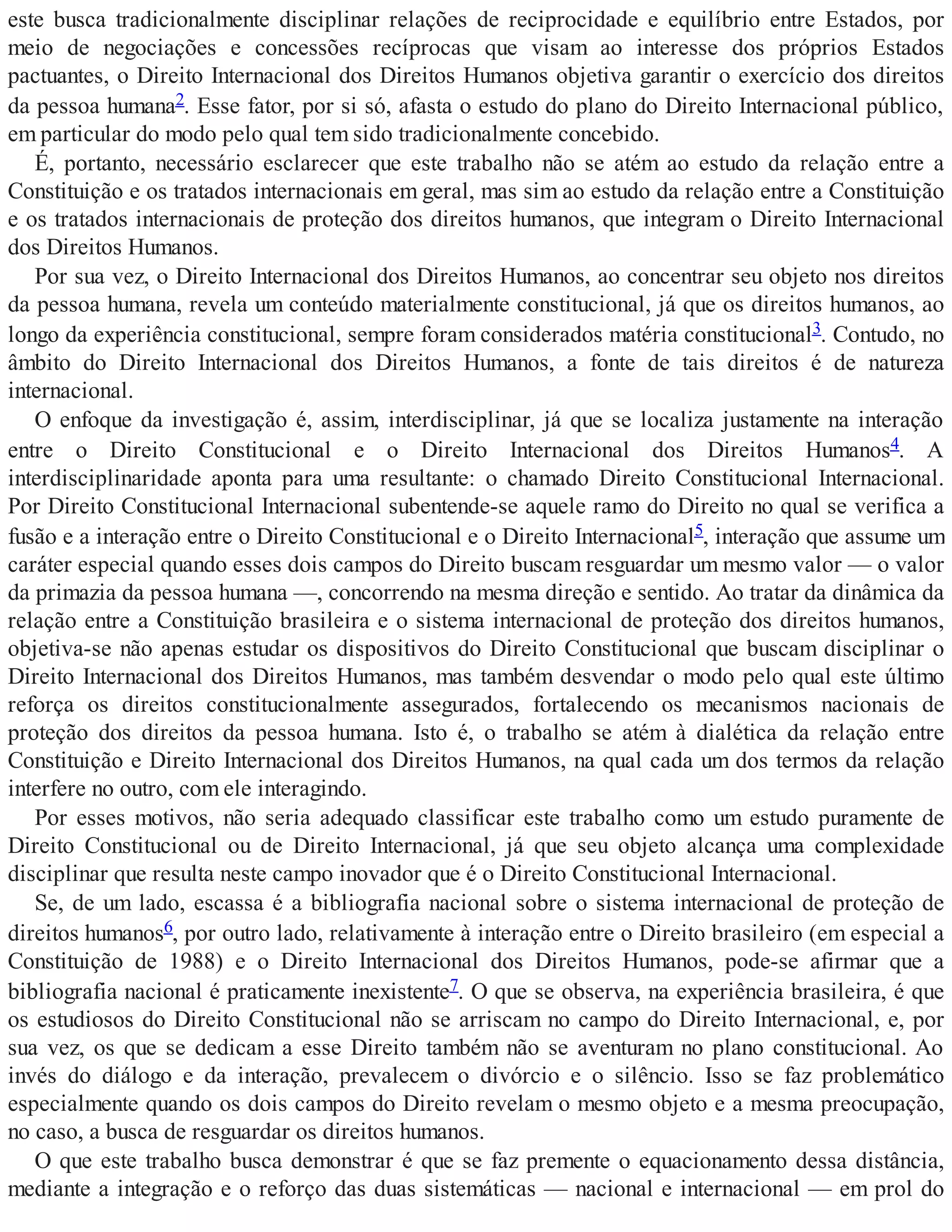este busca tradicionalmente disciplinar relações de reciprocidade e equilíbrio entre Estados, por
meio de negociações e concessões recíprocas que visam ao interesse dos próprios Estados
pactuantes, o Direito Internacional dos Direitos Humanos objetiva garantir o exercício dos direitos
da pessoa humana2. Esse fator, por si só, afasta o estudo do plano do Direito Internacional público,
em particular do modo pelo qual tem sido tradicionalmente concebido.
É, portanto, necessário esclarecer que este trabalho não se atém ao estudo da relação entre a
Constituição e os tratados internacionais em geral, mas sim ao estudo da relação entre a Constituição
e os tratados internacionais de proteção dos direitos humanos, que integram o Direito Internacional
dos Direitos Humanos.
Por sua vez, o Direito Internacional dos Direitos Humanos, ao concentrar seu objeto nos direitos
da pessoa humana, revela um conteúdo materialmente constitucional, já que os direitos humanos, ao
longo da experiência constitucional, sempre foram considerados matéria constitucional3. Contudo, no
âmbito do Direito Internacional dos Direitos Humanos, a fonte de tais direitos é de natureza
internacional.
O enfoque da investigação é, assim, interdisciplinar, já que se localiza justamente na interação
entre o Direito Constitucional e o Direito Internacional dos Direitos Humanos4. A
interdisciplinaridade aponta para uma resultante: o chamado Direito Constitucional Internacional.
Por Direito Constitucional Internacional subentende-se aquele ramo do Direito no qual se verifica a
fusão e a interação entre o Direito Constitucional e o Direito Internacional5, interação que assume um
caráter especial quando esses dois campos do Direito buscam resguardar um mesmo valor — o valor
da primazia da pessoa humana —, concorrendo na mesma direção e sentido. Ao tratar da dinâmica da
relação entre a Constituição brasileira e o sistema internacional de proteção dos direitos humanos,
objetiva-se não apenas estudar os dispositivos do Direito Constitucional que buscam disciplinar o
Direito Internacional dos Direitos Humanos, mas também desvendar o modo pelo qual este último
reforça os direitos constitucionalmente assegurados, fortalecendo os mecanismos nacionais de
proteção dos direitos da pessoa humana. Isto é, o trabalho se atém à dialética da relação entre
Constituição e Direito Internacional dos Direitos Humanos, na qual cada um dos termos da relação
interfere no outro, com ele interagindo.
Por esses motivos, não seria adequado classificar este trabalho como um estudo puramente de
Direito Constitucional ou de Direito Internacional, já que seu objeto alcança uma complexidade
disciplinar que resulta neste campo inovador que é o Direito Constitucional Internacional.
Se, de um lado, escassa é a bibliografia nacional sobre o sistema internacional de proteção de
direitos humanos6, por outro lado, relativamente à interação entre o Direito brasileiro (em especial a
Constituição de 1988) e o Direito Internacional dos Direitos Humanos, pode-se afirmar que a
bibliografia nacional é praticamente inexistente7. O que se observa, na experiência brasileira, é que
os estudiosos do Direito Constitucional não se arriscam no campo do Direito Internacional, e, por
sua vez, os que se dedicam a esse Direito também não se aventuram no plano constitucional. Ao
invés do diálogo e da interação, prevalecem o divórcio e o silêncio. Isso se faz problemático
especialmente quando os dois campos do Direito revelam o mesmo objeto e a mesma preocupação,
no caso, a busca de resguardar os direitos humanos.
O que este trabalho busca demonstrar é que se faz premente o equacionamento dessa distância,
mediante a integração e o reforço das duas sistemáticas — nacional e internacional — em prol do
 