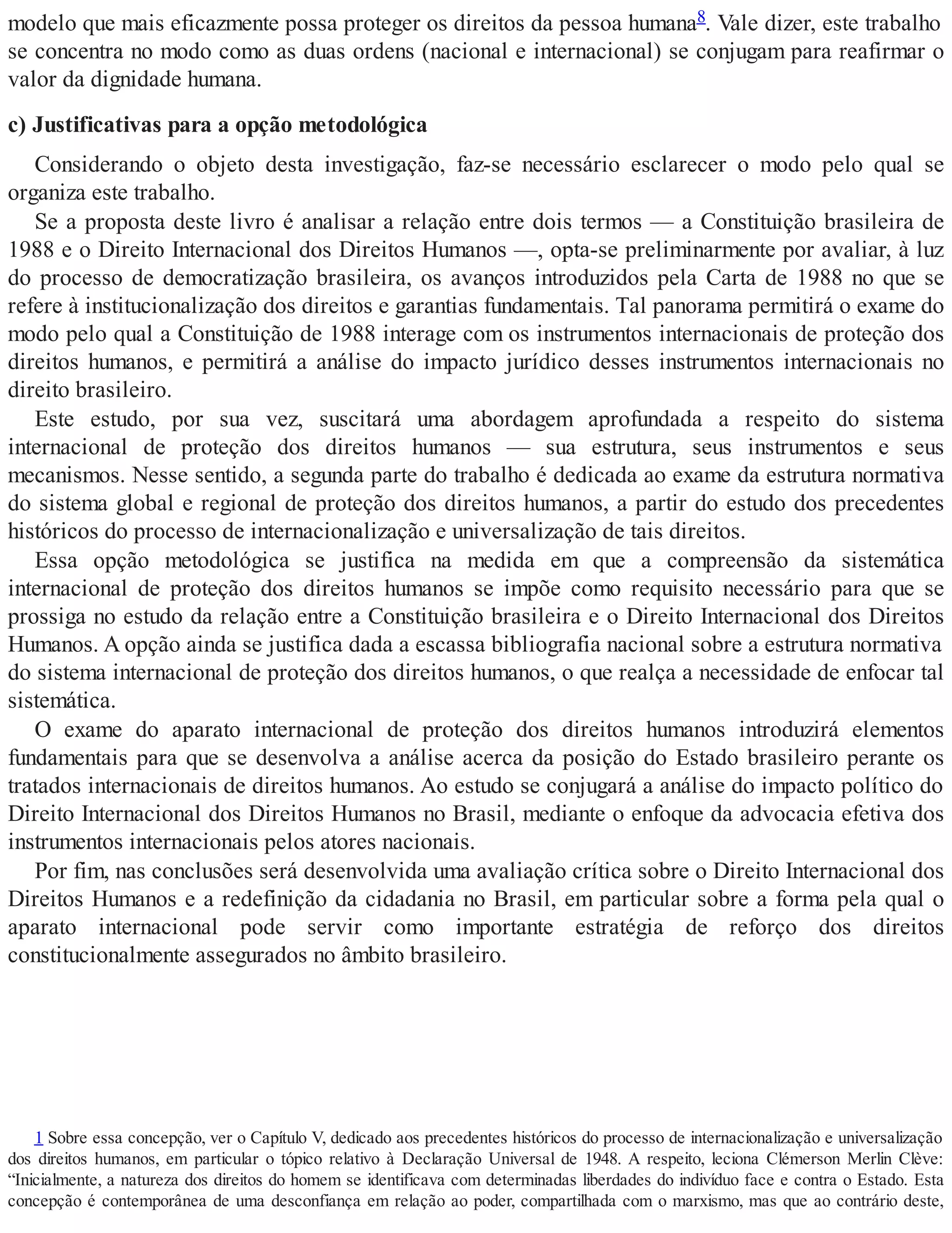 modelo que mais eficazmente possa proteger os direitos da pessoa humana8. Vale dizer, este trabalho
se concentra no modo como as duas ordens (nacional e internacional) se conjugam para reafirmar o
valor da dignidade humana.
c) Justificativas para a opção metodológica
Considerando o objeto desta investigação, faz-se necessário esclarecer o modo pelo qual se
organiza este trabalho.
Se a proposta deste livro é analisar a relação entre dois termos — a Constituição brasileira de
1988 e o Direito Internacional dos Direitos Humanos —, opta-se preliminarmente por avaliar, à luz
do processo de democratização brasileira, os avanços introduzidos pela Carta de 1988 no que se
refere à institucionalização dos direitos e garantias fundamentais. Tal panorama permitirá o exame do
modo pelo qual a Constituição de 1988 interage com os instrumentos internacionais de proteção dos
direitos humanos, e permitirá a análise do impacto jurídico desses instrumentos internacionais no
direito brasileiro.
Este estudo, por sua vez, suscitará uma abordagem aprofundada a respeito do sistema
internacional de proteção dos direitos humanos — sua estrutura, seus instrumentos e seus
mecanismos. Nesse sentido, a segunda parte do trabalho é dedicada ao exame da estrutura normativa
do sistema global e regional de proteção dos direitos humanos, a partir do estudo dos precedentes
históricos do processo de internacionalização e universalização de tais direitos.
Essa opção metodológica se justifica na medida em que a compreensão da sistemática
internacional de proteção dos direitos humanos se impõe como requisito necessário para que se
prossiga no estudo da relação entre a Constituição brasileira e o Direito Internacional dos Direitos
Humanos. A opção ainda se justifica dada a escassa bibliografia nacional sobre a estrutura normativa
do sistema internacional de proteção dos direitos humanos, o que realça a necessidade de enfocar tal
sistemática.
O exame do aparato internacional de proteção dos direitos humanos introduzirá elementos
fundamentais para que se desenvolva a análise acerca da posição do Estado brasileiro perante os
tratados internacionais de direitos humanos. Ao estudo se conjugará a análise do impacto político do
Direito Internacional dos Direitos Humanos no Brasil, mediante o enfoque da advocacia efetiva dos
instrumentos internacionais pelos atores nacionais.
Por fim, nas conclusões será desenvolvida uma avaliação crítica sobre o Direito Internacional dos
Direitos Humanos e a redefinição da cidadania no Brasil, em particular sobre a forma pela qual o
aparato internacional pode servir como importante estratégia de reforço dos direitos
constitucionalmente assegurados no âmbito brasileiro.
1 Sobre essa concepção, ver o Capítulo V, dedicado aos precedentes históricos do processo de internacionalização e universalização
dos direitos humanos, em particular o tópico relativo à Declaração Universal de 1948. A respeito, leciona Clémerson Merlin Clève:
“Inicialmente, a natureza dos direitos do homem se identificava com determinadas liberdades do indivíduo face e contra o Estado. Esta
concepção é contemporânea de uma desconfiança em relação ao poder, compartilhada com o marxismo, mas que ao contrário deste,
 