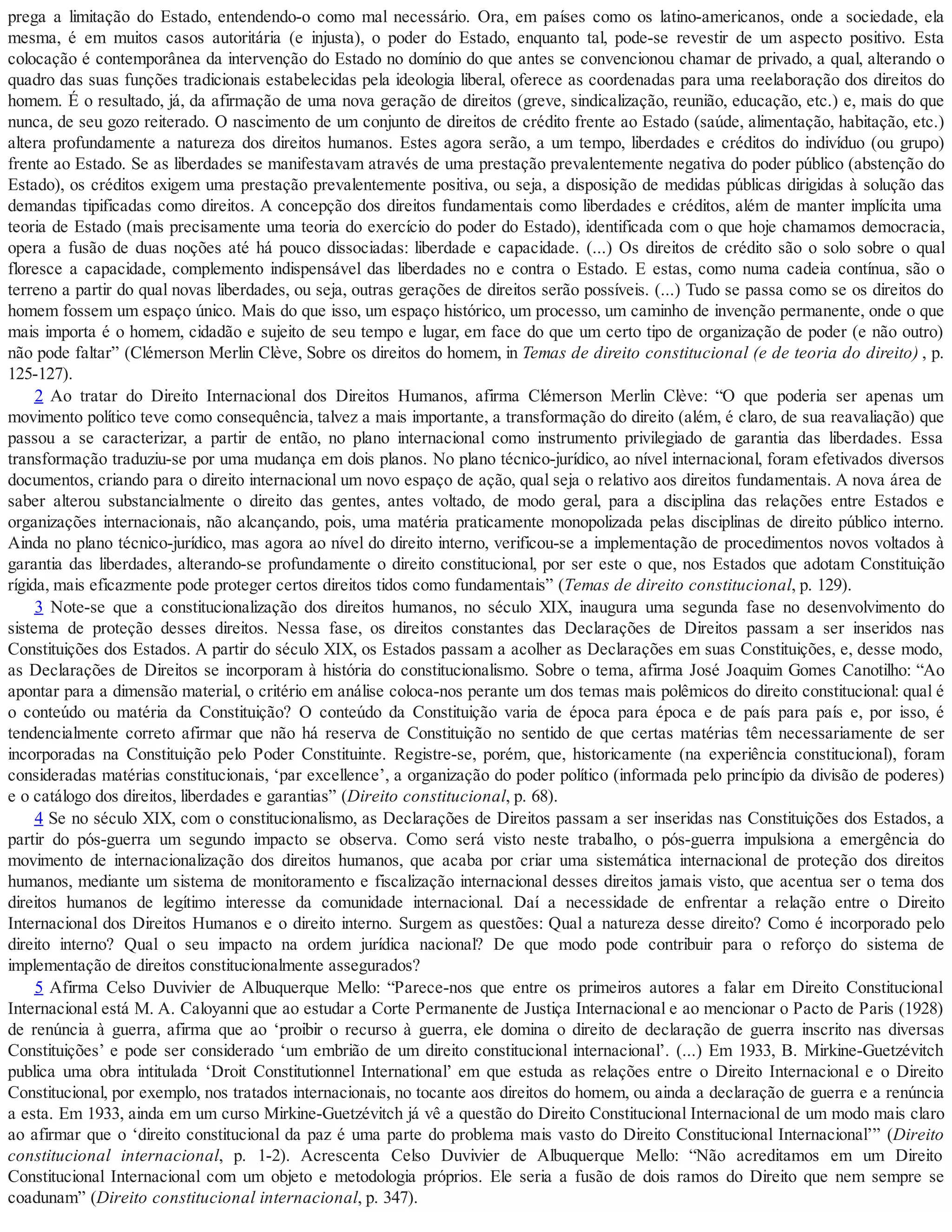 prega a limitação do Estado, entendendo-o como mal necessário. Ora, em países como os latino-americanos, onde a sociedade, ela
mesma, é em muitos casos autoritária (e injusta), o poder do Estado, enquanto tal, pode-se revestir de um aspecto positivo. Esta
colocação é contemporânea da intervenção do Estado no domínio do que antes se convencionou chamar de privado, a qual, alterando o
quadro das suas funções tradicionais estabelecidas pela ideologia liberal, oferece as coordenadas para uma reelaboração dos direitos do
homem. É o resultado, já, da afirmação de uma nova geração de direitos (greve, sindicalização, reunião, educação, etc.) e, mais do que
nunca, de seu gozo reiterado. O nascimento de um conjunto de direitos de crédito frente ao Estado (saúde, alimentação, habitação, etc.)
altera profundamente a natureza dos direitos humanos. Estes agora serão, a um tempo, liberdades e créditos do indivíduo (ou grupo)
frente ao Estado. Se as liberdades se manifestavam através de uma prestação prevalentemente negativa do poder público (abstenção do
Estado), os créditos exigem uma prestação prevalentemente positiva, ou seja, a disposição de medidas públicas dirigidas à solução das
demandas tipificadas como direitos. A concepção dos direitos fundamentais como liberdades e créditos, além de manter implícita uma
teoria de Estado (mais precisamente uma teoria do exercício do poder do Estado), identificada com o que hoje chamamos democracia,
opera a fusão de duas noções até há pouco dissociadas: liberdade e capacidade. (...) Os direitos de crédito são o solo sobre o qual
floresce a capacidade, complemento indispensável das liberdades no e contra o Estado. E estas, como numa cadeia contínua, são o
terreno a partir do qual novas liberdades, ou seja, outras gerações de direitos serão possíveis. (...) Tudo se passa como se os direitos do
homem fossem um espaço único. Mais do que isso, um espaço histórico, um processo, um caminho de invenção permanente, onde o que
mais importa é o homem, cidadão e sujeito de seu tempo e lugar, em face do que um certo tipo de organização de poder (e não outro)
não pode faltar” (Clémerson Merlin Clève, Sobre os direitos do homem, in Temas de direito constitucional (e de teoria do direito) , p.
125-127).
2 Ao tratar do Direito Internacional dos Direitos Humanos, afirma Clémerson Merlin Clève: “O que poderia ser apenas um
movimento político teve como consequência, talvez a mais importante, a transformação do direito (além, é claro, de sua reavaliação) que
passou a se caracterizar, a partir de então, no plano internacional como instrumento privilegiado de garantia das liberdades. Essa
transformação traduziu-se por uma mudança em dois planos. No plano técnico-jurídico, ao nível internacional, foram efetivados diversos
documentos, criando para o direito internacional um novo espaço de ação, qual seja o relativo aos direitos fundamentais. A nova área de
saber alterou substancialmente o direito das gentes, antes voltado, de modo geral, para a disciplina das relações entre Estados e
organizações internacionais, não alcançando, pois, uma matéria praticamente monopolizada pelas disciplinas de direito público interno.
Ainda no plano técnico-jurídico, mas agora ao nível do direito interno, verificou-se a implementação de procedimentos novos voltados à
garantia das liberdades, alterando-se profundamente o direito constitucional, por ser este o que, nos Estados que adotam Constituição
rígida, mais eficazmente pode proteger certos direitos tidos como fundamentais” (Temas de direito constitucional, p. 129).
3 Note-se que a constitucionalização dos direitos humanos, no século XIX, inaugura uma segunda fase no desenvolvimento do
sistema de proteção desses direitos. Nessa fase, os direitos constantes das Declarações de Direitos passam a ser inseridos nas
Constituições dos Estados. A partir do século XIX, os Estados passam a acolher as Declarações em suas Constituições, e, desse modo,
as Declarações de Direitos se incorporam à história do constitucionalismo. Sobre o tema, afirma José Joaquim Gomes Canotilho: “Ao
apontar para a dimensão material, o critério em análise coloca-nos perante um dos temas mais polêmicos do direito constitucional: qual é
o conteúdo ou matéria da Constituição? O conteúdo da Constituição varia de época para época e de país para país e, por isso, é
tendencialmente correto afirmar que não há reserva de Constituição no sentido de que certas matérias têm necessariamente de ser
incorporadas na Constituição pelo Poder Constituinte. Registre-se, porém, que, historicamente (na experiência constitucional), foram
consideradas matérias constitucionais, ‘par excellence’, a organização do poder político (informada pelo princípio da divisão de poderes)
e o catálogo dos direitos, liberdades e garantias” (Direito constitucional, p. 68).
4 Se no século XIX, com o constitucionalismo, as Declarações de Direitos passam a ser inseridas nas Constituições dos Estados, a
partir do pós-guerra um segundo impacto se observa. Como será visto neste trabalho, o pós-guerra impulsiona a emergência do
movimento de internacionalização dos direitos humanos, que acaba por criar uma sistemática internacional de proteção dos direitos
humanos, mediante um sistema de monitoramento e fiscalização internacional desses direitos jamais visto, que acentua ser o tema dos
direitos humanos de legítimo interesse da comunidade internacional. Daí a necessidade de enfrentar a relação entre o Direito
Internacional dos Direitos Humanos e o direito interno. Surgem as questões: Qual a natureza desse direito? Como é incorporado pelo
direito interno? Qual o seu impacto na ordem jurídica nacional? De que modo pode contribuir para o reforço do sistema de
implementação de direitos constitucionalmente assegurados?
5 Afirma Celso Duvivier de Albuquerque Mello: “Parece-nos que entre os primeiros autores a falar em Direito Constitucional
Internacional está M. A. Caloyanni que ao estudar a Corte Permanente de Justiça Internacional e ao mencionar o Pacto de Paris (1928)
de renúncia à guerra, afirma que ao ‘proibir o recurso à guerra, ele domina o direito de declaração de guerra inscrito nas diversas
Constituições’ e pode ser considerado ‘um embrião de um direito constitucional internacional’. (...) Em 1933, B. Mirkine-Guetzévitch
publica uma obra intitulada ‘Droit Constitutionnel International’ em que estuda as relações entre o Direito Internacional e o Direito
Constitucional, por exemplo, nos tratados internacionais, no tocante aos direitos do homem, ou ainda a declaração de guerra e a renúncia
a esta. Em 1933, ainda em um curso Mirkine-Guetzévitch já vê a questão do Direito Constitucional Internacional de um modo mais claro
ao afirmar que o ‘direito constitucional da paz é uma parte do problema mais vasto do Direito Constitucional Internacional’” (Direito
constitucional internacional, p. 1-2). Acrescenta Celso Duvivier de Albuquerque Mello: “Não acreditamos em um Direito
Constitucional Internacional com um objeto e metodologia próprios. Ele seria a fusão de dois ramos do Direito que nem sempre se
coadunam” (Direito constitucional internacional, p. 347).
 