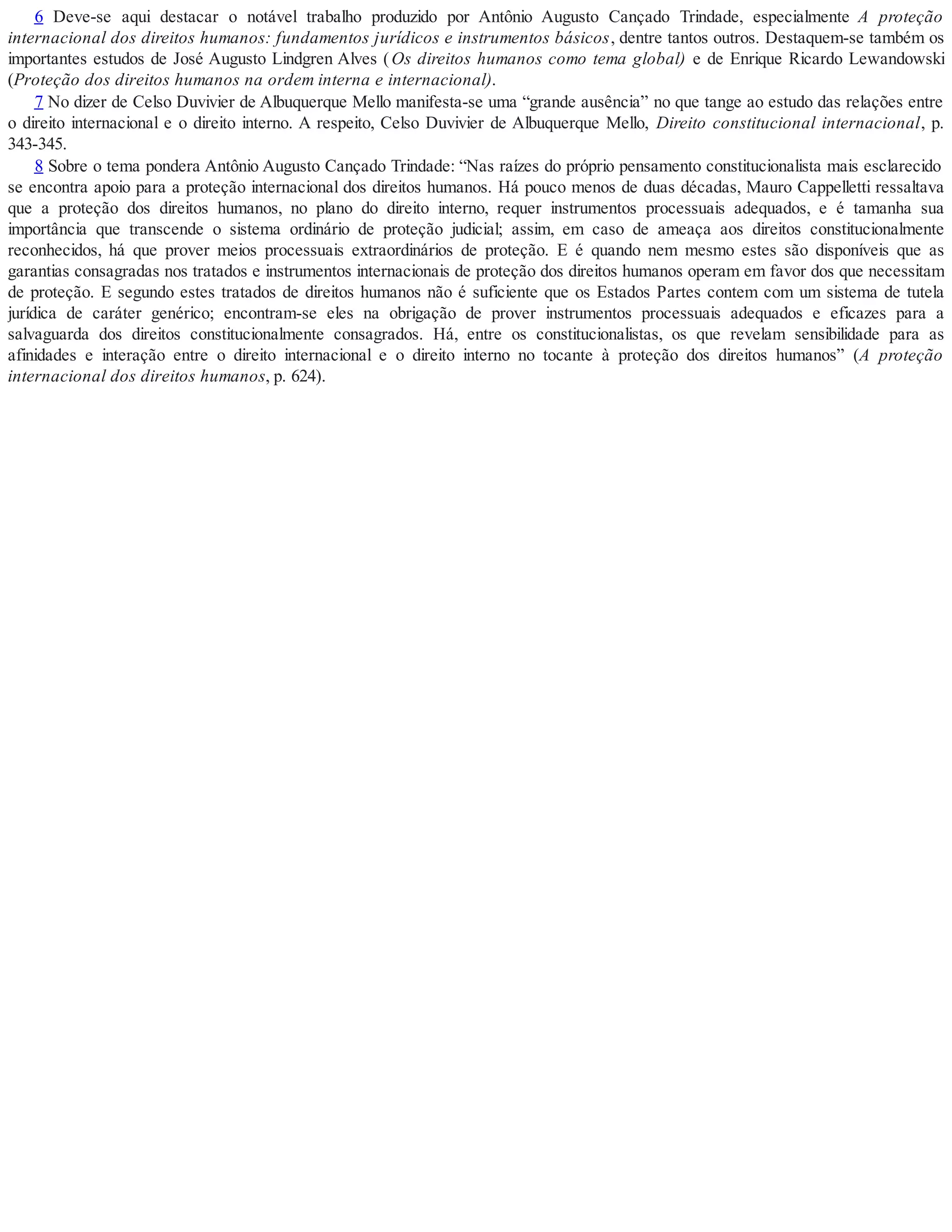 6 Deve-se aqui destacar o notável trabalho produzido por Antônio Augusto Cançado Trindade, especialmente A proteção
internacional dos direitos humanos: fundamentos jurídicos e instrumentos básicos, dentre tantos outros. Destaquem-se também os
importantes estudos de José Augusto Lindgren Alves (Os direitos humanos como tema global) e de Enrique Ricardo Lewandowski
(Proteção dos direitos humanos na ordem interna e internacional).
7 No dizer de Celso Duvivier de Albuquerque Mello manifesta-se uma “grande ausência” no que tange ao estudo das relações entre
o direito internacional e o direito interno. A respeito, Celso Duvivier de Albuquerque Mello, Direito constitucional internacional, p.
343-345.
8 Sobre o tema pondera Antônio Augusto Cançado Trindade: “Nas raízes do próprio pensamento constitucionalista mais esclarecido
se encontra apoio para a proteção internacional dos direitos humanos. Há pouco menos de duas décadas, Mauro Cappelletti ressaltava
que a proteção dos direitos humanos, no plano do direito interno, requer instrumentos processuais adequados, e é tamanha sua
importância que transcende o sistema ordinário de proteção judicial; assim, em caso de ameaça aos direitos constitucionalmente
reconhecidos, há que prover meios processuais extraordinários de proteção. E é quando nem mesmo estes são disponíveis que as
garantias consagradas nos tratados e instrumentos internacionais de proteção dos direitos humanos operam em favor dos que necessitam
de proteção. E segundo estes tratados de direitos humanos não é suficiente que os Estados Partes contem com um sistema de tutela
jurídica de caráter genérico; encontram-se eles na obrigação de prover instrumentos processuais adequados e eficazes para a
salvaguarda dos direitos constitucionalmente consagrados. Há, entre os constitucionalistas, os que revelam sensibilidade para as
afinidades e interação entre o direito internacional e o direito interno no tocante à proteção dos direitos humanos” (A proteção
internacional dos direitos humanos, p. 624).
 