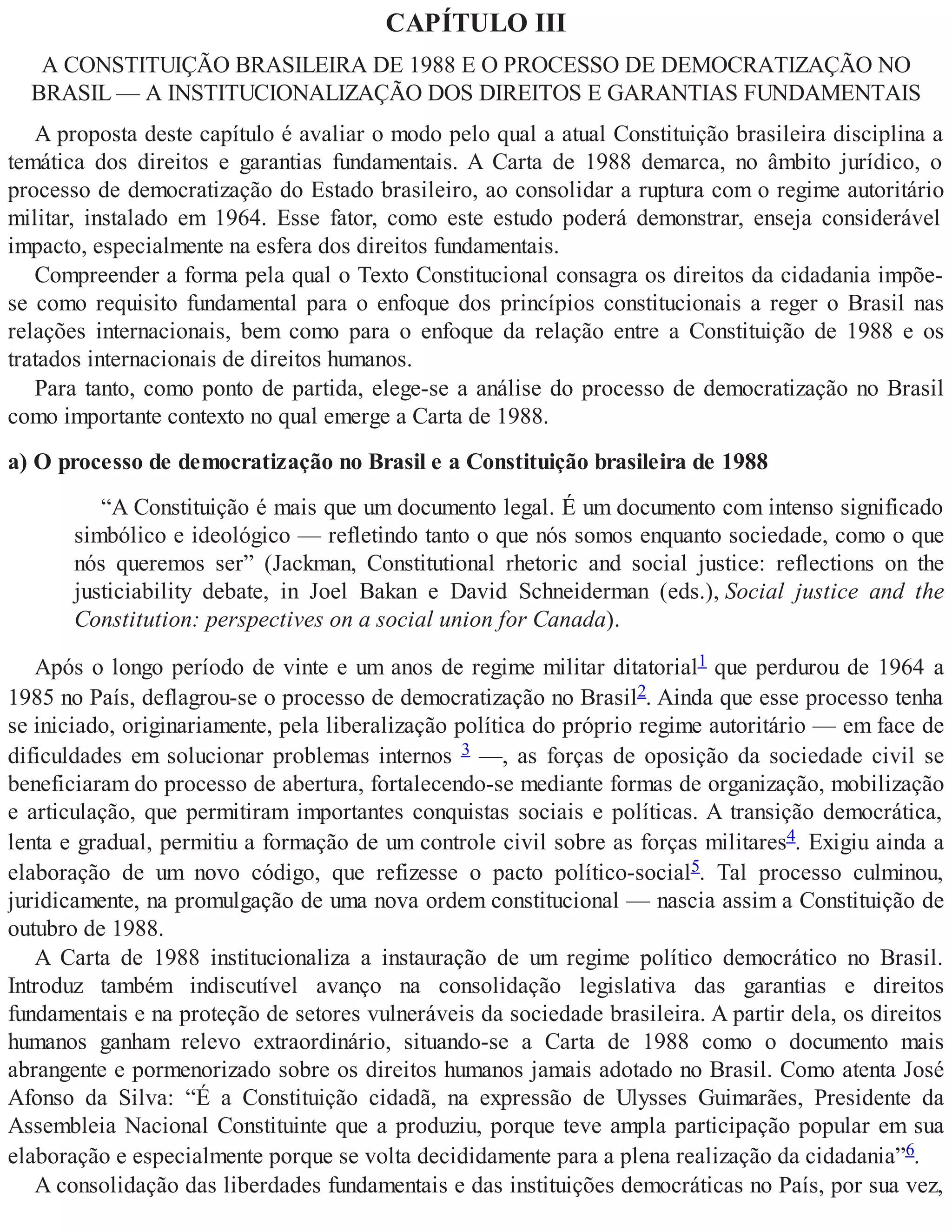 CAPÍTULO III
A CONSTITUIÇÃO BRASILEIRA DE 1988 E O PROCESSO DE DEMOCRATIZAÇÃO NO
BRASIL — A INSTITUCIONALIZAÇÃO DOS DIREITOS E GARANTIAS FUNDAMENTAIS
A proposta deste capítulo é avaliar o modo pelo qual a atual Constituição brasileira disciplina a
temática dos direitos e garantias fundamentais. A Carta de 1988 demarca, no âmbito jurídico, o
processo de democratização do Estado brasileiro, ao consolidar a ruptura com o regime autoritário
militar, instalado em 1964. Esse fator, como este estudo poderá demonstrar, enseja considerável
impacto, especialmente na esfera dos direitos fundamentais.
Compreender a forma pela qual o Texto Constitucional consagra os direitos da cidadania impõe-
se como requisito fundamental para o enfoque dos princípios constitucionais a reger o Brasil nas
relações internacionais, bem como para o enfoque da relação entre a Constituição de 1988 e os
tratados internacionais de direitos humanos.
Para tanto, como ponto de partida, elege-se a análise do processo de democratização no Brasil
como importante contexto no qual emerge a Carta de 1988.
a) O processo de democratização no Brasil e a Constituição brasileira de 1988
“A Constituição é mais que um documento legal. É um documento com intenso significado
simbólico e ideológico — refletindo tanto o que nós somos enquanto sociedade, como o que
nós queremos ser” (Jackman, Constitutional rhetoric and social justice: reflections on the
justiciability debate, in Joel Bakan e David Schneiderman (eds.), Social justice and the
Constitution: perspectives on a social union for Canada).
Após o longo período de vinte e um anos de regime militar ditatorial1 que perdurou de 1964 a
1985 no País, deflagrou-se o processo de democratização no Brasil2. Ainda que esse processo tenha
se iniciado, originariamente, pela liberalização política do próprio regime autoritário — em face de
dificuldades em solucionar problemas internos 3 —, as forças de oposição da sociedade civil se
beneficiaram do processo de abertura, fortalecendo-se mediante formas de organização, mobilização
e articulação, que permitiram importantes conquistas sociais e políticas. A transição democrática,
lenta e gradual, permitiu a formação de um controle civil sobre as forças militares4. Exigiu ainda a
elaboração de um novo código, que refizesse o pacto político-social5. Tal processo culminou,
juridicamente, na promulgação de uma nova ordem constitucional — nascia assim a Constituição de
outubro de 1988.
A Carta de 1988 institucionaliza a instauração de um regime político democrático no Brasil.
Introduz também indiscutível avanço na consolidação legislativa das garantias e direitos
fundamentais e na proteção de setores vulneráveis da sociedade brasileira. A partir dela, os direitos
humanos ganham relevo extraordinário, situando-se a Carta de 1988 como o documento mais
abrangente e pormenorizado sobre os direitos humanos jamais adotado no Brasil. Como atenta José
Afonso da Silva: “É a Constituição cidadã, na expressão de Ulysses Guimarães, Presidente da
Assembleia Nacional Constituinte que a produziu, porque teve ampla participação popular em sua
elaboração e especialmente porque se volta decididamente para a plena realização da cidadania”6.
A consolidação das liberdades fundamentais e das instituições democráticas no País, por sua vez,
 