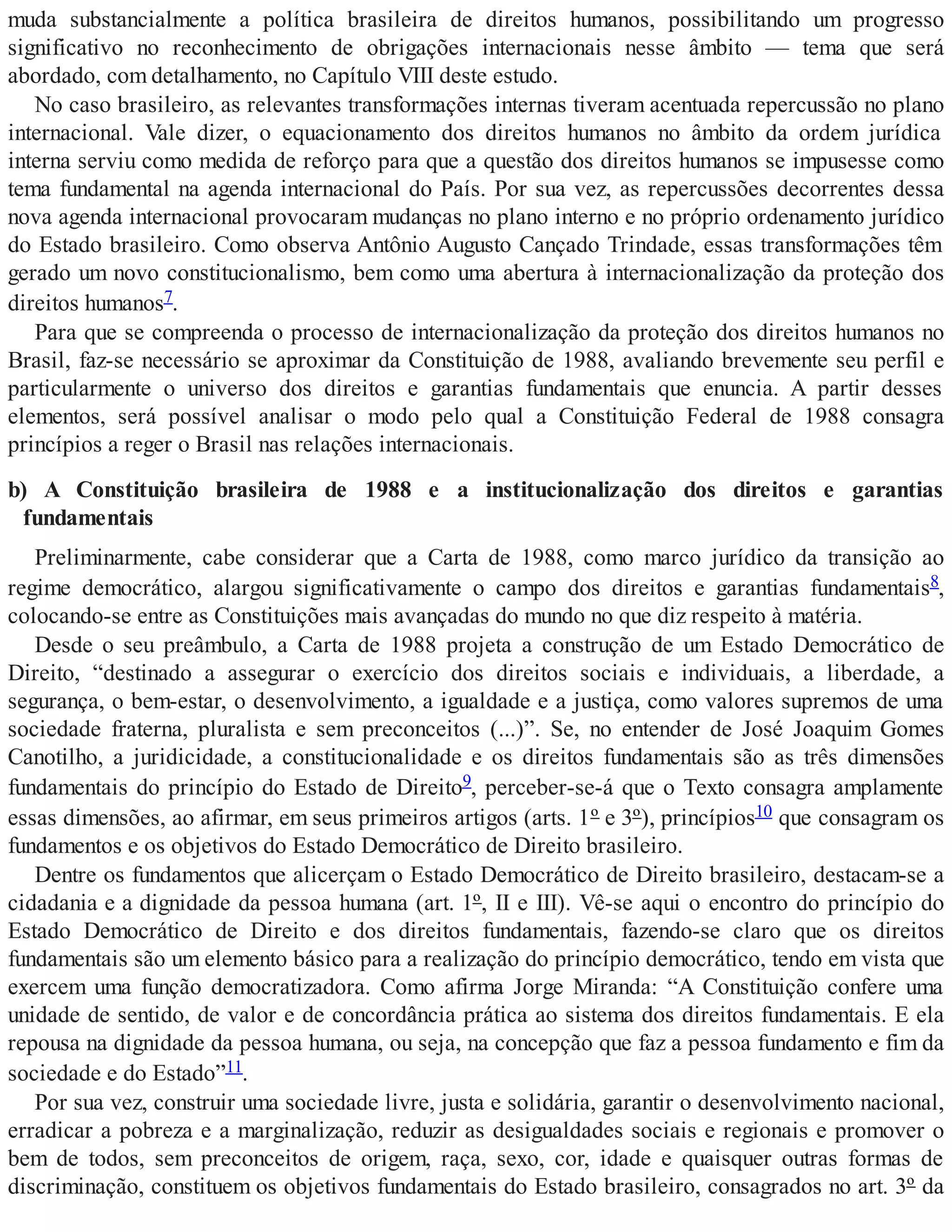 muda substancialmente a política brasileira de direitos humanos, possibilitando um progresso
significativo no reconhecimento de obrigações internacionais nesse âmbito — tema que será
abordado, com detalhamento, no Capítulo VIII deste estudo.
No caso brasileiro, as relevantes transformações internas tiveram acentuada repercussão no plano
internacional. Vale dizer, o equacionamento dos direitos humanos no âmbito da ordem jurídica
interna serviu como medida de reforço para que a questão dos direitos humanos se impusesse como
tema fundamental na agenda internacional do País. Por sua vez, as repercussões decorrentes dessa
nova agenda internacional provocaram mudanças no plano interno e no próprio ordenamento jurídico
do Estado brasileiro. Como observa Antônio Augusto Cançado Trindade, essas transformações têm
gerado um novo constitucionalismo, bem como uma abertura à internacionalização da proteção dos
direitos humanos7.
Para que se compreenda o processo de internacionalização da proteção dos direitos humanos no
Brasil, faz-se necessário se aproximar da Constituição de 1988, avaliando brevemente seu perfil e
particularmente o universo dos direitos e garantias fundamentais que enuncia. A partir desses
elementos, será possível analisar o modo pelo qual a Constituição Federal de 1988 consagra
princípios a reger o Brasil nas relações internacionais.
b) A Constituição brasileira de 1988 e a institucionalização dos direitos e garantias
fundamentais
Preliminarmente, cabe considerar que a Carta de 1988, como marco jurídico da transição ao
regime democrático, alargou significativamente o campo dos direitos e garantias fundamentais8,
colocando-se entre as Constituições mais avançadas do mundo no que diz respeito à matéria.
Desde o seu preâmbulo, a Carta de 1988 projeta a construção de um Estado Democrático de
Direito, “destinado a assegurar o exercício dos direitos sociais e individuais, a liberdade, a
segurança, o bem-estar, o desenvolvimento, a igualdade e a justiça, como valores supremos de uma
sociedade fraterna, pluralista e sem preconceitos (...)”. Se, no entender de José Joaquim Gomes
Canotilho, a juridicidade, a constitucionalidade e os direitos fundamentais são as três dimensões
fundamentais do princípio do Estado de Direito9, perceber-se-á que o Texto consagra amplamente
essas dimensões, ao afirmar, em seus primeiros artigos (arts. 1º e 3º), princípios10 que consagram os
fundamentos e os objetivos do Estado Democrático de Direito brasileiro.
Dentre os fundamentos que alicerçam o Estado Democrático de Direito brasileiro, destacam-se a
cidadania e a dignidade da pessoa humana (art. 1º, II e III). Vê-se aqui o encontro do princípio do
Estado Democrático de Direito e dos direitos fundamentais, fazendo-se claro que os direitos
fundamentais são um elemento básico para a realização do princípio democrático, tendo em vista que
exercem uma função democratizadora. Como afirma Jorge Miranda: “A Constituição confere uma
unidade de sentido, de valor e de concordância prática ao sistema dos direitos fundamentais. E ela
repousa na dignidade da pessoa humana, ou seja, na concepção que faz a pessoa fundamento e fim da
sociedade e do Estado”11.
Por sua vez, construir uma sociedade livre, justa e solidária, garantir o desenvolvimento nacional,
erradicar a pobreza e a marginalização, reduzir as desigualdades sociais e regionais e promover o
bem de todos, sem preconceitos de origem, raça, sexo, cor, idade e quaisquer outras formas de
discriminação, constituem os objetivos fundamentais do Estado brasileiro, consagrados no art. 3º da
 