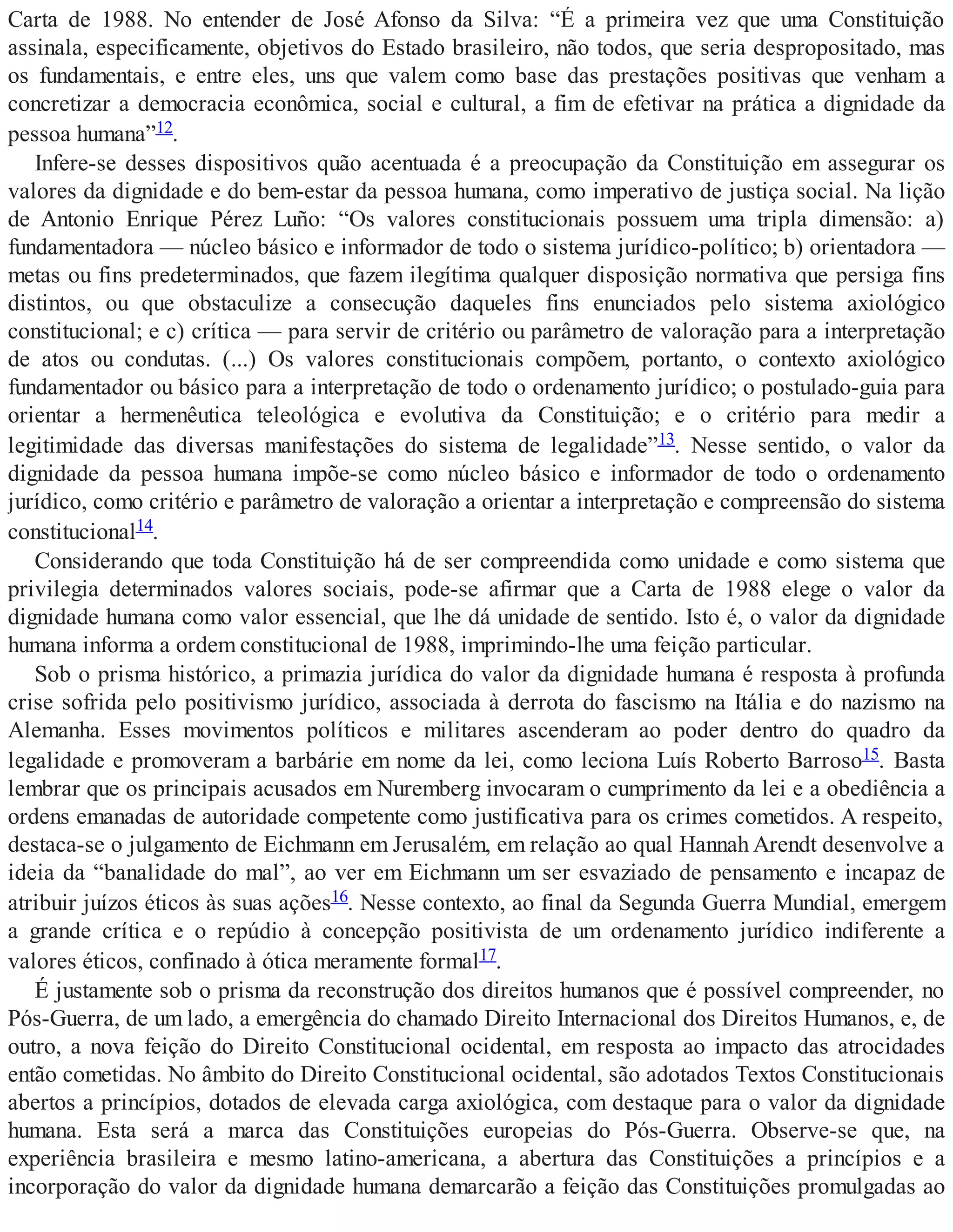 Carta de 1988. No entender de José Afonso da Silva: “É a primeira vez que uma Constituição
assinala, especificamente, objetivos do Estado brasileiro, não todos, que seria despropositado, mas
os fundamentais, e entre eles, uns que valem como base das prestações positivas que venham a
concretizar a democracia econômica, social e cultural, a fim de efetivar na prática a dignidade da
pessoa humana”12.
Infere-se desses dispositivos quão acentuada é a preocupação da Constituição em assegurar os
valores da dignidade e do bem-estar da pessoa humana, como imperativo de justiça social. Na lição
de Antonio Enrique Pérez Luño: “Os valores constitucionais possuem uma tripla dimensão: a)
fundamentadora — núcleo básico e informador de todo o sistema jurídico-político; b) orientadora —
metas ou fins predeterminados, que fazem ilegítima qualquer disposição normativa que persiga fins
distintos, ou que obstaculize a consecução daqueles fins enunciados pelo sistema axiológico
constitucional; e c) crítica — para servir de critério ou parâmetro de valoração para a interpretação
de atos ou condutas. (...) Os valores constitucionais compõem, portanto, o contexto axiológico
fundamentador ou básico para a interpretação de todo o ordenamento jurídico; o postulado-guia para
orientar a hermenêutica teleológica e evolutiva da Constituição; e o critério para medir a
legitimidade das diversas manifestações do sistema de legalidade”13. Nesse sentido, o valor da
dignidade da pessoa humana impõe-se como núcleo básico e informador de todo o ordenamento
jurídico, como critério e parâmetro de valoração a orientar a interpretação e compreensão do sistema
constitucional14.
Considerando que toda Constituição há de ser compreendida como unidade e como sistema que
privilegia determinados valores sociais, pode-se afirmar que a Carta de 1988 elege o valor da
dignidade humana como valor essencial, que lhe dá unidade de sentido. Isto é, o valor da dignidade
humana informa a ordem constitucional de 1988, imprimindo-lhe uma feição particular.
Sob o prisma histórico, a primazia jurídica do valor da dignidade humana é resposta à profunda
crise sofrida pelo positivismo jurídico, associada à derrota do fascismo na Itália e do nazismo na
Alemanha. Esses movimentos políticos e militares ascenderam ao poder dentro do quadro da
legalidade e promoveram a barbárie em nome da lei, como leciona Luís Roberto Barroso15. Basta
lembrar que os principais acusados em Nuremberg invocaram o cumprimento da lei e a obediência a
ordens emanadas de autoridade competente como justificativa para os crimes cometidos. A respeito,
destaca-se o julgamento de Eichmann em Jerusalém, em relação ao qual Hannah Arendt desenvolve a
ideia da “banalidade do mal”, ao ver em Eichmann um ser esvaziado de pensamento e incapaz de
atribuir juízos éticos às suas ações16. Nesse contexto, ao final da Segunda Guerra Mundial, emergem
a grande crítica e o repúdio à concepção positivista de um ordenamento jurídico indiferente a
valores éticos, confinado à ótica meramente formal17.
É justamente sob o prisma da reconstrução dos direitos humanos que é possível compreender, no
Pós-Guerra, de um lado, a emergência do chamado Direito Internacional dos Direitos Humanos, e, de
outro, a nova feição do Direito Constitucional ocidental, em resposta ao impacto das atrocidades
então cometidas. No âmbito do Direito Constitucional ocidental, são adotados Textos Constitucionais
abertos a princípios, dotados de elevada carga axiológica, com destaque para o valor da dignidade
humana. Esta será a marca das Constituições europeias do Pós-Guerra. Observe-se que, na
experiência brasileira e mesmo latino-americana, a abertura das Constituições a princípios e a
incorporação do valor da dignidade humana demarcarão a feição das Constituições promulgadas ao
 