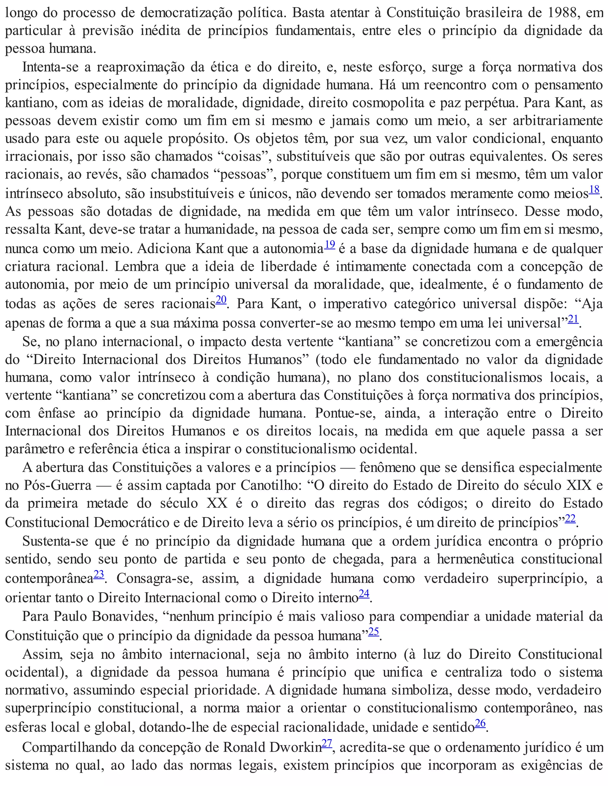 longo do processo de democratização política. Basta atentar à Constituição brasileira de 1988, em
particular à previsão inédita de princípios fundamentais, entre eles o princípio da dignidade da
pessoa humana.
Intenta-se a reaproximação da ética e do direito, e, neste esforço, surge a força normativa dos
princípios, especialmente do princípio da dignidade humana. Há um reencontro com o pensamento
kantiano, com as ideias de moralidade, dignidade, direito cosmopolita e paz perpétua. Para Kant, as
pessoas devem existir como um fim em si mesmo e jamais como um meio, a ser arbitrariamente
usado para este ou aquele propósito. Os objetos têm, por sua vez, um valor condicional, enquanto
irracionais, por isso são chamados “coisas”, substituíveis que são por outras equivalentes. Os seres
racionais, ao revés, são chamados “pessoas”, porque constituem um fim em si mesmo, têm um valor
intrínseco absoluto, são insubstituíveis e únicos, não devendo ser tomados meramente como meios18.
As pessoas são dotadas de dignidade, na medida em que têm um valor intrínseco. Desse modo,
ressalta Kant, deve-se tratar a humanidade, na pessoa de cada ser, sempre como um fim em si mesmo,
nunca como um meio. Adiciona Kant que a autonomia19 é a base da dignidade humana e de qualquer
criatura racional. Lembra que a ideia de liberdade é intimamente conectada com a concepção de
autonomia, por meio de um princípio universal da moralidade, que, idealmente, é o fundamento de
todas as ações de seres racionais20. Para Kant, o imperativo categórico universal dispõe: “Aja
apenas de forma a que a sua máxima possa converter-se ao mesmo tempo em uma lei universal”21.
Se, no plano internacional, o impacto desta vertente “kantiana” se concretizou com a emergência
do “Direito Internacional dos Direitos Humanos” (todo ele fundamentado no valor da dignidade
humana, como valor intrínseco à condição humana), no plano dos constitucionalismos locais, a
vertente “kantiana” se concretizou com a abertura das Constituições à força normativa dos princípios,
com ênfase ao princípio da dignidade humana. Pontue-se, ainda, a interação entre o Direito
Internacional dos Direitos Humanos e os direitos locais, na medida em que aquele passa a ser
parâmetro e referência ética a inspirar o constitucionalismo ocidental.
A abertura das Constituições a valores e a princípios — fenômeno que se densifica especialmente
no Pós-Guerra — é assim captada por Canotilho: “O direito do Estado de Direito do século XIX e
da primeira metade do século XX é o direito das regras dos códigos; o direito do Estado
Constitucional Democrático e de Direito leva a sério os princípios, é um direito de princípios”22.
Sustenta-se que é no princípio da dignidade humana que a ordem jurídica encontra o próprio
sentido, sendo seu ponto de partida e seu ponto de chegada, para a hermenêutica constitucional
contemporânea23. Consagra-se, assim, a dignidade humana como verdadeiro superprincípio, a
orientar tanto o Direito Internacional como o Direito interno24.
Para Paulo Bonavides, “nenhum princípio é mais valioso para compendiar a unidade material da
Constituição que o princípio da dignidade da pessoa humana”25.
Assim, seja no âmbito internacional, seja no âmbito interno (à luz do Direito Constitucional
ocidental), a dignidade da pessoa humana é princípio que unifica e centraliza todo o sistema
normativo, assumindo especial prioridade. A dignidade humana simboliza, desse modo, verdadeiro
superprincípio constitucional, a norma maior a orientar o constitucionalismo contemporâneo, nas
esferas local e global, dotando-lhe de especial racionalidade, unidade e sentido26.
Compartilhando da concepção de Ronald Dworkin27, acredita-se que o ordenamento jurídico é um
sistema no qual, ao lado das normas legais, existem princípios que incorporam as exigências de
 