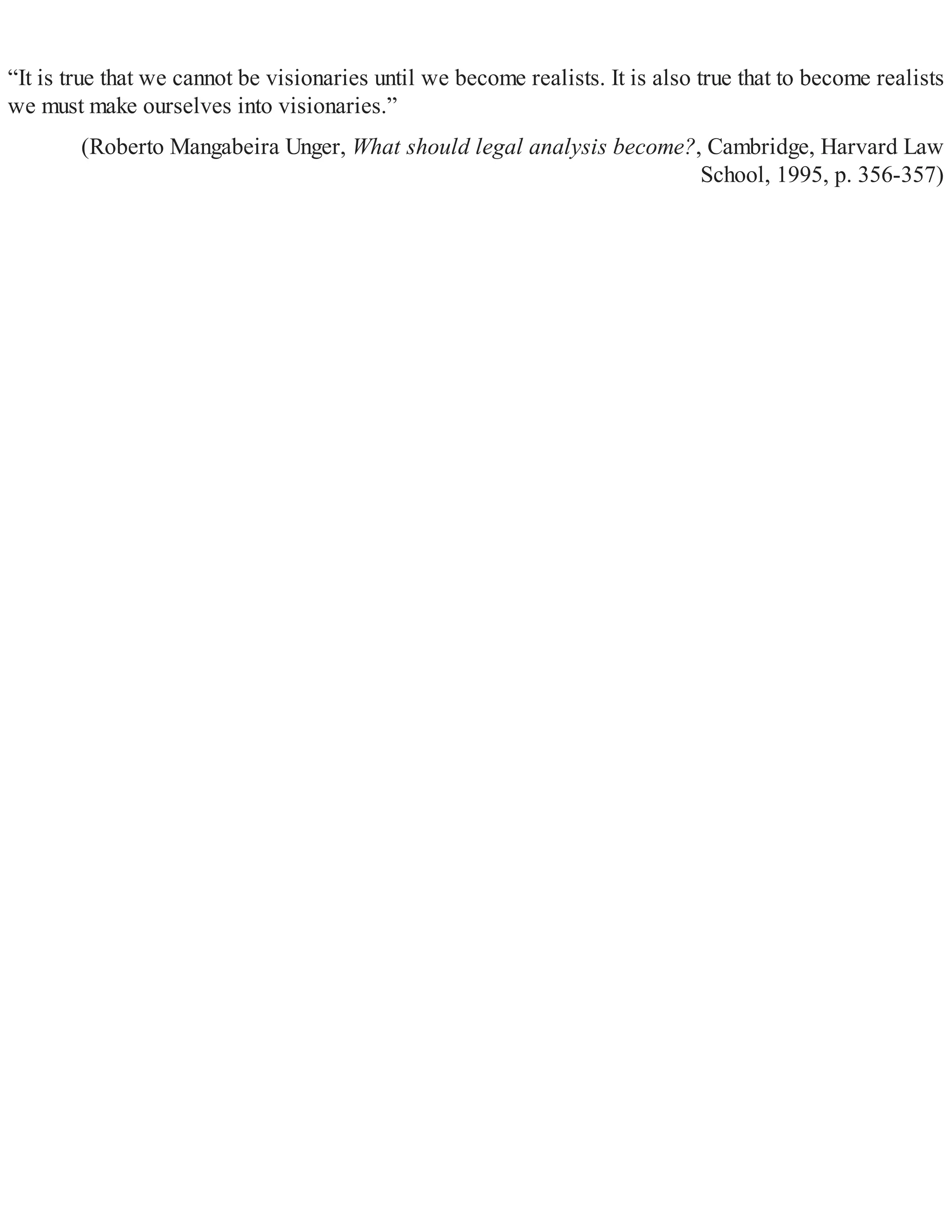“It is true that we cannot be visionaries until we become realists. It is also true that to become realists
we must make ourselves into visionaries.”
(Roberto Mangabeira Unger, What should legal analysis become?, Cambridge, Harvard Law
School, 1995, p. 356-357)
 