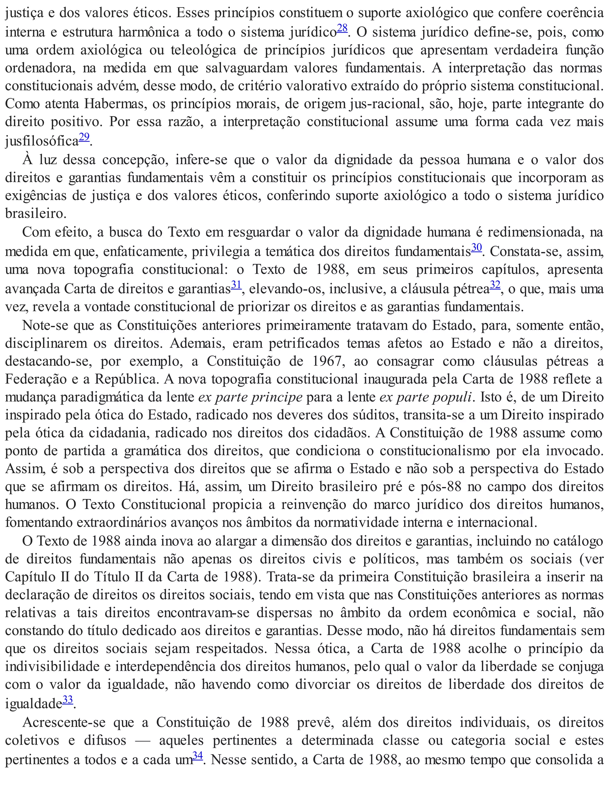 justiça e dos valores éticos. Esses princípios constituem o suporte axiológico que confere coerência
interna e estrutura harmônica a todo o sistema jurídico28. O sistema jurídico define-se, pois, como
uma ordem axiológica ou teleológica de princípios jurídicos que apresentam verdadeira função
ordenadora, na medida em que salvaguardam valores fundamentais. A interpretação das normas
constitucionais advém, desse modo, de critério valorativo extraído do próprio sistema constitucional.
Como atenta Habermas, os princípios morais, de origem jus-racional, são, hoje, parte integrante do
direito positivo. Por essa razão, a interpretação constitucional assume uma forma cada vez mais
jusfilosófica29.
À luz dessa concepção, infere-se que o valor da dignidade da pessoa humana e o valor dos
direitos e garantias fundamentais vêm a constituir os princípios constitucionais que incorporam as
exigências de justiça e dos valores éticos, conferindo suporte axiológico a todo o sistema jurídico
brasileiro.
Com efeito, a busca do Texto em resguardar o valor da dignidade humana é redimensionada, na
medida em que, enfaticamente, privilegia a temática dos direitos fundamentais30. Constata-se, assim,
uma nova topografia constitucional: o Texto de 1988, em seus primeiros capítulos, apresenta
avançada Carta de direitos e garantias31, elevando-os, inclusive, a cláusula pétrea32, o que, mais uma
vez, revela a vontade constitucional de priorizar os direitos e as garantias fundamentais.
Note-se que as Constituições anteriores primeiramente tratavam do Estado, para, somente então,
disciplinarem os direitos. Ademais, eram petrificados temas afetos ao Estado e não a direitos,
destacando-se, por exemplo, a Constituição de 1967, ao consagrar como cláusulas pétreas a
Federação e a República. A nova topografia constitucional inaugurada pela Carta de 1988 reflete a
mudança paradigmática da lente ex parte principe para a lente ex parte populi. Isto é, de um Direito
inspirado pela ótica do Estado, radicado nos deveres dos súditos, transita-se a um Direito inspirado
pela ótica da cidadania, radicado nos direitos dos cidadãos. A Constituição de 1988 assume como
ponto de partida a gramática dos direitos, que condiciona o constitucionalismo por ela invocado.
Assim, é sob a perspectiva dos direitos que se afirma o Estado e não sob a perspectiva do Estado
que se afirmam os direitos. Há, assim, um Direito brasileiro pré e pós-88 no campo dos direitos
humanos. O Texto Constitucional propicia a reinvenção do marco jurídico dos direitos humanos,
fomentando extraordinários avanços nos âmbitos da normatividade interna e internacional.
O Texto de 1988 ainda inova ao alargar a dimensão dos direitos e garantias, incluindo no catálogo
de direitos fundamentais não apenas os direitos civis e políticos, mas também os sociais (ver
Capítulo II do Título II da Carta de 1988). Trata-se da primeira Constituição brasileira a inserir na
declaração de direitos os direitos sociais, tendo em vista que nas Constituições anteriores as normas
relativas a tais direitos encontravam-se dispersas no âmbito da ordem econômica e social, não
constando do título dedicado aos direitos e garantias. Desse modo, não há direitos fundamentais sem
que os direitos sociais sejam respeitados. Nessa ótica, a Carta de 1988 acolhe o princípio da
indivisibilidade e interdependência dos direitos humanos, pelo qual o valor da liberdade se conjuga
com o valor da igualdade, não havendo como divorciar os direitos de liberdade dos direitos de
igualdade33.
Acrescente-se que a Constituição de 1988 prevê, além dos direitos individuais, os direitos
coletivos e difusos — aqueles pertinentes a determinada classe ou categoria social e estes
pertinentes a todos e a cada um34. Nesse sentido, a Carta de 1988, ao mesmo tempo que consolida a
 