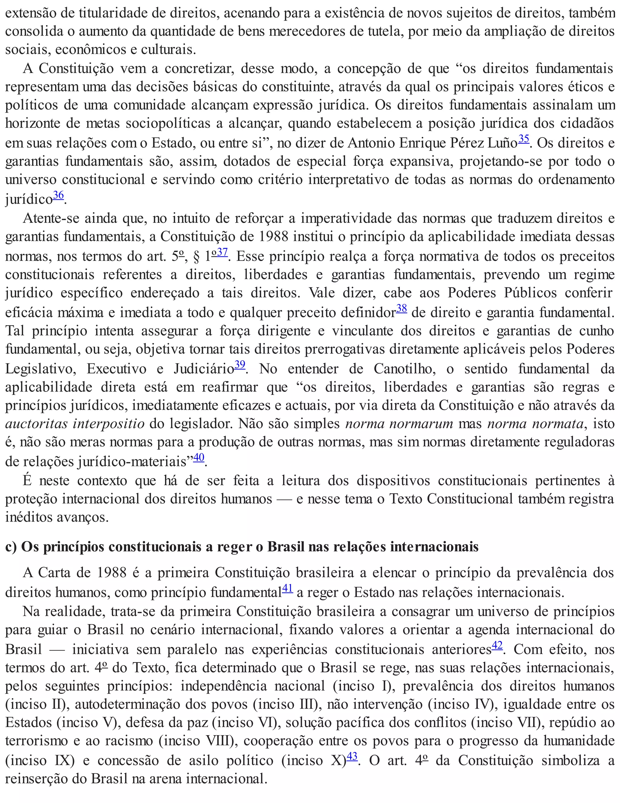 extensão de titularidade de direitos, acenando para a existência de novos sujeitos de direitos, também
consolida o aumento da quantidade de bens merecedores de tutela, por meio da ampliação de direitos
sociais, econômicos e culturais.
A Constituição vem a concretizar, desse modo, a concepção de que “os direitos fundamentais
representam uma das decisões básicas do constituinte, através da qual os principais valores éticos e
políticos de uma comunidade alcançam expressão jurídica. Os direitos fundamentais assinalam um
horizonte de metas sociopolíticas a alcançar, quando estabelecem a posição jurídica dos cidadãos
em suas relações com o Estado, ou entre si”, no dizer de Antonio Enrique Pérez Luño35. Os direitos e
garantias fundamentais são, assim, dotados de especial força expansiva, projetando-se por todo o
universo constitucional e servindo como critério interpretativo de todas as normas do ordenamento
jurídico36.
Atente-se ainda que, no intuito de reforçar a imperatividade das normas que traduzem direitos e
garantias fundamentais, a Constituição de 1988 institui o princípio da aplicabilidade imediata dessas
normas, nos termos do art. 5º, § 1º37. Esse princípio realça a força normativa de todos os preceitos
constitucionais referentes a direitos, liberdades e garantias fundamentais, prevendo um regime
jurídico específico endereçado a tais direitos. Vale dizer, cabe aos Poderes Públicos conferir
eficácia máxima e imediata a todo e qualquer preceito definidor38 de direito e garantia fundamental.
Tal princípio intenta assegurar a força dirigente e vinculante dos direitos e garantias de cunho
fundamental, ou seja, objetiva tornar tais direitos prerrogativas diretamente aplicáveis pelos Poderes
Legislativo, Executivo e Judiciário39. No entender de Canotilho, o sentido fundamental da
aplicabilidade direta está em reafirmar que “os direitos, liberdades e garantias são regras e
princípios jurídicos, imediatamente eficazes e actuais, por via direta da Constituição e não através da
auctoritas interpositio do legislador. Não são simples norma normarum mas norma normata, isto
é, não são meras normas para a produção de outras normas, mas sim normas diretamente reguladoras
de relações jurídico-materiais”40.
É neste contexto que há de ser feita a leitura dos dispositivos constitucionais pertinentes à
proteção internacional dos direitos humanos — e nesse tema o Texto Constitucional também registra
inéditos avanços.
c) Os princípios constitucionais a reger o Brasil nas relações internacionais
A Carta de 1988 é a primeira Constituição brasileira a elencar o princípio da prevalência dos
direitos humanos, como princípio fundamental41 a reger o Estado nas relações internacionais.
Na realidade, trata-se da primeira Constituição brasileira a consagrar um universo de princípios
para guiar o Brasil no cenário internacional, fixando valores a orientar a agenda internacional do
Brasil — iniciativa sem paralelo nas experiências constitucionais anteriores42. Com efeito, nos
termos do art. 4º do Texto, fica determinado que o Brasil se rege, nas suas relações internacionais,
pelos seguintes princípios: independência nacional (inciso I), prevalência dos direitos humanos
(inciso II), autodeterminação dos povos (inciso III), não intervenção (inciso IV), igualdade entre os
Estados (inciso V), defesa da paz (inciso VI), solução pacífica dos conflitos (inciso VII), repúdio ao
terrorismo e ao racismo (inciso VIII), cooperação entre os povos para o progresso da humanidade
(inciso IX) e concessão de asilo político (inciso X)43. O art. 4º da Constituição simboliza a
reinserção do Brasil na arena internacional.
 