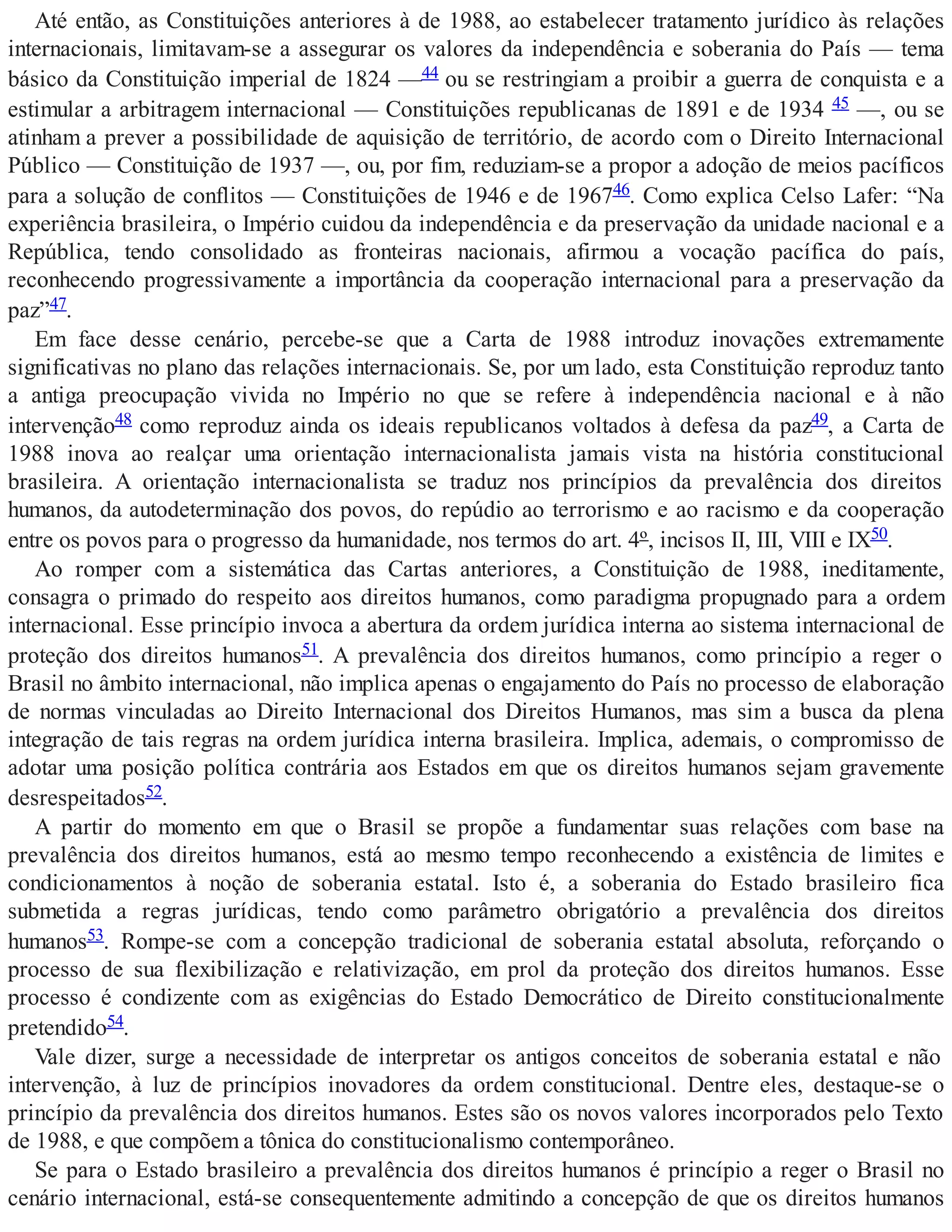 Até então, as Constituições anteriores à de 1988, ao estabelecer tratamento jurídico às relações
internacionais, limitavam-se a assegurar os valores da independência e soberania do País — tema
básico da Constituição imperial de 1824 —44 ou se restringiam a proibir a guerra de conquista e a
estimular a arbitragem internacional — Constituições republicanas de 1891 e de 1934 45 —, ou se
atinham a prever a possibilidade de aquisição de território, de acordo com o Direito Internacional
Público — Constituição de 1937 —, ou, por fim, reduziam-se a propor a adoção de meios pacíficos
para a solução de conflitos — Constituições de 1946 e de 196746. Como explica Celso Lafer: “Na
experiência brasileira, o Império cuidou da independência e da preservação da unidade nacional e a
República, tendo consolidado as fronteiras nacionais, afirmou a vocação pacífica do país,
reconhecendo progressivamente a importância da cooperação internacional para a preservação da
paz”47.
Em face desse cenário, percebe-se que a Carta de 1988 introduz inovações extremamente
significativas no plano das relações internacionais. Se, por um lado, esta Constituição reproduz tanto
a antiga preocupação vivida no Império no que se refere à independência nacional e à não
intervenção48 como reproduz ainda os ideais republicanos voltados à defesa da paz49, a Carta de
1988 inova ao realçar uma orientação internacionalista jamais vista na história constitucional
brasileira. A orientação internacionalista se traduz nos princípios da prevalência dos direitos
humanos, da autodeterminação dos povos, do repúdio ao terrorismo e ao racismo e da cooperação
entre os povos para o progresso da humanidade, nos termos do art. 4º, incisos II, III, VIII e IX50.
Ao romper com a sistemática das Cartas anteriores, a Constituição de 1988, ineditamente,
consagra o primado do respeito aos direitos humanos, como paradigma propugnado para a ordem
internacional. Esse princípio invoca a abertura da ordem jurídica interna ao sistema internacional de
proteção dos direitos humanos51. A prevalência dos direitos humanos, como princípio a reger o
Brasil no âmbito internacional, não implica apenas o engajamento do País no processo de elaboração
de normas vinculadas ao Direito Internacional dos Direitos Humanos, mas sim a busca da plena
integração de tais regras na ordem jurídica interna brasileira. Implica, ademais, o compromisso de
adotar uma posição política contrária aos Estados em que os direitos humanos sejam gravemente
desrespeitados52.
A partir do momento em que o Brasil se propõe a fundamentar suas relações com base na
prevalência dos direitos humanos, está ao mesmo tempo reconhecendo a existência de limites e
condicionamentos à noção de soberania estatal. Isto é, a soberania do Estado brasileiro fica
submetida a regras jurídicas, tendo como parâmetro obrigatório a prevalência dos direitos
humanos53. Rompe-se com a concepção tradicional de soberania estatal absoluta, reforçando o
processo de sua flexibilização e relativização, em prol da proteção dos direitos humanos. Esse
processo é condizente com as exigências do Estado Democrático de Direito constitucionalmente
pretendido54.
Vale dizer, surge a necessidade de interpretar os antigos conceitos de soberania estatal e não
intervenção, à luz de princípios inovadores da ordem constitucional. Dentre eles, destaque-se o
princípio da prevalência dos direitos humanos. Estes são os novos valores incorporados pelo Texto
de 1988, e que compõem a tônica do constitucionalismo contemporâneo.
Se para o Estado brasileiro a prevalência dos direitos humanos é princípio a reger o Brasil no
cenário internacional, está-se consequentemente admitindo a concepção de que os direitos humanos
 