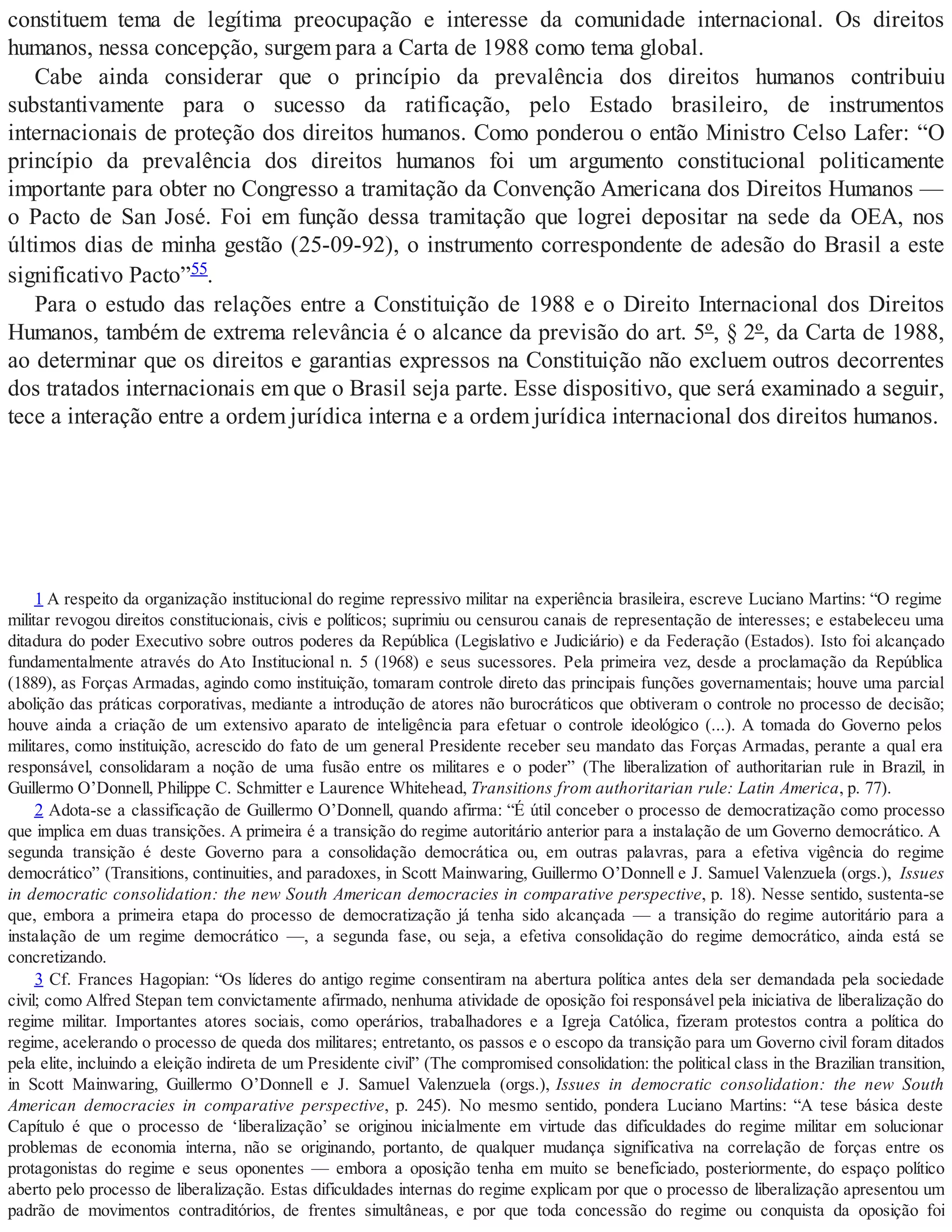 constituem tema de legítima preocupação e interesse da comunidade internacional. Os direitos
humanos, nessa concepção, surgem para a Carta de 1988 como tema global.
Cabe ainda considerar que o princípio da prevalência dos direitos humanos contribuiu
substantivamente para o sucesso da ratificação, pelo Estado brasileiro, de instrumentos
internacionais de proteção dos direitos humanos. Como ponderou o então Ministro Celso Lafer: “O
princípio da prevalência dos direitos humanos foi um argumento constitucional politicamente
importante para obter no Congresso a tramitação da Convenção Americana dos Direitos Humanos —
o Pacto de San José. Foi em função dessa tramitação que logrei depositar na sede da OEA, nos
últimos dias de minha gestão (25-09-92), o instrumento correspondente de adesão do Brasil a este
significativo Pacto”55.
Para o estudo das relações entre a Constituição de 1988 e o Direito Internacional dos Direitos
Humanos, também de extrema relevância é o alcance da previsão do art. 5º, § 2º, da Carta de 1988,
ao determinar que os direitos e garantias expressos na Constituição não excluem outros decorrentes
dos tratados internacionais em que o Brasil seja parte. Esse dispositivo, que será examinado a seguir,
tece a interação entre a ordem jurídica interna e a ordem jurídica internacional dos direitos humanos.
1 A respeito da organização institucional do regime repressivo militar na experiência brasileira, escreve Luciano Martins: “O regime
militar revogou direitos constitucionais, civis e políticos; suprimiu ou censurou canais de representação de interesses; e estabeleceu uma
ditadura do poder Executivo sobre outros poderes da República (Legislativo e Judiciário) e da Federação (Estados). Isto foi alcançado
fundamentalmente através do Ato Institucional n. 5 (1968) e seus sucessores. Pela primeira vez, desde a proclamação da República
(1889), as Forças Armadas, agindo como instituição, tomaram controle direto das principais funções governamentais; houve uma parcial
abolição das práticas corporativas, mediante a introdução de atores não burocráticos que obtiveram o controle no processo de decisão;
houve ainda a criação de um extensivo aparato de inteligência para efetuar o controle ideológico (...). A tomada do Governo pelos
militares, como instituição, acrescido do fato de um general Presidente receber seu mandato das Forças Armadas, perante a qual era
responsável, consolidaram a noção de uma fusão entre os militares e o poder” (The liberalization of authoritarian rule in Brazil, in
Guillermo O’Donnell, Philippe C. Schmitter e Laurence Whitehead, Transitions from authoritarian rule: Latin America, p. 77).
2 Adota-se a classificação de Guillermo O’Donnell, quando afirma: “É útil conceber o processo de democratização como processo
que implica em duas transições. A primeira é a transição do regime autoritário anterior para a instalação de um Governo democrático. A
segunda transição é deste Governo para a consolidação democrática ou, em outras palavras, para a efetiva vigência do regime
democrático” (Transitions, continuities, and paradoxes, in Scott Mainwaring, Guillermo O’Donnell e J. Samuel Valenzuela (orgs.), Issues
in democratic consolidation: the new South American democracies in comparative perspective, p. 18). Nesse sentido, sustenta-se
que, embora a primeira etapa do processo de democratização já tenha sido alcançada — a transição do regime autoritário para a
instalação de um regime democrático —, a segunda fase, ou seja, a efetiva consolidação do regime democrático, ainda está se
concretizando.
3 Cf. Frances Hagopian: “Os líderes do antigo regime consentiram na abertura política antes dela ser demandada pela sociedade
civil; como Alfred Stepan tem convictamente afirmado, nenhuma atividade de oposição foi responsável pela iniciativa de liberalização do
regime militar. Importantes atores sociais, como operários, trabalhadores e a Igreja Católica, fizeram protestos contra a política do
regime, acelerando o processo de queda dos militares; entretanto, os passos e o escopo da transição para um Governo civil foram ditados
pela elite, incluindo a eleição indireta de um Presidente civil” (The compromised consolidation: the political class in the Brazilian transition,
in Scott Mainwaring, Guillermo O’Donnell e J. Samuel Valenzuela (orgs.), Issues in democratic consolidation: the new South
American democracies in comparative perspective, p. 245). No mesmo sentido, pondera Luciano Martins: “A tese básica deste
Capítulo é que o processo de ‘liberalização’ se originou inicialmente em virtude das dificuldades do regime militar em solucionar
problemas de economia interna, não se originando, portanto, de qualquer mudança significativa na correlação de forças entre os
protagonistas do regime e seus oponentes — embora a oposição tenha em muito se beneficiado, posteriormente, do espaço político
aberto pelo processo de liberalização. Estas dificuldades internas do regime explicam por que o processo de liberalização apresentou um
padrão de movimentos contraditórios, de frentes simultâneas, e por que toda concessão do regime ou conquista da oposição foi
 