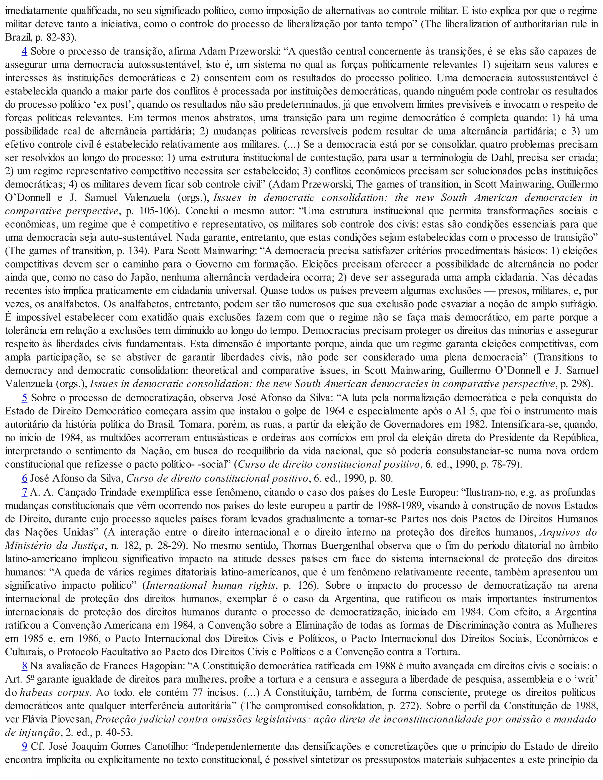 imediatamente qualificada, no seu significado político, como imposição de alternativas ao controle militar. E isto explica por que o regime
militar deteve tanto a iniciativa, como o controle do processo de liberalização por tanto tempo” (The liberalization of authoritarian rule in
Brazil, p. 82-83).
4 Sobre o processo de transição, afirma Adam Przeworski: “A questão central concernente às transições, é se elas são capazes de
assegurar uma democracia autossustentável, isto é, um sistema no qual as forças politicamente relevantes 1) sujeitam seus valores e
interesses às instituições democráticas e 2) consentem com os resultados do processo político. Uma democracia autossustentável é
estabelecida quando a maior parte dos conflitos é processada por instituições democráticas, quando ninguém pode controlar os resultados
do processo político ‘ex post’, quando os resultados não são predeterminados, já que envolvem limites previsíveis e invocam o respeito de
forças políticas relevantes. Em termos menos abstratos, uma transição para um regime democrático é completa quando: 1) há uma
possibilidade real de alternância partidária; 2) mudanças políticas reversíveis podem resultar de uma alternância partidária; e 3) um
efetivo controle civil é estabelecido relativamente aos militares. (...) Se a democracia está por se consolidar, quatro problemas precisam
ser resolvidos ao longo do processo: 1) uma estrutura institucional de contestação, para usar a terminologia de Dahl, precisa ser criada;
2) um regime representativo competitivo necessita ser estabelecido; 3) conflitos econômicos precisam ser solucionados pelas instituições
democráticas; 4) os militares devem ficar sob controle civil” (Adam Przeworski, The games of transition, in Scott Mainwaring, Guillermo
O’Donnell e J. Samuel Valenzuela (orgs.), Issues in democratic consolidation: the new South American democracies in
comparative perspective, p. 105-106). Conclui o mesmo autor: “Uma estrutura institucional que permita transformações sociais e
econômicas, um regime que é competitivo e representativo, os militares sob controle dos civis: estas são condições essenciais para que
uma democracia seja auto-sustentável. Nada garante, entretanto, que estas condições sejam estabelecidas com o processo de transição”
(The games of transition, p. 134). Para Scott Mainwaring: “A democracia precisa satisfazer critérios procedimentais básicos: 1) eleições
competitivas devem ser o caminho para o Governo em formação. Eleições precisam oferecer a possibilidade de alternância no poder
ainda que, como no caso do Japão, nenhuma alternância verdadeira ocorra; 2) deve ser assegurada uma ampla cidadania. Nas décadas
recentes isto implica praticamente em cidadania universal. Quase todos os países preveem algumas exclusões — presos, militares, e, por
vezes, os analfabetos. Os analfabetos, entretanto, podem ser tão numerosos que sua exclusão pode esvaziar a noção de amplo sufrágio.
É impossível estabelecer com exatidão quais exclusões fazem com que o regime não se faça mais democrático, em parte porque a
tolerância em relação a exclusões tem diminuído ao longo do tempo. Democracias precisam proteger os direitos das minorias e assegurar
respeito às liberdades civis fundamentais. Esta dimensão é importante porque, ainda que um regime garanta eleições competitivas, com
ampla participação, se se abstiver de garantir liberdades civis, não pode ser considerado uma plena democracia” (Transitions to
democracy and democratic consolidation: theoretical and comparative issues, in Scott Mainwaring, Guillermo O’Donnell e J. Samuel
Valenzuela (orgs.), Issues in democratic consolidation: the new South American democracies in comparative perspective, p. 298).
5 Sobre o processo de democratização, observa José Afonso da Silva: “A luta pela normalização democrática e pela conquista do
Estado de Direito Democrático começara assim que instalou o golpe de 1964 e especialmente após o AI 5, que foi o instrumento mais
autoritário da história política do Brasil. Tomara, porém, as ruas, a partir da eleição de Governadores em 1982. Intensificara-se, quando,
no início de 1984, as multidões acorreram entusiásticas e ordeiras aos comícios em prol da eleição direta do Presidente da República,
interpretando o sentimento da Nação, em busca do reequilíbrio da vida nacional, que só poderia consubstanciar-se numa nova ordem
constitucional que refizesse o pacto político- -social” (Curso de direito constitucional positivo, 6. ed., 1990, p. 78-79).
6 José Afonso da Silva, Curso de direito constitucional positivo, 6. ed., 1990, p. 80.
7 A. A. Cançado Trindade exemplifica esse fenômeno, citando o caso dos países do Leste Europeu: “Ilustram-no, e.g. as profundas
mudanças constitucionais que vêm ocorrendo nos países do leste europeu a partir de 1988-1989, visando à construção de novos Estados
de Direito, durante cujo processo aqueles países foram levados gradualmente a tornar-se Partes nos dois Pactos de Direitos Humanos
das Nações Unidas” (A interação entre o direito internacional e o direito interno na proteção dos direitos humanos, Arquivos do
Ministério da Justiça, n. 182, p. 28-29). No mesmo sentido, Thomas Buergenthal observa que o fim do período ditatorial no âmbito
latino-americano implicou significativo impacto na atitude desses países em face do sistema internacional de proteção dos direitos
humanos: “A queda de vários regimes ditatoriais latino-americanos, que é um fenômeno relativamente recente, também apresentou um
significativo impacto político” (International human rights, p. 126). Sobre o impacto do processo de democratização na arena
internacional de proteção dos direitos humanos, exemplar é o caso da Argentina, que ratificou os mais importantes instrumentos
internacionais de proteção dos direitos humanos durante o processo de democratização, iniciado em 1984. Com efeito, a Argentina
ratificou a Convenção Americana em 1984, a Convenção sobre a Eliminação de todas as formas de Discriminação contra as Mulheres
em 1985 e, em 1986, o Pacto Internacional dos Direitos Civis e Políticos, o Pacto Internacional dos Direitos Sociais, Econômicos e
Culturais, o Protocolo Facultativo ao Pacto dos Direitos Civis e Políticos e a Convenção contra a Tortura.
8 Na avaliação de Frances Hagopian: “A Constituição democrática ratificada em 1988 é muito avançada em direitos civis e sociais: o
Art. 5º garante igualdade de direitos para mulheres, proíbe a tortura e a censura e assegura a liberdade de pesquisa, assembleia e o ‘writ’
do habeas corpus. Ao todo, ele contém 77 incisos. (...) A Constituição, também, de forma consciente, protege os direitos políticos
democráticos ante qualquer interferência autoritária” (The compromised consolidation, p. 272). Sobre o perfil da Constituição de 1988,
ver Flávia Piovesan, Proteção judicial contra omissões legislativas: ação direta de inconstitucionalidade por omissão e mandado
de injunção, 2. ed., p. 40-53.
9 Cf. José Joaquim Gomes Canotilho: “Independentemente das densificações e concretizações que o princípio do Estado de direito
encontra implícita ou explicitamente no texto constitucional, é possível sintetizar os pressupostos materiais subjacentes a este princípio da
 