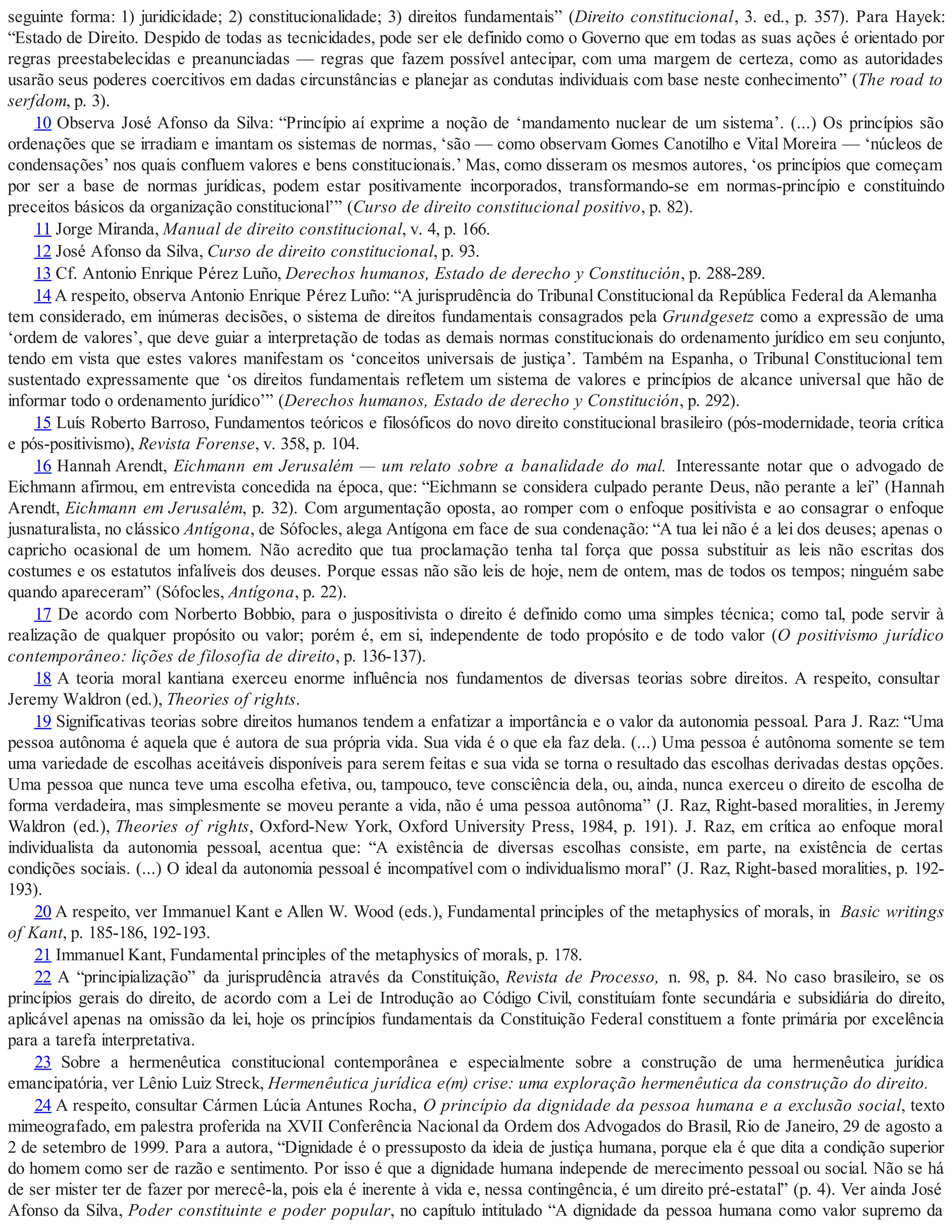 seguinte forma: 1) juridicidade; 2) constitucionalidade; 3) direitos fundamentais” (Direito constitucional, 3. ed., p. 357). Para Hayek:
“Estado de Direito. Despido de todas as tecnicidades, pode ser ele definido como o Governo que em todas as suas ações é orientado por
regras preestabelecidas e preanunciadas — regras que fazem possível antecipar, com uma margem de certeza, como as autoridades
usarão seus poderes coercitivos em dadas circunstâncias e planejar as condutas individuais com base neste conhecimento” (The road to
serfdom, p. 3).
10 Observa José Afonso da Silva: “Princípio aí exprime a noção de ‘mandamento nuclear de um sistema’. (...) Os princípios são
ordenações que se irradiam e imantam os sistemas de normas, ‘são — como observam Gomes Canotilho e Vital Moreira — ‘núcleos de
condensações’ nos quais confluem valores e bens constitucionais.’ Mas, como disseram os mesmos autores, ‘os princípios que começam
por ser a base de normas jurídicas, podem estar positivamente incorporados, transformando-se em normas-princípio e constituindo
preceitos básicos da organização constitucional’” (Curso de direito constitucional positivo, p. 82).
11 Jorge Miranda, Manual de direito constitucional, v. 4, p. 166.
12 José Afonso da Silva, Curso de direito constitucional, p. 93.
13 Cf. Antonio Enrique Pérez Luño, Derechos humanos, Estado de derecho y Constitución, p. 288-289.
14 A respeito, observa Antonio Enrique Pérez Luño: “A jurisprudência do Tribunal Constitucional da República Federal da Alemanha
tem considerado, em inúmeras decisões, o sistema de direitos fundamentais consagrados pela Grundgesetz como a expressão de uma
‘ordem de valores’, que deve guiar a interpretação de todas as demais normas constitucionais do ordenamento jurídico em seu conjunto,
tendo em vista que estes valores manifestam os ‘conceitos universais de justiça’. Também na Espanha, o Tribunal Constitucional tem
sustentado expressamente que ‘os direitos fundamentais refletem um sistema de valores e princípios de alcance universal que hão de
informar todo o ordenamento jurídico’” (Derechos humanos, Estado de derecho y Constitución, p. 292).
15 Luís Roberto Barroso, Fundamentos teóricos e filosóficos do novo direito constitucional brasileiro (pós-modernidade, teoria crítica
e pós-positivismo), Revista Forense, v. 358, p. 104.
16 Hannah Arendt, Eichmann em Jerusalém — um relato sobre a banalidade do mal. Interessante notar que o advogado de
Eichmann afirmou, em entrevista concedida na época, que: “Eichmann se considera culpado perante Deus, não perante a lei” (Hannah
Arendt, Eichmann em Jerusalém, p. 32). Com argumentação oposta, ao romper com o enfoque positivista e ao consagrar o enfoque
jusnaturalista, no clássico Antígona, de Sófocles, alega Antígona em face de sua condenação: “A tua lei não é a lei dos deuses; apenas o
capricho ocasional de um homem. Não acredito que tua proclamação tenha tal força que possa substituir as leis não escritas dos
costumes e os estatutos infalíveis dos deuses. Porque essas não são leis de hoje, nem de ontem, mas de todos os tempos; ninguém sabe
quando apareceram” (Sófocles, Antígona, p. 22).
17 De acordo com Norberto Bobbio, para o juspositivista o direito é definido como uma simples técnica; como tal, pode servir à
realização de qualquer propósito ou valor; porém é, em si, independente de todo propósito e de todo valor (O positivismo jurídico
contemporâneo: lições de filosofia de direito, p. 136-137).
18 A teoria moral kantiana exerceu enorme influência nos fundamentos de diversas teorias sobre direitos. A respeito, consultar
Jeremy Waldron (ed.), Theories of rights.
19 Significativas teorias sobre direitos humanos tendem a enfatizar a importância e o valor da autonomia pessoal. Para J. Raz: “Uma
pessoa autônoma é aquela que é autora de sua própria vida. Sua vida é o que ela faz dela. (...) Uma pessoa é autônoma somente se tem
uma variedade de escolhas aceitáveis disponíveis para serem feitas e sua vida se torna o resultado das escolhas derivadas destas opções.
Uma pessoa que nunca teve uma escolha efetiva, ou, tampouco, teve consciência dela, ou, ainda, nunca exerceu o direito de escolha de
forma verdadeira, mas simplesmente se moveu perante a vida, não é uma pessoa autônoma” (J. Raz, Right-based moralities, in Jeremy
Waldron (ed.), Theories of rights, Oxford-New York, Oxford University Press, 1984, p. 191). J. Raz, em crítica ao enfoque moral
individualista da autonomia pessoal, acentua que: “A existência de diversas escolhas consiste, em parte, na existência de certas
condições sociais. (...) O ideal da autonomia pessoal é incompatível com o individualismo moral” (J. Raz, Right-based moralities, p. 192-
193).
20 A respeito, ver Immanuel Kant e Allen W. Wood (eds.), Fundamental principles of the metaphysics of morals, in Basic writings
of Kant, p. 185-186, 192-193.
21 Immanuel Kant, Fundamental principles of the metaphysics of morals, p. 178.
22 A “principialização” da jurisprudência através da Constituição, Revista de Processo, n. 98, p. 84. No caso brasileiro, se os
princípios gerais do direito, de acordo com a Lei de Introdução ao Código Civil, constituíam fonte secundária e subsidiária do direito,
aplicável apenas na omissão da lei, hoje os princípios fundamentais da Constituição Federal constituem a fonte primária por excelência
para a tarefa interpretativa.
23 Sobre a hermenêutica constitucional contemporânea e especialmente sobre a construção de uma hermenêutica jurídica
emancipatória, ver Lênio Luiz Streck, Hermenêutica jurídica e(m) crise: uma exploração hermenêutica da construção do direito.
24 A respeito, consultar Cármen Lúcia Antunes Rocha, O princípio da dignidade da pessoa humana e a exclusão social, texto
mimeografado, em palestra proferida na XVII Conferência Nacional da Ordem dos Advogados do Brasil, Rio de Janeiro, 29 de agosto a
2 de setembro de 1999. Para a autora, “Dignidade é o pressuposto da ideia de justiça humana, porque ela é que dita a condição superior
do homem como ser de razão e sentimento. Por isso é que a dignidade humana independe de merecimento pessoal ou social. Não se há
de ser mister ter de fazer por merecê-la, pois ela é inerente à vida e, nessa contingência, é um direito pré-estatal” (p. 4). Ver ainda José
Afonso da Silva, Poder constituinte e poder popular, no capítulo intitulado “A dignidade da pessoa humana como valor supremo da
 