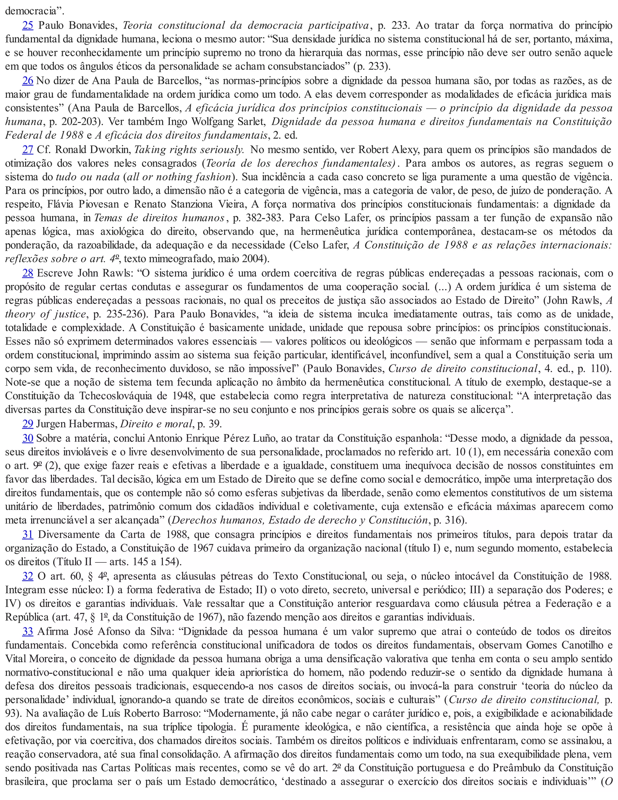 democracia”.
25 Paulo Bonavides, Teoria constitucional da democracia participativa, p. 233. Ao tratar da força normativa do princípio
fundamental da dignidade humana, leciona o mesmo autor: “Sua densidade jurídica no sistema constitucional há de ser, portanto, máxima,
e se houver reconhecidamente um princípio supremo no trono da hierarquia das normas, esse princípio não deve ser outro senão aquele
em que todos os ângulos éticos da personalidade se acham consubstanciados” (p. 233).
26 No dizer de Ana Paula de Barcellos, “as normas-princípios sobre a dignidade da pessoa humana são, por todas as razões, as de
maior grau de fundamentalidade na ordem jurídica como um todo. A elas devem corresponder as modalidades de eficácia jurídica mais
consistentes” (Ana Paula de Barcellos, A eficácia jurídica dos princípios constitucionais — o princípio da dignidade da pessoa
humana, p. 202-203). Ver também Ingo Wolfgang Sarlet, Dignidade da pessoa humana e direitos fundamentais na Constituição
Federal de 1988 e A eficácia dos direitos fundamentais, 2. ed.
27 Cf. Ronald Dworkin, Taking rights seriously. No mesmo sentido, ver Robert Alexy, para quem os princípios são mandados de
otimização dos valores neles consagrados (Teoría de los derechos fundamentales). Para ambos os autores, as regras seguem o
sistema do tudo ou nada (all or nothing fashion). Sua incidência a cada caso concreto se liga puramente a uma questão de vigência.
Para os princípios, por outro lado, a dimensão não é a categoria de vigência, mas a categoria de valor, de peso, de juízo de ponderação. A
respeito, Flávia Piovesan e Renato Stanziona Vieira, A força normativa dos princípios constitucionais fundamentais: a dignidade da
pessoa humana, in Temas de direitos humanos, p. 382-383. Para Celso Lafer, os princípios passam a ter função de expansão não
apenas lógica, mas axiológica do direito, observando que, na hermenêutica jurídica contemporânea, destacam-se os métodos da
ponderação, da razoabilidade, da adequação e da necessidade (Celso Lafer, A Constituição de 1988 e as relações internacionais:
reflexões sobre o art. 4º, texto mimeografado, maio 2004).
28 Escreve John Rawls: “O sistema jurídico é uma ordem coercitiva de regras públicas endereçadas a pessoas racionais, com o
propósito de regular certas condutas e assegurar os fundamentos de uma cooperação social. (...) A ordem jurídica é um sistema de
regras públicas endereçadas a pessoas racionais, no qual os preceitos de justiça são associados ao Estado de Direito” (John Rawls, A
theory of justice, p. 235-236). Para Paulo Bonavides, “a ideia de sistema inculca imediatamente outras, tais como as de unidade,
totalidade e complexidade. A Constituição é basicamente unidade, unidade que repousa sobre princípios: os princípios constitucionais.
Esses não só exprimem determinados valores essenciais — valores políticos ou ideológicos — senão que informam e perpassam toda a
ordem constitucional, imprimindo assim ao sistema sua feição particular, identificável, inconfundível, sem a qual a Constituição seria um
corpo sem vida, de reconhecimento duvidoso, se não impossível” (Paulo Bonavides, Curso de direito constitucional, 4. ed., p. 110).
Note-se que a noção de sistema tem fecunda aplicação no âmbito da hermenêutica constitucional. A título de exemplo, destaque-se a
Constituição da Tchecoslováquia de 1948, que estabelecia como regra interpretativa de natureza constitucional: “A interpretação das
diversas partes da Constituição deve inspirar-se no seu conjunto e nos princípios gerais sobre os quais se alicerça”.
29 Jurgen Habermas, Direito e moral, p. 39.
30 Sobre a matéria, conclui Antonio Enrique Pérez Luño, ao tratar da Constituição espanhola: “Desse modo, a dignidade da pessoa,
seus direitos invioláveis e o livre desenvolvimento de sua personalidade, proclamados no referido art. 10 (1), em necessária conexão com
o art. 9º (2), que exige fazer reais e efetivas a liberdade e a igualdade, constituem uma inequívoca decisão de nossos constituintes em
favor das liberdades. Tal decisão, lógica em um Estado de Direito que se define como social e democrático, impõe uma interpretação dos
direitos fundamentais, que os contemple não só como esferas subjetivas da liberdade, senão como elementos constitutivos de um sistema
unitário de liberdades, patrimônio comum dos cidadãos individual e coletivamente, cuja extensão e eficácia máximas aparecem como
meta irrenunciável a ser alcançada” (Derechos humanos, Estado de derecho y Constitución, p. 316).
31 Diversamente da Carta de 1988, que consagra princípios e direitos fundamentais nos primeiros títulos, para depois tratar da
organização do Estado, a Constituição de 1967 cuidava primeiro da organização nacional (título I) e, num segundo momento, estabelecia
os direitos (Título II — arts. 145 a 154).
32 O art. 60, § 4º, apresenta as cláusulas pétreas do Texto Constitucional, ou seja, o núcleo intocável da Constituição de 1988.
Integram esse núcleo: I) a forma federativa de Estado; II) o voto direto, secreto, universal e periódico; III) a separação dos Poderes; e
IV) os direitos e garantias individuais. Vale ressaltar que a Constituição anterior resguardava como cláusula pétrea a Federação e a
República (art. 47, § 1º, da Constituição de 1967), não fazendo menção aos direitos e garantias individuais.
33 Afirma José Afonso da Silva: “Dignidade da pessoa humana é um valor supremo que atrai o conteúdo de todos os direitos
fundamentais. Concebida como referência constitucional unificadora de todos os direitos fundamentais, observam Gomes Canotilho e
Vital Moreira, o conceito de dignidade da pessoa humana obriga a uma densificação valorativa que tenha em conta o seu amplo sentido
normativo-constitucional e não uma qualquer ideia apriorística do homem, não podendo reduzir-se o sentido da dignidade humana à
defesa dos direitos pessoais tradicionais, esquecendo-a nos casos de direitos sociais, ou invocá-la para construir ‘teoria do núcleo da
personalidade’ individual, ignorando-a quando se trate de direitos econômicos, sociais e culturais” (Curso de direito constitucional, p.
93). Na avaliação de Luís Roberto Barroso: “Modernamente, já não cabe negar o caráter jurídico e, pois, a exigibilidade e acionabilidade
dos direitos fundamentais, na sua tríplice tipologia. É puramente ideológica, e não científica, a resistência que ainda hoje se opõe à
efetivação, por via coercitiva, dos chamados direitos sociais. Também os direitos políticos e individuais enfrentaram, como se assinalou, a
reação conservadora, até sua final consolidação. A afirmação dos direitos fundamentais como um todo, na sua exequibilidade plena, vem
sendo positivada nas Cartas Políticas mais recentes, como se vê do art. 2º da Constituição portuguesa e do Preâmbulo da Constituição
brasileira, que proclama ser o país um Estado democrático, ‘destinado a assegurar o exercício dos direitos sociais e individuais’” (O
 